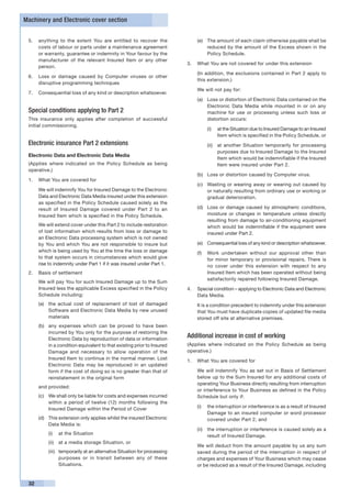 Machinery and Electronic cover section


 5.	 anything to the extent You are entitled to recover the                    (e) 	 The amount of each claim otherwise payable shall be
     costs of labour or parts under a maintenance agreement                          reduced by the amount of the Excess shown in the
     or warranty, guarantee or indemnity in Your favour by the                       Policy Schedule.
     manufacturer of the relevant Insured Item or any other
                                                                           3.	 What You are not covered for under this extension
     person.
                                                                           	   (In addition, the exclusions contained in Part 2 apply to
 6.	 Loss or damage caused by Computer viruses or other
                                                                               this extension.)
     disruptive programming techniques
                                                                           	   We will not pay for:
 7.	 Consequential loss of any kind or description whatsoever.
                                                                               (a)	 Loss or distortion of Electronic Data contained on the
                                                                                    Electronic Data Media while mounted in or on any
 Special conditions applying to Part 2                                              machine for use or processing unless such loss or
 This insurance only applies after completion of successful                         distortion occurs:
 initial commissioning.
                                                                                    (i)	 at the Situation due to Insured Damage to an Insured
                                                                                         Item which is specified in the Policy Schedule, or
 Electronic insurance Part 2 extensions                                             (ii)	 at another Situation temporarily for processing
                                                                                          purposes due to Insured Damage to the Insured
 Electronic Data and Electronic Data Media
                                                                                          Item which would be indemnifiable if the Insured
 (Applies where indicated on the Policy Schedule as being                                 Item were insured under Part 2.
 operative.)
                                                                               (b)	 Loss or distortion caused by Computer virus.
 1.	 What You are covered for
                                                                               (c)	 Wasting or wearing away or wearing out caused by
 	    We will indemnify You for Insured Damage to the Electronic                    or naturally resulting from ordinary use or working or
      Data and Electronic Data Media insured under this extension                   gradual deterioration.
      as specified in the Policy Schedule caused solely as the
      result of Insured Damage covered under Part 2 to an                      (d)	 Loss or damage caused by atmospheric conditions,
      Insured Item which is specified in the Policy Schedule.                       moisture or changes in temperature unless directly
                                                                                    resulting from damage to air-conditioning equipment
 	    We will extend cover under this Part 2 to include restoration                 which would be indemnifiable if the equipment were
      of lost information which results from loss or damage to                      insured under Part 2.
      an Electronic Data processing system which is not owned
      by You and which You are not responsible to insure but                   (e)	 Consequential loss of any kind or description whatsoever.
      which is being used by You at the time the loss or damage                (f)	 Work undertaken without our approval other than
      to that system occurs in circumstances which would give                       for minor temporary or provisional repairs. There is
      rise to indemnity under Part 1 if it was insured under Part 1.                no cover under this extension with respect to any
 2.	 Basis of settlement                                                            Insured Item which has been operated without being
                                                                                    satisfactorily repaired following Insured Damage.
 	    We will pay You for such Insured Damage up to the Sum
      Insured less the applicable Excess specified in the Policy           4.	 Special condition – applying to Electronic Data and Electronic
      Schedule including:                                                      Data Media.
      (a)	 the actual cost of replacement of lost of damaged               	   It is a condition precedent to indemnity under this extension
           Software and Electronic Data Media by new unused                    that You must have duplicate copies of updated file media
           materials                                                           stored off site at alternative premises.
      (b) 	 any expenses which can be proved to have been
            incurred by You only for the purpose of restoring the
            Electronic Data by reproduction of data or information
                                                                           Additional increase in cost of working
            in a condition equivalent to that existing prior to Insured    (Applies where indicated on the Policy Schedule as being
            Damage and necessary to allow operation of the                 operative.)
            Insured Item to continue in the normal manner. Lost            1.	 What You are covered for
            Electronic Data may be reproduced in an updated
            form if the cost of doing so is no greater than that of        	   We will indemnify You as set out in Basis of Settlement
            reinstatement in the original form                                 below up to the Sum Insured for any additional costs of
                                                                               operating Your Business directly resulting from interruption
 	    and provided:
                                                                               or interference to Your Business as defined in the Policy
      (c)	 We shall only be liable for costs and expenses incurred             Schedule but only if:
           within a period of twelve (12) months following the
           Insured Damage within the Period of Cover                           (i)	 the interruption or interference is as a result of Insured
                                                                                    Damage to an insured computer or word processor
      (d)	 This extension only applies whilst the insured Electronic                covered under Part 2, and
           Data Media is:
                                                                               (ii)	 the interruption or interference is caused solely as a
           (i)	 at the Situation                                                     result of Insured Damage.
           (ii)	 at a media storage Situation, or
                                                                           	   We will deduct from the amount payable by us any sum
           (iii)	 temporarily at an alternative Situation for processing       saved during the period of the interruption in respect of
                  purposes or in transit between any of these                  charges and expenses of Your Business which may cease
                  Situations.                                                  or be reduced as a result of the Insured Damage, including


 32
 