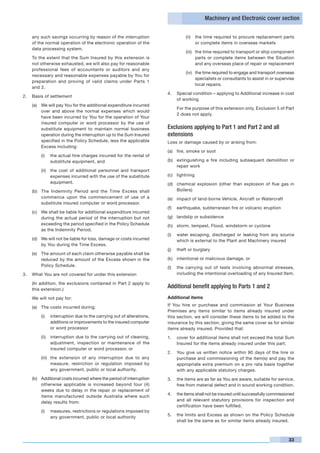 Machinery and Electronic cover section


    any such savings occurring by reason of the interruption                   (ii)	 the time required to procure replacement parts
    of the normal operation of the electronic operation of the                       or complete items in overseas markets
    data processing system.
                                                                               (iii)	 the time required to transport or ship component
	   To the extent that the Sum Insured by this extension is                           parts or complete items between the Situation
    not otherwise exhausted, we will also pay for reasonable                          and any overseas place of repair or replacement
    professional fees of accountants or auditors and any
                                                                               (iv)	 the time required to engage and transport overseas
    necessary and reasonable expenses payable by You for
                                                                                     specialists or consultants to assist in or supervise
    preparation and proving of valid claims under Parts 1
                                                                                     local repairs.
    and 2.
                                                                      4.	 Special condition – applying to Additional increase in cost
2.	 Basis of settlement
                                                                          of working
    (a)	 We will pay You for the additional expenditure incurred
                                                                      	   For the purpose of this extension only, Exclusion 5 of Part
         over and above the normal expenses which would
                                                                          2 does not apply.
         have been incurred by You for the operation of Your
         insured computer or word processor by the use of
         substitute equipment to maintain normal business             Exclusions applying to Part 1 and Part 2 and all
         operation during the interruption up to the Sum Insured      extensions
         specified in the Policy Schedule, less the applicable        Loss or damage caused by or arising from:
         Excess including:
                                                                      (a)	 fire, smoke or soot
        (i)	 the actual hire charges incurred for the rental of
             substitute equipment, and                                (b)	 extinguishing a fire including subsequent demolition or
                                                                           repair work
        (ii)	 the cost of additional personnel and transport
              expenses incurred with the use of the substitute        (c)	 lightning
              equipment.                                              (d)	 chemical explosion (other than explosion of flue gas in
    (b)	 The Indemnity Period and the Time Excess shall                    Boilers)
         commence upon the commencement of use of a                   (e)	 impact of land-borne Vehicle, Aircraft or Watercraft
         substitute insured computer or word processor.
                                                                      (f)	 earthquake, subterranean fire or volcanic eruption
    (c)	 We shall be liable for additional expenditure incurred
         during the actual period of the interruption but not         (g)	 landslip or subsidence
         exceeding the period specified in the Policy Schedule        (h)	 storm, tempest, Flood, windstorm or cyclone
         as the Indemnity Period.
                                                                      (i)	 water escaping, discharged or leaking from any source
    (d)	 We will not be liable for loss, damage or costs incurred          which is external to the Plant and Machinery insured
         by You during the Time Excess.
                                                                      (j)	 theft or burglary
    (e)	 The amount of each claim otherwise payable shall be
         reduced by the amount of the Excess shown in the             (k)	 intentional or malicious damage, or
         Policy Schedule.                                             (l)	 the carrying out of tests involving abnormal stresses,
3.	 What You are not covered for under this extension                      including the intentional overloading of any Insured Item.

	   (In addition, the exclusions contained in Part 2 apply to
    this extension.)
                                                                      Additional benefit applying to Parts 1 and 2
    We will not pay for:                                              Additional items
                                                                      If You hire or purchase and commission at Your Business
    (a)	 The costs incurred during:
                                                                      Premises any items similar to items already insured under
        (i)	 interruption due to the carrying out of alterations,     this section, we will consider these items to be added to the
             additions or improvements to the insured computer        insurance by this section, giving the same cover as for similar
             or word processor                                        items already insured. Provided that:
        (ii)	 interruption due to the carrying out of cleaning,       1. 	 cover for additional items shall not exceed the total Sum
              adjustment, inspection or maintenance of the                 Insured for the items already insured under this part.
              insured computer or word processor, or
                                                                      2. 	 You give us written notice within 90 days of the hire or
        (iii)	 the extension of any interruption due to any                purchase and commissioning of the item(s) and pay the
               measure, restriction or regulation imposed by               appropriate extra premium on a pro rata basis together
               any government, public or local authority.                  with any applicable statutory charges.
    (b)	 Additional costs incurred where the period of interruption   3. 	 the items are as far as You are aware, suitable for service,
         otherwise applicable is increased beyond four (4)                 free from material defect and in sound working condition.
         weeks due to delay in the repair or replacement of
                                                                      4. 	 the items shall not be insured until successfully commissioned
         items manufactured outside Australia where such
                                                                           and all relevant statutory provisions for inspection and
         delay results from:
                                                                           certification have been fulfilled.
        (i)	 measures, restrictions or regulations imposed by
                                                                      5. 	 the limits and Excess as shown on the Policy Schedule
             any government, public or local authority
                                                                           shall be the same as for similar items already insured.



                                                                                                                                      33
 