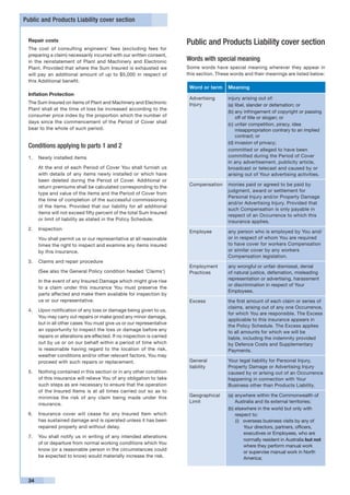 Public and Products Liability cover section


 Repair costs
                                                                        Public and Products Liability cover section
 The cost of consulting engineers’ fees (excluding fees for
 preparing a claim) necessarily incurred with our written consent,
 in the reinstatement of Plant and Machinery and Electronic             Words with special meaning
 Plant. Provided that where the Sum Insured is exhausted we             Some words have special meaning wherever they appear in
 will pay an additional amount of up to $5,000 in respect of            this section. These words and their meanings are listed below:
 this Additional benefit.
                                                                         Word or term     Meaning
 Inflation Protection
                                                                         Advertising      injury arising out of:
 The Sum Insured on items of Plant and Machinery and Electronic          Injury           (a)	libel, slander or defamation; or
 Plant shall at the time of loss be increased according to the
                                                                                          (b)	any infringement of copyright or passing
 consumer price index by the proportion which the number of                                   off of title or slogan; or
 days since the commencement of the Period of Cover shall                                 (c)	unfair competition, piracy, idea
 bear to the whole of such period.                                                            misappropriation contrary to an implied
                                                                                              contract; or
                                                                                          (d)	invasion of privacy;
 Conditions applying to parts 1 and 2
                                                                                          committed or alleged to have been
 1.	 Newly installed items                                                                committed during the Period of Cover
                                                                                          in any advertisement, publicity article,
 	    At the end of each Period of Cover You shall furnish us                             broadcast or telecast and caused by or
      with details of any items newly installed or which have                             arising out of Your advertising activities.
      been deleted during the Period of Cover. Additional or
      return premiums shall be calculated corresponding to the           Compensation     monies paid or agreed to be paid by
                                                                                          judgment, award or settlement for
      type and value of the items and the Period of Cover from
                                                                                          Personal Injury and/or Property Damage
      the time of completion of the successful commissioning
                                                                                          and/or Advertising Injury. Provided that
      of the items. Provided that our liability for all additional
                                                                                          such Compensation is only payable in
      items will not exceed fifty percent of the total Sum Insured
                                                                                          respect of an Occurrence to which this
      or limit of liability as stated in the Policy Schedule.                             insurance applies.
 2.	 Inspection
                                                                         Employee         any person who is employed by You and/
 	    You shall permit us or our representative at all reasonable                         or in respect of whom You are required
      times the right to inspect and examine any items insured                            to have cover for workers Compensation
      by this insurance.                                                                  or similar cover by any workers
                                                                                          Compensation legislation.
 3.	 Claims and repair procedure
                                                                         Employment       any wrongful or unfair dismissal, denial
 	    (See also the General Policy condition headed ‘Claims’)            Practices        of natural justice, defamation, misleading
 	    In the event of any Insured Damage which might give rise                            representation or advertising, harassment
                                                                                          or discrimination in respect of Your
      to a claim under this insurance You must preserve the
                                                                                          Employees.
      parts affected and make them available for inspection by
      us or our representative.                                          Excess           the first amount of each claim or series of
                                                                                          claims, arising out of any one Occurrence,
 4.	 Upon notification of any loss or damage being given to us,
                                                                                          for which You are responsible. The Excess
     You may carry out repairs or make good any minor damage,
                                                                                          applicable to this insurance appears in
     but in all other cases You must give us or our representative
                                                                                          the Policy Schedule. The Excess applies
     an opportunity to inspect the loss or damage before any                              to all amounts for which we will be
     repairs or alterations are effected. If no inspection is carried                     liable, including the indemnity provided
     out by us or on our behalf within a period of time which                             by Defence Costs and Supplementary
     is reasonable having regard to the location of the risk,                             Payments.
     weather conditions and/or other relevant factors, You may
     proceed with such repairs or replacement.                           General          Your legal liability for Personal Injury,
                                                                         liability        Property Damage or Advertising Injury
 5.	 Nothing contained in this section or in any other condition                          caused by or arising out of an Occurrence
     of this insurance will relieve You of any obligation to take                         happening in connection with Your
     such steps as are necessary to ensure that the operation                             Business other than Products Liability.
     of the Insured Items is at all times carried out so as to
     minimise the risk of any claim being made under this                Geographical     (a)	anywhere within the Commonwealth of
                                                                         Limit                Australia and its external territories;
     insurance.
                                                                                          (b) elsewhere in the world but only with
 6.	 Insurance cover will cease for any Insured Item which                                    respect to:
     has sustained damage and is operated unless it has been                                  (i)	 overseas business visits by any of
     repaired properly and without delay.                                                          Your directors, partners, officers,
                                                                                                   executives or Employees, who are
 7.	 You shall notify us in writing of any intended alterations
                                                                                                   normally resident in Australia but not
     of or departure from normal working conditions which You
                                                                                                   where they perform manual work
     know (or a reasonable person in the circumstances could
                                                                                                   or supervise manual work in North
     be expected to know) would materially increase the risk.                                      America;



 34
 