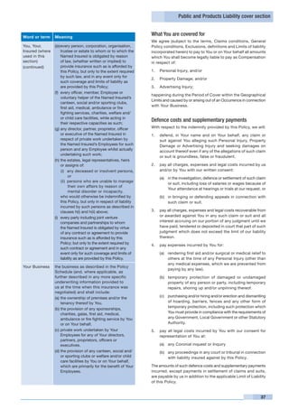 Public and Products Liability cover section


Word or term     Meaning
                                                                       What You are covered for
                                                                       We agree (subject to the terms, Claims conditions, General
You, Your,       ((e)	 very person, corporation, organisation,
                       e                                               Policy conditions, Exclusions, definitions and Limits of liability
Insured (where         trustee or estate to whom or to which the       incorporated herein) to pay to You or on Your behalf all amounts
used in this           Named Insured is obligated by reason            which You shall become legally liable to pay as Compensation
section)               of law, (whether written or implied) to         in respect of:
(continued)            provide insurance such as is afforded by
                       this Policy, but only to the extent required    1.	 Personal Injury, and/or
                       by such law, and in any event only for
                                                                       2.	 Property Damage; and/or
                       such coverage and limits of liability as
                       are provided by this Policy;                    3.	 Advertising Injury;
                 (f)	 every officer, member, Employee or
                                                                       happening during the Period of Cover within the Geographical
                       voluntary helper of the Named Insured’s
                                                                       Limits and caused by or arising out of an Occurrence in connection
                       canteen, social and/or sporting clubs,
                                                                       with Your Business.
                       first aid, medical, ambulance or fire
                       fighting services, charities, welfare and/
                       or child care facilities, while acting in
                       their respective capacities as such;
                                                                       Defence costs and supplementary payments
                 (g)	any director, partner, proprietor, officer        With respect to the indemnity provided by this Policy, we will:
                       or executive of the Named Insured in            1.	 defend, in Your name and on Your behalf, any claim or
                       respect of private work undertaken by               suit against You alleging such Personal Injury, Property
                       the Named Insured’s Employees for such              Damage or Advertising Injury and seeking damages on
                       person and any Employee whilst actually             account thereof even if any of the allegations of such claim
                       undertaking such work;
                                                                           or suit is groundless, false or fraudulent.
                 (h)	the estates, legal representatives, heirs
                       or assigns of:                                  2.	 pay all charges, expenses and legal costs incurred by us
                       (i)	 any deceased or insolvent persons,             and/or by You with our written consent:
                             or                                            (a)	 in the investigation, defence or settlement of such claim
                       (ii)	 persons who are unable to manage
                                                                                or suit, including loss of salaries or wages because of
                             their own affairs by reason of
                                                                                Your attendance at hearings or trials at our request, or
                             mental disorder or incapacity,
                 	 who would otherwise be indemnified by                   (b)	 in bringing or defending appeals in connection with
                       this Policy, but only in respect of liability            such claim or suit.
                       incurred by such persons as described in
                       clauses h(i) and h(ii) above;                   3.	 pay all charges, expenses and legal costs recoverable from
                 (i) 	 every party including joint venture                 or awarded against You in any such claim or suit and all
                       companies and partnerships to whom                  interest accruing on our portion of any judgment until we
                       the Named Insured is obligated by virtue            have paid, tendered or deposited in court that part of such
                       of any contract or agreement to provide             judgment which does not exceed the limit of our liability
                       insurance such as is afforded by this               thereon.
                       Policy; but only to the extent required by
                                                                       4.	 pay expenses incurred by You for:
                       such contract or agreement and in any
                       event only for such coverage and limits of          (a)	 rendering first aid and/or surgical or medical relief to
                       liability as are provided by this Policy.                others at the time of any Personal Injury (other than
                                                                                any medical expenses, which we are prevented from
Your Business    the business as described in the Policy
                                                                                paying by any law).
                 Schedule (and, where applicable, as
                 further described in any more specific                    (b)	 temporary protection of damaged or undamaged
                 underwriting information provided to                           property of any person or party, including temporary
                 us at the time when this insurance was                         repairs, shoring up and/or unpinning thereof.
                 negotiated) and shall include:
                 (a)	the ownership of premises and/or the                  (c)	 purchasing and/or hiring and/or erection and dismantling
                     tenancy thereof by You.                                    of hoarding, barriers, fences and any other form of
                                                                                temporary protection, including such protection which
                 (b)	the provision of any sponsorships,
                     charities, galas, first aid, medical,                      You must provide in compliance with the requirements of
                     ambulance or fire fighting service by You                  any Government, Local Government or other Statutory
                     or on Your behalf.                                         Authority.
                 (c)	private work undertaken by Your                   5.	 pay all legal costs incurred by You with our consent for
                     Employees for any of Your directors,                  representation of You at:
                     partners, proprietors, officers or
                     executives.                                           (a)	 any Coronial inquest or Inquiry
                 (d)	the provision of any canteen, social and/             (b)	 any proceedings in any court or tribunal in connection
                     or sporting clubs or welfare and/or child                  with liability insured against by this Policy.
                     care facilities by You or on Your behalf,
                     which are primarily for the benefit of Your       The amounts of such defence costs and supplementary payments
                     Employees.                                        incurred, except payments in settlement of claims and suits,
                                                                       are payable by us in addition to the applicable Limit of Liability
                                                                       of this Policy.


                                                                                                                                      37
 