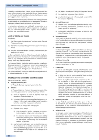 Public and Products Liability cover section


 However, in respect of any claims or suits originating in any               (e) 	 the delivery or collection of goods to or from any Vehicle
 court in North America, the applicable Limit of Liability shown
                                                                             (f) 	 the loading or unloading of any Vehicle
 in the Policy Schedule shall be inclusive of all defence costs
 and supplementary payments.                                                 (g) 	 any Vehicle temporarily in Your custody or control for
                                                                                   the purpose of parking.
 Where we are prevented by law or otherwise from making payments
 on Your behalf, we will indemnify You for legal liability incurred to   3.	 Aircraft, Hovercraft
 the extent that such liability is covered by this Policy.
                                                                         	   for Personal Injury and/or Property Damage arising from:
 In jurisdictions where we may not legally be permitted to, or               (a)	 the ownership, maintenance, operation, or use by You
 cannot for any other reason, defend any claim or suit against                    of any Aircraft or Hovercraft,
 You, we will reimburse You for the expense of such defence
 incurred with our written consent.                                          (b)	 any property used for the purpose of an airport or any
                                                                                  Aircraft landing strip.

 Limits of liability and Excess                                          4.	 Aircraft Products
 Subject to:                                                             	   arising out of any Products which You knew or has reasonable
 (i) 	 the ‘Claim preparation expenses’ provision under ‘General             cause to believe would be or is intended for incorporation
       Policy conditions’,                                                   into any critical part, the structure, machinery or controls
                                                                             of any Aircraft.
 (ii) 	 the ‘Defence costs and supplementary payments’ clause
        above,                                                           5.	 Damage to Products

 (iii) 	 item 4 of Additional Benefit ‘Property in your physical and     	   for Property Damage to any Products where such damage
         legal control’ below,                                               is directly caused by a fault or defect in such Products; but
                                                                             this exclusion shall be interpreted to apply with respect
 for General Liability the limit of liability specified in the Policy        to damage to the specific part and only that part of such
 Schedule represents the maximum amount which we shall be                    product to which the damage is directly attributable.
 liable to pay in respect of any one claim or series of claims
 arising out of any one Occurrence.                                      6.	 Faulty workmanship
                                                                         	   for the cost of performing, completing, correcting or improving
 For Products Liability the limit of liability specified in the Policy
                                                                             any work undertaken by You.
 Schedule represents the maximum amount which we shall be
 liable to pay in respect of any one claim or series of claims,          7.	 Loss of use
 and in the aggregate during any one Period of cover.
                                                                         	   for loss of use of tangible property, which has not been
 The applicable limit of liability will not be reduced by the amount         physically lost, destroyed or damaged, directly arising out
 of any excess payable by you.                                               of:
                                                                             (a)	 a delay in or lack of performance by You or on Your
                                                                                  behalf of any contract or agreement; or
 What You are not covered for under this section
 We do not cover any liability:                                              (b)	 failure of any Products or work performed by You or
                                                                                  on Your behalf to meet the level of performance,
 1.	 Property owned by You
                                                                                  quality, fitness or durability expressly or impliedly
 	    for Property Damage to property owned by You.                               warranted or represented by You; but this Exclusion
 2.	 Vehicles                                                                     7(b) shall not apply to Your liability for loss of use of
                                                                                  other tangible property resulting from sudden and
 	    for Personal Injury or Property Damage arising out of the
                                                                                  accidental physical loss, destruction of or damage to
      ownership, possession or use by You of any Vehicle:
                                                                                  any Products or work performed by You or on Your
      (a)	 which is registered or which is required under any                     behalf after such Products or work have been put to
           legislation to be registered, or                                       use by any person or organisation other than You.

      (b)	 in respect of which compulsory liability insurance or         8.	 Product guarantee
           statutory indemnity is required by virtue of legislation
                                                                         	   for any Products warranty or guarantee given by You or
           (whether or not that insurance is effected)
                                                                             on Your behalf, but this exclusion shall not apply to the
      but exclusions (a) and (b) shall not apply to:                         requirements of any Federal or State legislation as to
                                                                             product safety and information.
      (c)	 Personal Injury where:

          (i)	 that compulsory liability insurance or statutory          9.	 Product recall
               indemnity does not provide indemnity, and                 	   for damages, costs or expenses arising out of the withdrawal,
                                                                             recall, inspection, repair, reconditioning, modification,
          (ii)	 the reason or reasons why that compulsory liability
                                                                             reinstallation, replacement or loss of use of any Products
                or statutory indemnity does not provide indemnity
                                                                             where such Products are withdrawn or recalled from the
                do not involve a breach by You of legislation
                                                                             market or from use by any person or organisation because
                relating to Vehicles.
                                                                             of any known, alleged or suspected defect or deficiency
      (d)	 any Vehicle (including any tool or plant forming part             in such Products.
           of or attached to or used in connection with such
           Vehicle) whilst being operated or used by You or on
           Your behalf as a Tool of Trade at Your premises or on
           any Work Site


 38
 