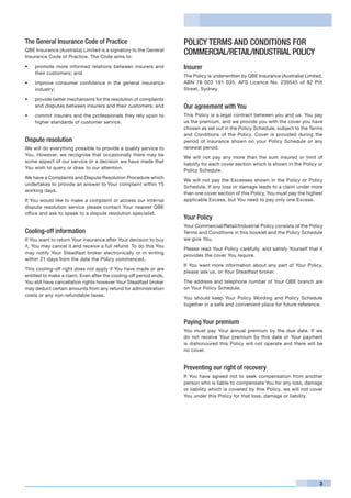 The General Insurance Code of Practice                              POLICY TERMS AND CONDITIONS FOR
QBE Insurance (Australia) Limited is a signatory to the General
Insurance Code of Practice. The Code aims to:
                                                                    COMMERCIAL/RETAIL/INDUSTRIAL POLICY
•	   promote more informed relations between insurers and           Insurer
     their customers; and
                                                                    The Policy is underwritten by QBE Insurance (Australia) Limited,
•	   improve consumer confidence in the general insurance           ABN 78 003 191 035, AFS Licence No. 239545 of 82 Pitt
     industry;                                                      Street, Sydney.

•	   provide better mechanisms for the resolution of complaints
     and disputes between insurers and their customers; and         Our agreement with You
•	   commit insurers and the professionals they rely upon to        This Policy is a legal contract between you and us. You pay
     higher standards of customer service.                          us the premium, and we provide you with the cover you have
                                                                    chosen as set out in the Policy Schedule, subject to the Terms
                                                                    and Conditions of the Policy. Cover is provided during the
Dispute resolution                                                  period of insurance shown on your Policy Schedule or any
We will do everything possible to provide a quality service to      renewal period.
You. However, we recognise that occasionally there may be
                                                                    We will not pay any more than the sum insured or limit of
some aspect of our service or a decision we have made that
                                                                    liability for each cover section which is shown in the Policy or
You wish to query or draw to our attention.
                                                                    Policy Schedule.
We have a Complaints and Dispute Resolution Procedure which
                                                                    We will not pay the Excesses shown in the Policy or Policy
undertakes to provide an answer to Your complaint within 15
                                                                    Schedule. If any loss or damage leads to a claim under more
working days.
                                                                    than one cover section of this Policy, You must pay the highest
If You would like to make a complaint or access our internal        applicable Excess, but You need to pay only one Excess.
dispute resolution service please contact Your nearest QBE
office and ask to speak to a dispute resolution specialist.
                                                                    Your Policy
                                                                    Your Commercial/Retail/Industrial Policy consists of the Policy
Cooling-off information                                             Terms and Conditions in this booklet and the Policy Schedule
If You want to return Your insurance after Your decision to buy     we give You.
it, You may cancel it and receive a full refund. To do this You
                                                                    Please read Your Policy carefully, and satisfy Yourself that it
may notify Your Steadfast broker electronically or in writing
                                                                    provides the cover You require.
within 21 days from the date the Policy commenced.
                                                                    If You want more information about any part of Your Policy,
This cooling-off right does not apply if You have made or are
                                                                    please ask us, or Your Steadfast broker.
entitled to make a claim. Even after the cooling-off period ends,
You still have cancellation rights however Your Steadfast broker    The address and telephone number of Your QBE branch are
may deduct certain amounts from any refund for administration       on Your Policy Schedule.
costs or any non-refundable taxes.
                                                                    You should keep Your Policy Wording and Policy Schedule
                                                                    together in a safe and convenient place for future reference.


                                                                    Paying Your premium
                                                                    You must pay Your annual premium by the due date. If we
                                                                    do not receive Your premium by this date or Your payment
                                                                    is dishonoured this Policy will not operate and there will be
                                                                    no cover.


                                                                    Preventing our right of recovery
                                                                    If You have agreed not to seek compensation from another
                                                                    person who is liable to compensate You for any loss, damage
                                                                    or liability which is covered by this Policy, we will not cover
                                                                    You under this Policy for that loss, damage or liability.




                                                                                                                                  3
 