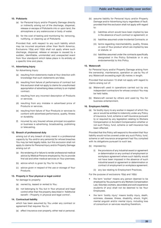 Public and Products Liability cover section


10.	 Pollutants                                                           (b)	 assume liability for Personal Injury and/or Property
    (a)	 for Personal Injury and/or Property Damage directly                   Damage and/or Advertising Injury regardless of fault;
         or indirectly arising out of the discharge, dispersal,                provided that this exclusion shall not apply with regard
         release or escape of Pollutants into or upon land, the                to:
         atmosphere or any watercourse or body of water.                       (i)	 liabilities which would have been implied by law
    (b)	 for the cost of testing and monitoring for, removing,                      in the absence of such contract or agreement; or
         nullifying, or cleaning up of Pollutants.                             (ii)	 liabilities assumed under Incidental Contracts; or
	   Provided that, with respect to any such liability which                    (iii)	 terms regarding merchantability, quality, fitness
    may be incurred anywhere other than North America,                                or care of Your product which are implied by law
    Exclusions 10(a) and 10(b) shall not apply where such                             or statute; or
    discharge, dispersal, release or escape is caused by a
    sudden, identifiable, unintended and unexpected event                      (iv)	 liabilities assumed under the contracts specifically
    from Your standpoint which takes place in its entirety at                        designated in the Policy Schedule or in any
    a specific time and place.                                                       endorsement(s) to this Policy.

11.	 Advertising Injury                                               15.	 Watercraft
    for Advertising Injury:                                           	   for Personal Injury and/or Property Damage arising from
                                                                          the ownership, maintenance, operation or use by You of
    (a)	 resulting from statements made at Your direction with            any Watercraft exceeding eight (8) metres in length.
         knowledge that such statements are false.
                                                                      	   Provided that exclusion 15 shall not apply with regard to
    (b)	 resulting from failure of performance of contract but            claims arising out of:
         this exclusion shall not apply to claims for unauthorised
         appropriation of advertising ideas contrary to an implied        (a)	 Watercraft used in operations carried out by any
         contract.                                                             independent contractors for whose conduct You may
                                                                               be held liable.
    (c)	 resulting from any incorrect description of Products
         or services.                                                     (b)	 Watercraft owned by others and used by You for
                                                                               business entertainment.
    (d)	 resulting from any mistake in advertised price of
         Products or services.                                        16.	 Employers liability
    (e)	 resulting from failure of Your Products or services to           (a)	 for bodily injury to any worker in respect of which You
         conform with advertised performance, quality, fitness                 are or would be entitled to indemnity under any Policy
         or durability.                                                        of insurance, fund, scheme or self insurance pursuant
                                                                               to or required by any legislation relating to Workers
    (f)	 incurred by any Insured whose principal occupation                    Compensation or Accident Compensation whether or
         or business is advertising, broadcasting, publishing                  not such Policy, fund, scheme or self insurance has
         or telecasting.                                                       been effected.

12.	 Breach of professional duty                                      	   Provided that this Policy will respond to the extent that Your
	   arising out of any breach of duty owed in a professional              liability would not be covered under any such Policy, fund,
    capacity by You and/or any person(s) for whose breaches               scheme or self insurance arrangement had You complied
    You may be held legally liable, but this exclusion shall not          with its obligations pursuant to such law.
    apply to claims for Personal Injury and/or Property Damage            (b)	 imposed by:
    arising out of:
                                                                               (i)	 the provisions of any industrial award or agreement
    (a)	 the rendering of or failure to render professional medical                 or determination or any contract of employment or
         advice by Medical Persons employed by You to provide                       workplace agreement where such liability would
         first aid and other medical services on Your premises;                     not have been imposed in the absence of such
    (b)	 advice which is given by You for no fee;                                   industrial award or agreement or determination or
                                                                                    contract of employment or workplace agreement.
    (c)	 advice given in respect of the use or storage of Your
         Products.                                                             (ii)	 any law relating to Employment Practices.

                                                                      	   For the purpose of exclusions 16(a) and 16(b):
13.	 Property in Your physical or legal control
    for damage to property:                                               •	   the term ‘worker’ means any person deemed to be
                                                                               employed by You pursuant to any Workers Compensation
    (a)	 owned by, leased or rented to You;                                    Law. Voluntary workers, secondees and work experience
    (b)	 not belonging to You but in Your physical and legal                   students (if any) shall not be deemed to be Your
         control other than the property described in ‘Additional              Employees.
         benefit – Property in physical and legal control’.               •	   the term ‘bodily injury’ means bodily injury, death,
                                                                               sickness, disease, illness, disability, shock, fright,
14.	 Contractual liability
                                                                               mental anguish and/or mental injury, including loss
	   which has been assumed by You under any contract or                        of consortium or services resulting therefrom.
    agreement that requires You to:

    (a)	 effect insurance over property, either real or personal.



                                                                                                                                      39
 