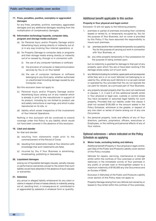 Public and Products Liability cover section


 17.	 Fines, penalties, punitive, exemplary or aggravated                  Additional benefit applicable to this section
      damages
                                                                           Property in Your physical and legal control
 	    for any fines, penalties, punitive, exemplary, aggravated
      damages and any additional damages resulting from the                Exclusion 13 will not apply to the following property:
      multiplication of compensatory damages.                              1.	 premises or part(s) of premises (including their contents)
                                                                               leased or rented to, or temporarily occupied by, You for
 18.	 Information technology hazards, computer data,                           the purpose of Your Business, but no cover is provided
      program and storage media exclusion                                      by this Policy if You have assumed the responsibility to
      (a)	 for Personal Injury and/or Property Damage and/or                   insure such premises.
           Advertising Injury arising directly or indirectly out of,
                                                                           2.	 (a)	 premises (and/or their contents) temporarily occupied by
           or in any way involving Your internet operations, or
                                                                                    You for the purpose of carrying out work in connection
      (b)	 for Property Damage to computer data or programs                         with Your Business, or
           and their storage media arising directly or indirectly
                                                                                (b)	 any other property temporarily in Your possession for
           out of or caused by, through or in connection with:
                                                                                     the purpose of being worked upon;
           (i)	 the use of any computer hardware or software
                                                                           	    but no indemnity is granted for damage to that part of any
           (ii)	 the provision of computer or telecommunication                 property upon which You are or have been working if the
                 services by You or on Your behalf                              damage arises solely out of such work.

           (iii)	 the use of computer hardware or software                 3.	 any Vehicle (including its contents, spare parts and accessories
                  belonging to any third party, whether authorised             while they are in or on such Vehicle) not belonging to or
                  or unauthorised including damage caused by any               used by You, whilst any such Vehicle is in a car park owned
                  Computer virus.                                              or operated by You provided that You do not operate the
                                                                               car park for reward, as a principal part of Your Business.
      But this exclusion does not apply to:
                                                                           4.	 any property (except property that You own) not mentioned
      (c)	 Personal Injury and/or Property Damage and/or
                                                                               in clauses 1, 2, 3 and 5 of this additional benefit whilst
           Advertising Injury arising out of any material which
                                                                               in Your physical or legal care, custody or control where
           is already in print by the manufacturer in support of
                                                                               You have accepted or assumed legal liability for such
           its product, including by not limited to product use
                                                                               property. Provided that our liability under this clause 4
           and safety instructions or warnings, and which is also
                                                                               shall not exceed $100,000 or the amount stated in the
           reproduced on its site, or
                                                                               Policy Schedule, whichever is the greater, in respect of
      (d)	 liability which arises irrespective of the involvement              any one claim or series of claims arising out of any one
           of Your Internet Operations.                                        Occurrence.

 	    Nothing in this exclusion will be construed to extend                5.	 the personal property, tools and effects of any of Your
      coverage under this Policy to any liability which would                  directors, partners, proprietors, officers, executives or
      not have been covered in the absence of this exclusion.                  Employees, or the clothing and personal effects of any of
                                                                               Your visitors.
 19.	 Libel and slander
 	    for libel and slander:
                                                                           Optional extensions – where indicated on the Policy
      (a)	 resulting from statements made prior to the                     Schedule as applying
           commencement of the Period of Cover.
                                                                           A	   Motor trade, excluding testing and delivery
      (b)	 resulting from statements made at Your direction with
           knowledge that such statements are false.                       	    Additional benefit (Property in Your physical or legal control,
                                                                                part 2(b)) of the Public and Products Liability cover section
      (c)	 incurred by You if Your Business is advertising,                     of this Policy includes:
           broadcasting, publishing or telecasting.
                                                                           	    Vehicles for repairs, servicing, maintenance or storage
 20.	 Liquidated damages                                                        whilst within the confines of Your premises or whilst left
                                                                                stationary in the immediate vicinity of Your premises in
 	    arising out of liquidated damages clauses, penalty clauses
                                                                                any public or private road or thoroughfare subject to a
      or performance warranties except to the extent that such
                                                                                maximum indemnity of $100,000 any one Occurrence and
      liability would have attached in the absence of such clauses
                                                                                an Excess of $500.
      or warranties.
                                                                           	    Exclusion 2 (Vehicles) of the Public and Products Liability
 21.	 Asbestos                                                                  cover section of this Policy does not apply to;
 	    any actual or alleged liability whatsoever for any claim or
                                                                           	    Property Damage arising from any Vehicle (not owned by or
      claims in respect of loss or losses directly or indirectly arising
                                                                                leased to You) whilst within the confines of Your premises.
      out of, resulting from, in consequence of, contributed to
      or aggravated by asbestos in whatever form or quantity.




 40
 
