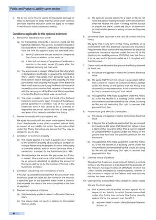 Public and Products Liability cover section


 5.	 We do not cover You for claims for liquidated damage for                 (c)	 We agree to accept liability for a claim in We do not
     delay or damages for delay that may arise under contract                      notify the person making the claim within 90 days from
     provided that this exclusion does not apply to increases                      when We receive the claim in writing that We accept
     in rectification costs caused by a delay.                                     or dispute the claim, unless We obtain an extension
                                                                                   of time from the person in writing or from the Disputes
                                                                                   Tribunal
 Conditions applicable to this optional extension
                                                                          6.	 Ministerial Order to prevail in the case of conflict with this
 1.	 Period that insurance must cover
                                                                              Policy
      (a)	 for the liabilities referred to in covers 1, 2 and 4 of this
           Optional Extension, You are only covered in respect of         	   We agree that if any term of this Policy conflicts, or is
           Electrical Work of which a Certificate of Test is required         inconsistent with the Electrical Contractors Insurance
           from the time You agree to carry out that work until:              Requirements which outlines the requirements for electrical
                                                                              contractors insurance required under Section 43 of the
           (i)	 seven (7) years after You last issued the Compliance          Electricity Act and Regulations 2002 (Qld) then this Policy
                Certificate in relation to that work; or                      is to be read and to be enforceable as if it complied with
           (ii)	 if You did not issue a Compliance Certificate in             that document.
                 relation to the work, seven (7) years after You
                                                                          7.	 Claims not to be refused on the grounds that Policy obtained
                 stopped carrying out that work.
                                                                              by fraud, etc.
      (b)	 You are covered in respect of Electrical Work for which
                                                                              (a)	 this clause only applies in relation to Domestic Electrical
           a Compliance Certificate is required for Completed
                                                                                   Work
           Work Liability that arises from personal injury to a
           third party or loss or damage to the property of a third           (b)	 We agree that We will not refuse to pay a claim (other
           party (other than property that is part of the Electrical               than a claim in respect of Completed Work Liability)
           Work itself) that occurs during the Period of Insurance                 under this Policy on the ground that this Policy was
           caused by an occurrence that happens in connection                      obtained by misrepresentation, fraud or nondisclosure
           with the carrying out of the Electrical Work (regardless                by You or anyone acting on Your behalf
           of when the Electrical Work was carried out).
                                                                              (c)	 You agree that if We make a payment under this Policy
      (c)	 The cover provided in covers 1, 2 and 4 of this Optional                to, or for the benefit of, a building Owner under the
           Extension continues to apply throughout the relevant                    circumstances contemplated by this clause, by doing
           period specified in condition 1(a) of this Optional                     so We are not restricting Our right to recover that
           Extension even if You cease to be a Licensed or                         payment from You.
           registered electrician before the end of that period
           and even if You cease to maintain this Policy.                 8.	 Insurer must give effect to Certificates

 2.	 Insurer to comply with court orders, etc.                                (a)	 this clause only applies in relation to Domestic Electrical
                                                                                   Work
 	    We agree to comply with any order made against You by a
      court, the disputes or any other competent judicial body,               (b)	 if We give You a Certificate stating that You are covered
      in respect of any liability for which You are indemnified                    by insurance, We agree that We will not refuse to pay
      under this Policy (including any excess that You may be                      a claim on that insurance (other than a claim in respect
      obliged to pay to Us).                                                       of Completed Work Liability) under this Policy on the
                                                                                   ground that You have not paid the premium for the
 3.	 Limitation for common property
                                                                                   Insurance
      (a)	 this clause applies if a claim is paid by us in relation
           to the common property of a building or complex or                 (c)	 You agree that if We make a payment under this Policy
           multiple homes and the property in which the building                   to, or for the Benefit of, a Building Owner under the
           or complex stands, and on which Electrical Work is                      circumstances contemplated by this clause, by doing
           carried out, is subject to the Subdivision Act 1988.                    so We are not restricting Our right to recover that
                                                                                   payment from You.
      (b)	 We will reduce the amount We pay under this Policy
           in respect of any one home in the building or complex          9.	 Deemed notice of Defects
           by an amount calculated by dividing the amount of              	   We agree that if a person gives notice of Defects in writing
           the claim paid by Us by the number of homes in the                 to You or Us, that person is to be taken for the purposes of
           building or complex.                                               this Policy to have given notice of all Defects of which the
 4.	 Limitation concerning non-completion of work                             Defect notified are directly or indirectly related, whether or
                                                                              not the claim in respect of the Defects that were actually
 	    If You fail to complete Electrical Work for any reason then
                                                                              notified has been settled.
      this Policy does not cover You for claims for the whole or
      a specified part of any payment made under a contract               10.	 Claimant may enforce this Policy directly in certain cases
      that exceeds the value of the work completed at the time
                                                                              We and You both agree:
      of payment.
 5.	 Deemed acceptance of claims                                              (a)	 that a person who is entitled to claim against You in
                                                                                   respect of any liability for which You are indemnified
      (a)	 this clause only applies in relation to Domestic Electrical             under this Policy may enforce this Policy directly
           Work                                                                    against Us for the person’s own benefit if:
      (b)	 this clause does not apply in relation to Completed
                                                                                   (i)	 any event listed in cover 4 of this Optional Extension
           Works Liability
                                                                                        occurs; or


 44
 