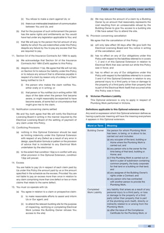 Public and Products Liability cover section


         (ii)	 You refuse to make a claim against Us; or                      (b)	 We may reduce the amount of a claim by a Building
                                                                                   Owner by an amount that reasonably represents the
         (iii)	 there is an irretrievable breakdown of communication
                                                                                   cost resulting from an unreasonable refusal by the
                between You and Us; and
                                                                                   Building Owner to give You access to a building site
    (b)	 that for the purpose of such enforcement the person                       if We have asked You to attend the site.
         has the same rights and entitlements as You would
                                                                       16.	 Provision concerning cancellation
         have had under any legislation applicable to You; and
                                                                              We agree that the cancellation of this Policy:
    (c)	 that We will pay to the person the full amount of any
         liability for which You are indemnified under this Policy            (a)	 will only take effect 30 days after We give both the
         despite any failure by You to pay any excess that You                     Electrical Licensing Board and You notice in writing
         are required to pay.                                                      of the cancellation; and

11.	 Section 54 of the Insurance Contracts Act 1984 to apply                  (b)	 has no effect on any of Our obligations under this
                                                                                   Policy with respect to the liabilities referred to in covers
    (a)	 We acknowledge that Section 54 of the Insurance
                                                                                   1, 2 and 4 of this Optional Extension in relation to
         Contracts Act 1984 (Cwth) applies to this Policy
                                                                                   Electrical Work that was carried out while this Policy
    (b)	 despite condition 11(a), We agree that We will not rely                   was in force; and
         on Section 54 to reduce Our liability under this Policy
                                                                              (c)	 has no effect on any of Our obligations under this
         or to reduce any amount that is otherwise payable in
                                                                                   Policy with respect to the liabilities referred to in covers
         respect of a claim by reason only of a delay in a Claim
                                                                                   3 and 4 of this Optional Extension in relation to any
         being notified to Us if:
                                                                                   personal injury to a third party or loss or damage to
         (i)	 the person who makes the claim notifies You,                         the property of a third party (other than property that
              either orally or in writing; or                                      is part of the Electrical Work itself) that occurred while
                                                                                   this Policy was in force.
         (ii)	 that person or You notifies Us in writing within 180
               days of the date when the person first became           G	 Victorian Plumbers Liability
               aware, or might reasonably be expected to have
                                                                       	      This Optional extension is only to apply in respect of
               become aware, of some fact or circumstance that
                                                                              Plumbing Work performed in Victoria.
               might give rise to the claim.

12.	 Notification concerning claims settled                            Definitions applicable to this Optional extension only
	   We and You both agree that We will notify the Electrical           Any word or expression which this Optional extension defines as
    Licensing Board in writing in the manner required by the           having a particular meaning will have the meaning everywhere
    Electrical Licensing Board of the settling of payment of           it appears in this Optional extension.
    any claim under this Policy.
                                                                           Word or Term        Meaning
13.	 Conflicting Provisions
                                                                           Building Owner      the person for whom Plumbing Work
    (a)	 nothing in this Optional Extension should be read
                                                                                               has been, is being, or is about to be,
         as limiting indemnity under this Optional Extension                                   carried out and includes:
         with respect of any Defect as a result of any error in
                                                                                               (a)	any occupier of the land, building or
         design, specification formula or pattern or the provision
                                                                                                   Home where the Plumbing Work is
         of advice that is incidental to any Electrical Work                                       carried out; and
         undertaken by the electrician
                                                                                               (b)	any person who is the owner for the
    (b)	 to the extent that condition 13(a) is in conflict with any                                time being of that land, building or
         other provision in this Optional Extension, condition                                     Home; and
         13(a) will prevail.                                                                   (c)	if the Plumbing Work is carried out on
                                                                                                   land in a plan of subdivision containing
14.	 Excess                                                                                        common property, the body corporate
	   You are liable to pay Us in respect of each claim paid by                                      for that land or a building on that land;
    Us under this Policy the amount paid by us or the amount                                       and
    specified in the schedule as the excess. Provided You are                                  (d)	any assignee of the Building Owner’s
    not liable to pay an excess more than once in relation to                                      rights under a Contract; and
    any claim comprising more than one defect or two or more                                   (e)	any person who has contracted
    claims that relate to the same defect.                                                         with another person to provide the
                                                                                                   Plumbing Work.
15.	 You must co-operate with Us
                                                                           Completed           any liability that arises as a result of any
    (a)	 You agree in relation to a claim or prospective claim:            Work Liability      personal injury to a third party, or loss
         (i)	 to make reasonable efforts to assist and inform                                  or damage to the property of a third
                                                                                               party (other than property that is part
              Us or Our agent; and
                                                                                               of the plumbing work itself), directly or
         (ii)	 to attend the relevant building site for the purpose                            indirectly related to or arising from the
               of inspecting, rectifying or completing Electrical                              Plumbing Work:
               Work (unless the Building Owner refuses You                                     (a)	after the issue of the Compliance
               access to the site)                                                                 Certificate for the Plumbing Work; or




                                                                                                                                            45
 