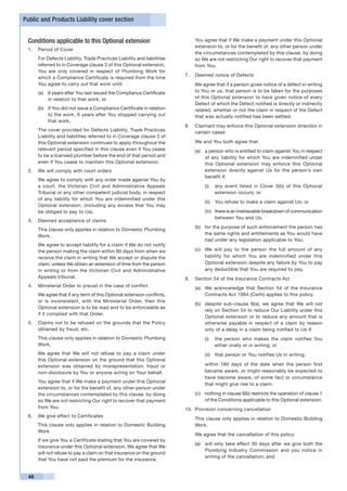 Public and Products Liability cover section


 Conditions applicable to this Optional extension                        	   You agree that if We make a payment under this Optional
                                                                             extension to, or for the benefit of, any other person under
 1.	 Period of Cover
                                                                             the circumstances contemplated by this clause, by doing
 	    For Defects Liability, Trade Practices Liability and liabilities       so We are not restricting Our right to recover that payment
      referred to in Coverage clause 3 of this Optional extension,           from You.
      You are only covered in respect of Plumbing Work for
                                                                         7.	 Deemed notice of Defects
      which a Compliance Certificate is required from the time
      You agree to carry out that work until:                            	   We agree that if a person gives notice of a defect in writing
      (a)	 6 years after You last issued the Compliance Certificate          to You or us, that person is to be taken for the purposes
           in relation to that work; or                                      of this Optional extension to have given notice of every
                                                                             Defect of which the Defect notified is directly or indirectly
      (b)	 if You did not issue a Compliance Certificate in relation         related, whether or not the claim in respect of the Defect
           to the work, 6 years after You stopped carrying out               that was actually notified has been settled.
           that work.
                                                                         8.	 Claimant may enforce this Optional extension direction in
 	    The cover provided for Defects Liability, Trade Practices
                                                                             certain cases
      Liability and liabilities referred to in Coverage clause 3 of
      this Optional extension continues to apply throughout the          	   We and You both agree that:
      relevant period specified in this clause even if You cease             (a)	 a person who is entitled to claim against You in respect
      to be a licensed plumber before the end of that period and                  of any liability for which You are indemnified under
      even if You cease to maintain this Optional extension.                      this Optional extension may enforce this Optional
 2.	 We will comply with court orders                                             extension directly against Us for the person’s own
                                                                                  benefit if:
 	    We agree to comply with any order made against You by
      a court, the Victorian Civil and Administrative Appeals                    (i)	 any event listed in Cover 3(b) of this Optional
      Tribunal or any other competent judicial body, in respect                       extension occurs; or
      of any liability for which You are indemnified under this
                                                                                 (ii)	 You refuse to make a claim against Us; or
      Optional extension, (including any excess that You may
      be obliged to pay to Us).                                                  (iii)	 there is an irretrievable breakdown of communication
                                                                                        between You and Us;
 3.	 Deemed acceptance of claims
                                                                             (b)	 for the purpose of such enforcement the person has
 	    This clause only applies in relation to Domestic Plumbing
                                                                                  the same rights and entitlements as You would have
      Work.
                                                                                  had under any legislation applicable to You;
 	    We agree to accept liability for a claim if We do not notify
      the person making the claim within 90 days from when we                (c)	 We will pay to the person the full amount of any
      receive the claim in writing that We accept or dispute the                  liability for which You are indemnified under this
      claim, unless We obtain an extension of time from the person                Optional extension despite any failure by You to pay
      in writing or from the Victorian Civil and Administrative                   any deductible that You are required to pay.
      Appeals tribunal.                                                  9.	 Section 54 of the Insurance Contracts Act
 4.	 Ministerial Order to prevail in the case of conflict                    (a)	 We acknowledge that Section 54 of the Insurance
 	    We agree that if any term of this Optional extension conflicts,             Contracts Act 1984 (Cwth) applies to this policy.
      or is inconsistent, with the Ministerial Order, then this
                                                                             (b)	 despite sub-clause 9(a), we agree that We will not
      Optional extension is to be read and to be enforceable as
                                                                                  rely on Section 54 to reduce Our Liability under this
      if it complied with that Order.
                                                                                  Optional extension or to reduce any amount that is
 5.	 Claims not to be refused on the grounds that the Policy                      otherwise payable in respect of a claim by reason
     obtained by fraud, etc.                                                      only of a delay in a claim being notified to Us if:
 	    This clause only applies in relation to Domestic Plumbing                  (i)	 the person who makes the claim notifies You
      Work.                                                                           either orally or in writing; or
 	    We agree that We will not refuse to pay a claim under                      (ii)	 that person or You notifies Us in writing;
      this Optional extension on the ground that this Optional
      extension was obtained by misrepresentation, fraud or                  	   within 180 days of the date when the person first
      non-disclosure by You or anyone acting on Your behalf.                     became aware, or might reasonably be expected to
                                                                                 have become aware, of some fact or circumstance
 	    You agree that if We make a payment under this Optional
                                                                                 that might give rise to a claim.
      extension to, or for the benefit of, any other person under
      the circumstances contemplated by this clause, by doing                (c)	 nothing in clause 9(b) restricts the operation of clause 1
      so We are not restricting Our right to recover that payment                 of the Conditions applicable to this Optional extension.
      from You.                                                          10.	 Provision concerning cancellation
 6.	 We give effect to Certificates
                                                                         	   This clause only applies in relation to Domestic Building
 	    This clause only applies in relation to Domestic Building              Work.
      Work
                                                                         	   We agree that the cancellation of this policy:
 	    If we give You a Certificate stating that You are covered by
                                                                             (a)	 will only take effect 30 days after we give both the
      insurance under this Optional extension, We agree that We
                                                                                  Plumbing Industry Commission and you notice in
      will not refuse to pay a claim on that insurance on the ground
                                                                                  writing of the cancellation; and
      that You have not paid the premium for the insurance.


 48
 