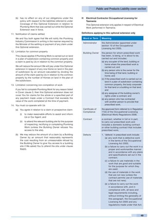 Public and Products Liability cover section


    (b)	 has no effect on any of our obligations under the            H	 Electrical Contractor Occupational Licensing for
         policy with respect to the liabilities referred to under        Tasmania
         Coverage of this Optional Extension in relation to           	      This Optional extension only applies in respect of Electrical
         Plumbing Work that was carried out while the Optional               Work performed in Tasmania.
         Extension was in force.

11.	 Notification of claims settled
                                                                      Definitions applying to this optional extension only

	   We and You both agree that We will notify the Plumbing                Word or Term         Meaning
    Industry Commission in writing in the manner required by
                                                                          Administrator        the Administrator appointed under
    the Minister of the settling or payment of any claim under
                                                                                               section 10 of the Occupational
    this Optional extension.
                                                                                               Licensing Act 2005.
12.	 Limitation for common property
                                                                          Building Owner       the person for whom prescribed work
	   This clause applies if Plumbing Work is carried out on land                                has been, is being, or is about to be,
    in a plan of subdivision containing common property and                                    carried out and includes:
    a claim is paid by Us in relation to the common property.                                  (a)	any occupier of the land, building or
                                                                                                   home where the prescribed work is
	   We will reduce the amount We will pay under this Optional                                      carried out; and
    extension in respect of any one Home on land in the plan
                                                                                               (b)	any person who is the owner for the
    of subdivision by an amount calculated by dividing the
                                                                                                   time being of that land, building or
    amount of the claim paid by Us in relation to the common                                       home; and
    property by the number of Homes on land in the plan of
                                                                                               (c)	if the prescribed work is carried out on
    the subdivision.                                                                               land in a plan of subdivision containing
13.	 Limitation concerning non-completion of work                                                  common property, the body corporate
                                                                                                   for that land or a building on that land;
	   If you fail to complete Plumbing Work for any reason listed                                    and
    in Cover clause 3, then this Optional extension does not                                   (d)	any assignee of the building owner’s
    cover You for claims for the whole or a specified part of                                      rights under a contract; and
    any payment made under a Contract that exceeds the                                         (e)	any person who has contracted
    value of the work completed at the time of payment.                                            with another person to provide that
14.	 You must co-operate with Us                                                                   prescribed work.

    (a)	 You agree in relation to a claim or prospective claim:           Certificate of       the approved form referred to in Regulation
                                                                          Compliance           17(2) of the Occupational Licensing
         (i)	 to make reasonable efforts to assist and inform                                  (Electrical Work) Regulations 2008.
              Us or Our Agent; and
                                                                          Contract             a contract, whether in full or in part,
         (ii)	 to attend the relevant building site for the purpose                            to carry out prescribed work and
               of inspecting, rectifying or completing Plumbing                                includes a domestic building contract
               Work (unless the Building Owner refuses You                                     or other building contract that includes
               access to the site).                                                            prescribed work;
    (b)	 We may reduce the amount of a claim by a Building                Defects              1.	 ‘defects’ in prescribed work include:
         Owner by an amount that reasonably represents                                             (a)	 any work that is defective work
         the cost resulting from an unreasonable refusal by                                             in the terms of the Occupational
         the Building Owner to give You access to a building                                            Licensing Act 2005;
         site if We asked You to attend the site under clause                                      (b)	 a failure to carry out the work in a
         9(a)(ii).                                                                                      proper and workmanlike manner
                                                                                                        and in accordance with any plans
                                                                                                        and specifications set out in the
                                                                                                        contract;
                                                                                                   (c)	 a failure to use materials in the
                                                                                                        work that are good and suitable
                                                                                                        for the purpose for which they
                                                                                                        are used;
                                                                                                   (d)	 the use of materials in the work
                                                                                                        that are not new (unless the
                                                                                                        contract permits use of materials
                                                                                                        that are not new);
                                                                                                  (e)	 a failure to carry out the work
                                                                                                       in accordance with, and in
                                                                                                       compliance with, all laws and
                                                                                                       legal requirements including,
                                                                                                       without limiting the generality of
                                                                                                       this paragraph, the Occupational
                                                                                                       Licensing Act 2005 and any
                                                                                                       regulations made under that Act;




                                                                                                                                          49
 