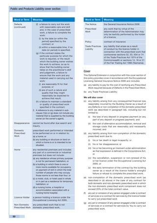 Public and Products Liability cover section


   Word or Term      Meaning                                          Word or Term        Meaning

   Defects               (f)	 a failure to carry out the work         The Notice          the General Insurance Notice 2008
   (continued)                with reasonable care and skill
                              and, in the case of prescribed          Prescribed          any work that by virtue of the
                              work, a failure to complete the         Work                determination of the Administrator may
                              work:                                                       only be lawfully performed by the holder
                                                                                          of a licence.
                             (i)	 by the date (or within the
                                  period) specified by the            Policy              contract of insurance
                                  contract; or
                             (ii)	within a reasonable time, if no     Trade Practices     any liability that arises as a result
                                  date (or period) is specified.      Liability           of conduct by the licence holder in
                                                                                          connection with the prescribed work that
                         (g)	 if the contract states the
                                                                                          contravenes sections 52, 53, 55A or 74
                              particular purpose for which the
                                                                                          of the Trade Practices Act 1974 of the
                              work is required, or the result
                                                                                          Commonwealth or sections 14, 16 or 21
                              which the building owner wishes
                                                                                          of the Fair Trading Act 1990 (Tasmania).
                              the work to achieve, so as to
                              show that the building owner
                              relies on the practitioner‘s skill
                              and judgement, a failure to
                                                                     Cover
                              ensure that the work and any           This Optional Extension in conjunction with this cover section of
                              material used in carrying out the      this policy provides cover in accordance with the Occupational
                              work:                                  Licensing General Insurance Notice 2008 and includes:
                             (i)	 are reasonably fit for that        (a)	 any liability to pay for the cost of rectifying any Prescribed
                                  purpose; or                             Work required because of Defects in the Prescribed Work;
                             (ii)	are of such a nature and
                                  quality that they might            (b)	 any Trade Practices Liability;
                                  reasonably be expected to
                                  achieve that result;               We will also cover
                         (h)	 a failure to maintain a standard       (c)	 any liability arising from any consequential financial loss
                              or quality of prescribed work               reasonably incurred by the Building Owner as a result of
                              specified in the contract.                  any Defects or non-completion of the domestic prescribed
                     2.	 A reference to any material in sub-              work (as described in paragraph (d)), including but not
                         clause (1)(c) or (g) does not include any        limited to:
                         material that is supplied by the building       (i)	 the loss of any deposit or progress payment (or any
                         owner (or the owner‘s agent).                        part of any deposit or progress payment); and
   Disappearance     cannot be found after due search and                (ii)	 the cost of alternative accommodation, removal and
                     inquiry.                                                  storage costs that are reasonably and necessarily
                                                                               incurred; and
   Domestic          prescribed work performed or intended
   Prescribed        to be performed on or in relation to:           (d)	 any liability arising from non-completion of the domestic
   Work              (a)	a home; or                                       prescribed work due to:
                     (b)	any building or structure on land on            (i)	 his or her death or legal incapacity; or
                         which a home is or is intended to be
                         situated.                                       (ii)	 his or her disappearance; or
                                                                         (iii)	 his or her becoming an insolvent under administration
   Home              any residential premises and includes
                                                                                as that expression is defined in the Corporations Act;
                     any part of a commercial or industrial
                                                                                or
                     premises but does not include:
                     (a)	any residence whose primary purpose             (iv)	 the cancellation, suspension or non-renewal of his
                         is not for permanent habitation; or                   or her licence under the Occupational Licensing Act
                     (b)	a building in which there is one or                   2005; or
                         more rooms available for occupancy              (v)	 the early termination of the contract by the building
                         on payment of rent in which the total                owner as a result of the licence holder’s wrongful
                         number of people who may occupy                      failure or refusal to complete the prescribed work.
                         those rooms is not less than four; or
                                                                     (e)	 non-completion of the domestic prescribed work (as
                     (c)	a motel, club, or hotel used in whole
                         or in part as a residence for temporary          described in (d) above) in the case of any contract for
                         habitation; or                                   both domestic and non-domestic prescribed work in which
                     (d)	a nursing home, a hospital or                    the non-domestic prescribed work component does not
                         accommodation associated with a                  exceed 20% of the total contract value.
                         nursing home hospital.                      (f)	 any act or omission of any person engaged under a contract
                                                                          of services or a contract for services by the licence holder
   Licence Holder    a person holding a licence under the
                                                                          to carry out prescribed work
                     Occupational Licensing Act 2005.
                                                                     (g)	 any act or omission of any person engaged under a contract
   Non-Domestic      any prescribed work that is not                      of services or a contract for services by You to carry out
   Prescribed Work   domestic prescribed work.
                                                                          prescribed work.


 50
 