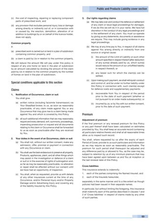 Public and Products Liability cover section


(c)	 the cost of inspecting, repairing or replacing component            3.	 Our rights regarding claims
     parts of prescribed work, and                                           (a)	 We may take over and conduct the defence or settlement
(d)	 any provision that excludes personal injury, loss or damage                  of any claim or issue legal proceedings for damages.
     arising directly or indirectly out of, or in connection with                 If we do this we will do it in your name. We have full
     or caused by, the erection, demolition, alteration of or                     discretion in the conduct of any legal proceedings and
     addition to buildings by or on behalf of the licence holder,                 in the settlement of any claim. You must co-operate
     does not apply.                                                              by giving us any statements, documents or assistance
                                                                                  we require. This may include giving evidence in any
Common property                                                                   legal proceedings.

If:                                                                          (b)	 We may at any time pay to You, in respect of all claims
                                                                                  against You arising directly or indirectly from one
(a)	 prescribed work is carried out on land in a plan of subdivision
                                                                                  source or original cause:
     containing common property; and
                                                                                  (i)	 the amount of the Limit of Liability or such other
(b)	 a claim is paid by Us in relation to the common property,
                                                                                       amount specified in respect thereof (after deduction
We will reduce the amount We will pay under this policy in                             of any sum(s) already paid by us, which sum(s)
respect of any one home on land in the plan of subdivision                             would reduce the amount of our unfulfilled liability
by an amount calculated by dividing the amount of the claim                            in respect thereof); or
paid by Us in relation to the common property by the number
                                                                                  (ii)	 any lesser sum for which the claim(s) can be
of homes on land in the plan of subdivision.
                                                                                        settled.

                                                                             (c)	 Upon making such payment, we shall relinquish conduct
Special conditions applicable to this section                                     and control of, and be under no further liability under
                                                                                  this Policy in connection with, such claim(s) except
Claims                                                                            for defence costs and supplementary payments:

                                                                                  (i)	 recoverable from You in respect of the period
1.	 Notification of Occurrence, claim or suit
                                                                                       prior to the date of such payment (whether or
	     You shall give:                                                                  not pursuant to an order made subsequently); or
      (a)	 written notice (including facsimile transmission) via                  (ii)	 incurred by us, or by You with our written consent,
           Your Steadfast broker, to us, as soon as reasonably                          prior to the date of such payment.
           practicable, of any claim made against You or any
           Occurrence that may give rise to a claim being made
           against You and which is covered by this Policy.              Premium
      (b)	 all such additional information that we may reasonably
                                                                         Adjustment of premium
           require and every demand, writ, summons, proceedings,
           impending prosecution or inquest and all documents            If the first premium or any renewal premium for this Policy
           relating to the claim or Occurrence shall be forwarded        or any part thereof shall have been calculated on estimates
           to us as soon as practicable after they are received          provided by You, You shall keep an accurate record containing
           by You.                                                       all particulars relative thereto and shall at all reasonable times
                                                                         allow us to inspect such record.
2.	 Your duties in the event of an Occurrence, claim or suit             You shall, where requested by us after the expiry of each
      (a)	 You shall not, without our written consent, make any          Period of Cover, provide to us such particulars and information
           admission, offer, promise or payment in connection            as we may require as soon as reasonably practicable. The
           with any Occurrence or claim.                                 premium for such period shall thereupon be adjusted and
                                                                         any difference paid by or allowed to You, as the case may be,
      (b)	 You shall use the best endeavours to preserve all property,
                                                                         subject to retention by us of any minimum premium that may
           Products, appliances, plant, and all other things which
                                                                         have been agreed upon between us and You at inception or
           may assist in the investigation or defence of a claim
                                                                         the last renewal date of this Policy.
           or suit or in the exercise of rights of subrogation and,
           so far as may be reasonably practicable, no alteration
           or repair shall be effected without our consent until         Cross liabilities
           we have had an opportunity of inspection.                     This insurance extends to indemnify:

      (c)	 You shall, when so requested, provide us with details         1.	 each of the parties comprising the Named Insured, and
           of any other insurances current at the time of any            2.	 each of the Insureds hereunder,
           Occurrence, and/or Personal Injury and/or Property
                                                                         separately in the same manner and to a like extent as though
           Damage and/or Advertising Injury and covering any
                                                                         policies had been issued in their separate names.
           of the liability Insured by this Policy.
                                                                         In particular, but without limiting the foregoing, this insurance
                                                                         shall indemnify each of the parties described in clauses 1 and
                                                                         2 of ‘Cross liabilities’ in respect of claims made by any other
                                                                         of such parties.




                                                                                                                                        53
 