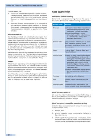 Public and Products Liability/Glass cover section


 Provided always that:
                                                                        Glass cover section
 3.	 each of such parties shall be separately subject to the terms,
     claims conditions, General Policy conditions, exclusions
     and definitions of this Policy in the same manner and to a         Words with special meaning
     like extent as though separate policies had been issued,           Some words have special meaning wherever they appear in
     and                                                                this section. These words and their meanings are listed below:

 4.	 in no case shall the amount payable by us in respect of
                                                                         Word or Term         Meaning
     any one claim or series of claims arising out of any one
     Occurrence or in the aggregate, as the case may be, exceed          Breakage             (a)	for plate or sheet Glass or porcelain, a
     the applicable Limit of Liability as specified in the Policy                                 fracture extending through the entire
     Schedule.                                                                                    thickness of the Glass or porcelain
                                                                                              (b)	for laminated Glass, a fracture
 Inspection and audit                                                                             extending through the entire thickness
 We shall be permitted, but not obligated, to inspect Your                                        of a lamination but not any other
 premises and operations at any reasonable time. Neither our                                      damage or disfiguration.
 right to make inspections, nor our failure to make inspections,
 nor the making of any inspections, nor any report of an inspection      External Glass       glass, or plastic material used as glass
                                                                                              fixed in external windows, doors,
 shall constitute an undertaking, on behalf of or for the benefit
                                                                                              showcases or skylights forming part of
 of You or others, to determine or warrant that such premises
                                                                                              the premises.
 or operations are safe or healthful or are in compliance with
 any law, rule or regulation.                                            Glass                ‘Internal Glass’, ‘External Glass’ and
 We may examine and audit Your books and records at any time                                  ‘Specified Glass’
 during the currency of this Policy and within three (3) years
                                                                         Internal Glass       (a)	glass, or plastic material used as glass
 after the final termination of this Policy but only with regard to
                                                                                                  in internal partitions, windows and
 matters which in our opinion are relevant to this Policy.
                                                                                                  doors, glass in counters, glass forming
                                                                                                  shelves and/or stock restraints, interior
 Release                                                                                          showcases, fixed mirrors and other
 Where You are required by contractual agreement to release                                       fixed internal glass including ceramic
 any Government or Public or Local Authority or other Statutory                                   vitreous china urinals, toilet pans and
 Authority from liability for loss, destruction or damage or legal                                hand basins; and
 liability insured against under this Policy, such release is allowed                         (b)	frames of showcases, display cabinets
 without prejudice to this insurance.                                                             and counters containing the broken
                                                                                                  Glass.
 Notwithstanding general condition ‘Subrogation rights’ of this
 Policy, we agree to waive all our rights of subrogation against         Premises             the buildings at the Situation.
 any such Authority in the event of any Occurrence for which a
 claim for indemnity may be made under this Policy.                      Sign                 Glass or plastic that forms part of a
                                                                                              Sign.

                                                                         Specified Glass      Glass specifically designated in the
                                                                                              Policy Schedule under Specified Glass.



                                                                        What You are covered for
                                                                        We cover You under the Glass cover section for Breakage at
                                                                        the Situation of the Glass shown on the current Policy Schedule
                                                                        which occurs during the Period of Cover.


                                                                        What You are not covered for under this section
                                                                        Under the Glass cover section we will not pay the cost to repair
                                                                        or replace broken Glass:

                                                                        1. 	 which is Stock

                                                                        2. 	 which is chipped or in poor condition when the Period of
                                                                             Cover commences

                                                                        3. 	 which is part of any glasshouse, conservatory, radio,
                                                                             television screen, computer screen, vase, picture, crystal,
                                                                             crockery, china, or Glass item normally carried by hand.




 54
 
