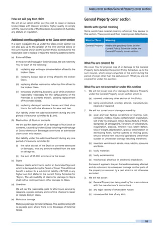Glass cover section/General Property cover section


How we will pay Your claim                                             General Property cover section
We will at our option either pay the cost to repair or replace
broken Glass with Glass of similar or higher quality to comply
                                                                       Words with special meaning
with the requirements of The Standards Association of Australia,
any statute or regulation.                                             Some words have special meaning wherever they appear in
                                                                       this section. These words and their meanings are listed below.

Additional benefits applicable to the Glass cover section                  Word or Term        Meaning
If a claim is payable by us under the Glass cover section we
                                                                           General Property means the property listed on the
will also pay up to the greater of the limit defined below or
                                                                                            current Policy Schedule under the
the sum insured shown on the current Policy Schedule for the
                                                                                            General Property cover section.
reasonable cost to replace or repair the following additional items:

(a)	 External Glass

	   In the event of Breakage of External Glass, We will indemnify
    You for each of the following:
                                                                       What You are covered for
                                                                       We cover You for physical loss of or damage to the General
    (i)	 replacing sign writing or ornamentation affixed to the        Property items listed on the current Policy Schedule, up to the
         broken Glass.                                                 sum insured, which occurs anywhere in the world during the
    (ii)	 replacing burglar tape or wiring affixed to the broken       period of cover other than the exclusions in ‘What you are not
          Glass.                                                       covered for under this section’.

    (iii)	 replacing shatter resistant or reflective film affixed to
           the broken Glass.                                           What You are not covered for under this section
    (iv)	 temporary shuttering, boarding up or other protection        1. 	 We will not cover loss of or damage to General Property
          reasonably necessary for the safeguarding of the                  under the General Property cover section which is:
          Premises or contents therein, pending replacement                  (a)	 covered under any other section of this Policy
          of the broken Glass.
                                                                             (b)	 being constructed, erected, altered, manufactured,
    (v)	 replacing damaged window frames and tiled shop                           cleaned or repaired
         fronts, but with due allowance for wear and tear.
                                                                       2. 	 We will not cover loss or damage caused by:
	   Our liability under this additional benefit during any one
    period of insurance is limited to $7,500.                                (a)	 wear and tear, fading, scratching or marring, rust,
                                                                                  corrosion, mildew, mould, contamination or pollution,
(b)	 Destruction of Stock or contents                                             wet or dry rot, change of colour, flavour, texture or finish,
	   We will pay for destruction of, or damage to Your Stock or                    dampness of atmosphere, variations in temperature,
    contents, caused by broken Glass following the Breakage                       evaporation, disease, inherent vice, latent defect,
    of Glass where such Breakage constitutes an admissible                        loss of weight, depreciation, gradual deterioration or
    claim under this section.                                                     developing flaws, normal upkeep or making good,
                                                                                  smut or smoke from industrial operations (other than
	   Our liability under this additional benefit during any one                    sudden or unforeseen damage resulting therefrom)
    period of insurance is limited to:
                                                                             (b)	 insects or vermin such as rats, mice, rabbits, possums
    (i)	 the value at cost, of the Stock or contents destroyed                    and birds
         or damaged, less any amount realised from the sale
         or salvage or;                                                      (c)	 faulty materials

    (ii)	 the sum of $7,500, whichever is the lesser.                        (d)	 faulty workmanship

(c)	 Signs                                                                   (e)	 mechanical, electrical or electronic breakdown.

	   Glass or plastic which forms part of an illuminated Sign and       	     Exclusion 2 applies to the part first and immediately affected
    which is damaged during the Period of Cover. This additional             and do not extend to subsequent damage to other parts of
    benefit is subject to a sub-limit of liability of $7,500 or any          the property occasioned by a peril which is not otherwise
    higher sub-limit stated in the current Policy Schedule for               excluded.
    ‘Signs’. The admissibility of claims for damage to Signs           3. 	 We will not cover:
    shall not be contingent upon other damage to Glass.
                                                                             (a)	 General Property not being used by You in accordance
(d)	 Overtime                                                                     with the manufacturer’s instructions
	   We will pay the reasonable costs for after-hours service by              (b)	 any legal liability of whatsoever nature
    repairers, express delivery and overtime charges to repair
    or replace broken Glass.                                                 (c)	 consequential loss of any kind.

(e) 	 Malicious damage

	   Malicious damage to External Glass. This additional benefit
    is payable even where there is no Breakage of External
    Glass.




                                                                                                                                           55
 