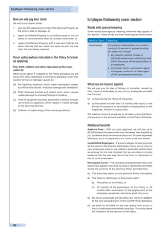Employee Dishonesty cover section


 How we will pay Your claim                                          Employee Dishonesty cover section
 We will at our option either:

 1. 	 pay You the replacement cost of the General Property at        Words with special meaning
      the time of loss or damage, or                                 Some words have special meaning wherever they appear in
 2. 	 repair the General Property to a condition equal to but not    this section. These words and their meanings are listed below.
      better or more extensive than its condition when new, or
                                                                      Word or Term       Meaning
 3. 	 replace the General Property with a new item that has the
      same features that are nearly the same as (but not less         employee(s)        any person employed by you under a
      than) the item being replaced.                                                     contract of service or apprenticeship
                                                                                         but does not include:
                                                                                         •	 any director, partner, trustee or
 Cover option (where indicated on the Policy Schedule                                       principal except when performing acts
 as applying)                                                                               within the scope of the usual duties of
                                                                                            an employee,
 Fire, theft, collision and other expressed perils (cover
                                                                                         •	 any broker, factor, commission agent,
 option A)
                                                                                            consignee, contractor or other agent
 When cover option A is stated on the Policy Schedule, we will                              of the same general character.
 insure the items described in the Policy Schedule under this
 section for loss or damage caused by:

 (a)	 fire, lightning, explosion, storm, water, earthquake, impact   What you are insured against
      by vehicle and aircraft, malicious damage and vandalism;       We will pay you for loss of Money or contents, caused by
 (b)	 Theft following forcible and violent entry which causes        theft, fraud or dishonesty by any of your employees provided
      visible damage to a locked Vehicle or building;                that the loss:

 (c)	 Theft of equipment securely attached to a Vehicle through      (a)	 occurs during the Period of insurance
      use of locks or padlocks, which results in visible damage      (b)	 is discovered no later than 12 months after expiry of the
      to the securing devices;                                            Period of insurance or termination of employment of the
 (d)	 Collision or overturning of the conveying Vehicle.                  employee, whichever occurs first.

                                                                     The maximum amount we will pay for all claims during the Period
                                                                     of insurance is the amount specified on the Policy Schedule.


                                                                     Additional benefits
                                                                     Auditors Fees – With our prior approval, we will pay up to
                                                                     $5,000 towards the reasonable and necessary fees payable by
                                                                     you to internal and/or external auditors and for other expenses
                                                                     which you incur in preparation of a claim under this benefit.

                                                                     Unidentified Employees – If a loss is alleged to have occurred
                                                                     as the result of the fraud of dishonesty of any one or more of
                                                                     your employees and you are unable to positively identify them
                                                                     we will pay for the loss provided that you are able to provide
                                                                     evidence that the loss was due to the fraud or dishonesty of
                                                                     one or more employees.

                                                                     Retroactive Cover – The insurance provided under this cover
                                                                     section also applies to any loss by fraud or dishonesty committed
                                                                     during the currency of any previous Policy provided that:

                                                                     (a)	 The discovery period in such previous Policy has expired

                                                                     (b)	 The fraud or dishonesty is discovered within

                                                                         (i)	 The period of this Policy, or

                                                                         (ii)	 12 months of the termination of this Policy or 12
                                                                               months after termination of the employment of the
                                                                               employee concerned, whichever shall first occur

                                                                     (c)	 the cover we provide will fall within and not be in addition
                                                                          to the sum insured shown in the current Policy Schedule.

                                                                     (d)	 we shall not be liable for any loss arising from an act of
                                                                          fraud or dishonesty committed more than 12 months before
                                                                          the inception of this section of the Policy.




 56
 