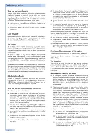 Tax Audit cover section


 What you are insured against                                          (f)	 in circumstances where you, in respect of a final assessment
                                                                            of taxable income and/or income tax payable, incurs
 Subject to the terms, conditions, limitations and exclusions of
                                                                            a culpability component signifying, or which has been
 this Policy, we agree to indemnify you up to the sum insured
                                                                            imposed on the basis of, recklessness or deliberate tax
 in respect of your liability to pay the fees of an accountant
                                                                            evasion or similar offence by you
 engaged by you in connection with an audit of your business
 conducted pursuant to a Statutory tax audit, where:                   (g)	 arising out of the failure of a third party to submit an income
                                                                            tax return
 (a)	 notification of the audit occurred during the period of
                                                                       (h)	 in respect of an audit where the returns for the period
      insurance, and
                                                                            in question were not prepared by or approved by an
 (b)	 notification of the audit is given to us during the period of         Independent Accountant or Registered Tax Agent prior
      insurance.                                                            to lodgement with the Australian Taxation Office.
                                                                       Notwithstanding anything to the contrary in this policy, we
                                                                       will not pay accountants fee’s incurred in the defence of any
 Limit of liability                                                    statutory tax audit in circumstances where you:
 Our aggregate limit of liability in any one period of insurance
                                                                       (i)	 are or become bankrupt or commit an act of bankruptcy
 for all claims arising out of the one occurrence will not exceed
 the sum insured specified in the Policy Schedule.                     (ii)	 make or enter into a scheme of arrangement or compromise
                                                                             with creditors
                                                                       (iii)	 being a corporation, are in liquidation or comes under the
 Our consent                                                                  control of a receiver or receiver and manager or an agent
 We shall be under no liability to make any payment in relation               for a mortgagee in possession.
 to accountants fee’s incurred unless our prior written consent
 has been obtained in accordance with the terms and conditions
 of this policy.
                                                                       Special conditions applicable to this section
                                                                       The following conditions apply to this Section of the Policy.
 We shall be entitled at any time to withdraw the indemnity
 granted under this policy if it appears to us that you no longer      There are also General conditions which apply to all Sections
 have reasonable grounds for defending the tax audit whereupon         of this Policy.
 we will not be liable in respect of any accountants fees incurred
                                                                       Your obligations
 thereafter.
                                                                       You must at all times exercise care and take all necessary
 Our agreement to make any payment in relation to statutory tax        precautions to avoid incurring any liability which might give
 audit and accountants fees and our approval of your accountant,       rise to a claim under this Policy and must not recklessly pursue
 do not constitute any acknowledgement that all accountants            a course of action which will inevitably result in a claim under
 fees charged by your accountant are reasonable and are to             this Policy.
 be reimbursed in accordance with the terms of this policy.
                                                                       Notification of occurrences and claims
                                                                       (a)	 If, during the period of insurance, you become aware of
 Substantiation of claim
                                                                            any occurrence which may give rise to a claim under this
 Subject to the terms, conditions, limitations and exclusions               policy you must give us immediate notice in writing. Any
 of this policy, we agree to indemnify you up to a maximum                  subsequent tax audit arising out of such occurrence shall
 of $1,000 any one claim for substantiation of a claim and for              be deemed to have been commenced during the period
 which documentary evidence only is required.                               of insurance.

                                                                       (b)	 You must, upon receipt of any notice, whether written
 What you are not covered for under this section                            or oral, of any intention to make a claim or demand or
 We will not pay accountants’ fees:                                         issue a writ or summons against you or upon becoming
                                                                            aware of any allegation which may give rise to any such
 (a)	 unless we are satisfied that the applicable culpability               claim, demand, writ or summons or upon the discovery of
      component has not been or is not likely to be imposed in              any occurrence, immediately notify us in writing as soon
      excess of 50% assessable related to the culpability scale             as practicable during the period of insurance and shall
      imposed pursuant to the relevant culpability scale applicable         provide full information in respect thereof. Notwithstanding
      to those Acts set out in the definition of Statutory tax audit        anything to the contrary in this Policy, the accountant
      above of the appropriate State                                        shall be appointed by and on your behalf and you shall
 (b)	 incurred in the defence of any statutory tax audit arising            be primarily liable for the payment of accountants’ fees
      out of any directorship or the holding of any other position          incurred by that accountant.
      or office with any corporation                                   (c)	 You must authorise and instruct the accountant:
 (c)	 arising out of an audit commenced outside the Period of              (i)	 to disclose to us all such information and documentation
      Insurance                                                                 as we may require from time to time
 (d)	 in respect of work undertaken by you or income derived               (ii)	 to keep us fully and continually informed of all material
      by you outside Australia                                                   developments in the tax audit and of the completion
 (e)	 arising out of any delay in the submission of an income                    of the statutory tax audit
      tax return                                                           (iii)	 to advise us immediately of any offers or compromise
                                                                                  proposals or recommendations to make offers or
                                                                                  compromise proposals and


 58
 