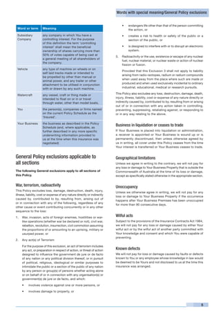 Words with special meaning/General Policy exclusions


                                                                                  •	   endangers life other than that of the person committing
    Word or term       Meaning                                                         the action, or
    Subsidiary         any company in which You have a                            •	   creates a risk to health or safety of the public or a
    Company            controlling interest. For the purpose                           section of the public, or
                       of this definition the term ‘controlling
                       interest’ shall mean the beneficial                        •	   is designed to interfere with or to disrupt an electronic
                       ownership of shares carrying more than                          system.
                       50% of votes capable of being cast at
                                                                           3.	 Radioactivity or the use, existence or escape of any nuclear
                       a general meeting of all shareholders of
                                                                               fuel, nuclear material, or nuclear waste or action of nuclear
                       the company.
                                                                               fission or fusion.
    Vehicle            any type of machine on wheels or on
                                                                           	      Provided that this Exclusion 3 shall not apply to liability
                       self laid tracks made or intended to
                                                                                  arising from radio-isotopes, radium or radium compounds
                       be propelled by other than manual or
                                                                                  when used away from the place where such are made or
                       animal power, and any trailer or other
                       attachment to be utilised in conjunction                   produced and when used exclusively incidental to ordinary
                       with or drawn by any such machine.                         industrial, educational, medical or research pursuits.

    Watercraft         any vessel, craft or thing made or                  This Policy also excludes any loss, destruction, damage, death,
                       intended to float on or in or travel                injury, illness, liability, cost or expense of any nature directly or
                       through water, other than model boats.              indirectly caused by, contributed to by, resulting from or arising
                                                                           out of or in connection with any action taken in controlling,
    You                the person(s), companies or firms named             preventing, suppressing, retaliating against, or responding to
                       on the current Policy Schedule as the               or in any way relating to the above.
                       ‘Insured’.

    Your Business      the business as described in the Policy
                       Schedule (and, where applicable, as
                                                                           Business in liquidation or ceases to trade
                       further described in any more specific              If Your Business is placed into liquidation or administration,
                       underwriting information provided to                a receiver is appointed or Your Business is wound up or is
                       us at the time when this insurance was              permanently discontinued, then unless otherwise agreed by
                       negotiated)                                         us in writing, all cover under this Policy ceases from the time
                                                                           Your interest is transferred or Your Business ceases to trade.


General Policy exclusions applicable to                                    Geographical limitations
all sections                                                               Unless we agree in writing to the contrary, we will not pay for
                                                                           any loss or damage to Your Business Property that is outside the
The following General exclusions apply to all sections of                  Commonwealth of Australia at the time of its loss or damage,
this Policy.                                                               except as specifically stated otherwise in the appropriate section.


War, terrorism, radioactivity                                              Unoccupancy
This Policy excludes loss, damage, destruction, death, injury,
                                                                           Unless we otherwise agree in writing, we will not pay for any
illness, liability, cost or expense of any nature directly or indirectly
                                                                           loss or damage to Your Business Property if the occurrence
caused by, contributed to by, resulting from, arising out of
                                                                           happens after Your Business Premises has been unoccupied
or in connection with any of the following, regardless of any
                                                                           for more than 90 consecutive days.
other cause or event contributing concurrently or in any other
sequence to the loss:

1.	 War, invasion, acts of foreign enemies, hostilities or war-            Wilful acts
    like operations (whether war be declared or not), civil war,           Subject to the provisions of the Insurance Contracts Act 1984,
    rebellion, revolution, insurrection, civil commotion assuming          we will not pay for any loss or damage caused by either Your
    the proportions of or amounting to an uprising, military or            wilful act or by the wilful act of another party committed with
    usurped power, or                                                      Your knowledge and consent and which You were capable of
                                                                           preventing.
2.	 Any act(s) of Terrorism	

	      For the purpose of this exclusion, an act of terrorism includes
       any act, or preparation in respect of action, or threat of action   Known defects
       designed to influence the government de jure or de facto            We will not pay for loss or damage caused by faults or defects
       of any nation or any political division thereof, or in pursuit      known to You or any employee whose knowledge in law would
       of political, religious, ideological or similar purposes to         be deemed to be Yours and not disclosed to us at the time this
       intimidate the public or a section of the public of any nation      insurance was arranged.
       by any person or group(s) of persons whether acting alone
       or on behalf of or in connection with any organisation(s) or
       government(s) de jure or de facto, and which:

       •	     involves violence against one or more persons, or

       •	     involves damage to property, or



                                                                                                                                              5
 