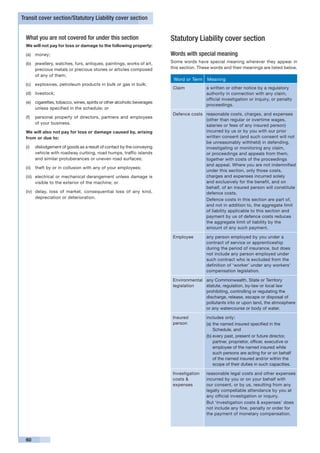 Transit cover section/Statutory Liability cover section


 What you are not covered for under this section                         Statutory Liability cover section
 We will not pay for loss or damage to the following property:

 (a)	 money;                                                             Words with special meaning
 (b)	 jewellery, watches, furs, antiques, paintings, works of art,       Some words have special meaning wherever they appear in
      precious metals or precious stones or articles composed            this section. These words and their meanings are listed below.
      of any of them;
                                                                          Word or Term    Meaning
 (c)	 explosives, petroleum products in bulk or gas in bulk;
                                                                          Claim           a written or other notice by a regulatory
 (d)	 livestock;                                                                          authority in connection with any claim,
                                                                                          official investigation or inquiry, or penalty
 (e)	 cigarettes, tobacco, wines, spirits or other alcoholic beverages
                                                                                          proceedings.
      unless specified in the schedule; or
                                                                          Defence costs reasonable costs, charges, and expenses
 (f)	 personal property of directors, partners and employees
                                                                                        (other than regular or overtime wages,
      of your business.
                                                                                        salaries or fees of any insured person)
 We will also not pay for loss or damage caused by, arising                             incurred by us or by you with our prior
 from or due to:                                                                        written consent (and such consent will not
                                                                                        be unreasonably withheld) in defending,
 (i)	 dislodgement of goods as a result of contact by the conveying                     investigating or monitoring any claim,
      vehicle with roadway curbing, road humps, traffic islands                         or proceedings and appeals from them,
      and similar protuberances or uneven road surfaces;                                together with costs of the proceedings
                                                                                        and appeal. Where you are not indemnified
 (ii)	 theft by or in collusion with any of your employees;
                                                                                        under this section, only those costs,
 (iii)	 electrical or mechanical derangement unless damage is                           charges and expenses incurred solely
        visible to the exterior of the machine; or                                      and exclusively for the benefit, and on
                                                                                        behalf, of an insured person will constitute
 (iv)	 delay, loss of market, consequential loss of any kind,                           defence costs.
       depreciation or deterioration.                                                   Defence costs in this section are part of,
                                                                                        and not in addition to, the aggregate limit
                                                                                        of liability applicable to this section and
                                                                                        payment by us of defence costs reduces
                                                                                        the aggregate limit of liability by the
                                                                                        amount of any such payment.

                                                                          Employee        any person employed by you under a
                                                                                          contract of service or apprenticeship
                                                                                          during the period of insurance, but does
                                                                                          not include any person employed under
                                                                                          such contract who is excluded from the
                                                                                          definition of ‘worker’ under any workers’
                                                                                          compensation legislation.

                                                                          Environmental any Commonwealth, State or Territory
                                                                          legislation   statute, regulation, by-law or local law
                                                                                        prohibiting, controlling or regulating the
                                                                                        discharge, release, escape or disposal of
                                                                                        pollutants into or upon land, the atmosphere
                                                                                        or any watercourse or body of water.

                                                                          Insured         includes only:
                                                                          person          (a)	the named insured specified in the
                                                                                              Schedule, and
                                                                                          (b)	every past, present or future director,
                                                                                              partner, proprietor, officer, executive or
                                                                                              employee of the named insured while
                                                                                              such persons are acting for or on behalf
                                                                                              of the named insured and/or within the
                                                                                              scope of their duties in such capacities.

                                                                          Investigation   reasonable legal costs and other expenses
                                                                          costs &         incurred by you or on your behalf with
                                                                          expenses        our consent, or by us, resulting from any
                                                                                          legally compellable attendance by you at
                                                                                          any official investigation or inquiry.
                                                                                          But ‘investigation costs & expenses’ does
                                                                                          not include any fine, penalty or order for
                                                                                          the payment of monetary compensation.




 60
 