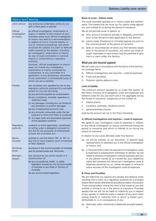 Statutory Liability cover section


                                                                  Basis of cover - Claims made
Word or Term    Meaning
                                                                  The cover provided operates on a “claims made and notified”
Joint venture   any enterprise undertaken jointly by you          basis. This means that we cover you for claims made against
                with a third party or parties.                    you and notified to us during the period of insurance.
Official        an official investigation, examination or         We do not provide cover in relation to:
investigation   inquiry in relation to the conduct of your        (a)	 acts, errors or omissions actually or allegedly committed
or inquiry      business where such official investigation             prior to the retroactive date applicable to this Section
                or inquiry may lead to a recommendation
                in respect of civil or criminal liability, or     (b)	 claims made, threatened or intimated against you prior to
                civil or criminal proceedings, and which               the commencement of the period of insurance
                would be the subject of a claim or defence        (c)	 facts or circumstances of which you first became aware
                costs covered by this section, including               prior to the period of insurance, and which you knew or
                an investigation, examination or inquiry               ought reasonably to have known had the potential to give
                by way of royal commission or coronial                 rise to a claim under this Section.
                inquiry or conducted by a regulatory
                authority.
                                                                  What you are insured against
                However, ‘official investigation or inquiry’
                does not include any investigation,               We will cover you in accordance with the terms of this Section,
                examination or inquiry conducted by               for coverage items:
                a parliament, or any committee of a               A.	 Official investigations and inquiries – costs & expenses,
                parliament, or any disciplinary committee
                                                                  B.	 Fines and penalties,
                of any association or professional body of
                which you are a member.                           C.	 Pollution liability defence costs.

Penalty         any monetary sum payable by you to any            Limit of liability
                regulatory authority pursuant to a wrongful
                                                                  The maximum amount payable by us under this section of
                breach by you but excluding:
                                                                  the Policy inclusive of Investigation costs and expenses and
                (a)	any amounts payable as compensation
                                                                  Defence costs for any one claim and in the aggregate during
                (b)	any compliance, remedial, reparation or
                                                                  the Period of insurance, irrespective of the number of:
                     restitution costs
                (c)	any damages, including but not limited to     •	   Claims and/or
                     any exemplary or punitive damages            •	   Locations, premises, situations and/or
                (d)	any consequential economic loss               •	   persons/entities insured
                (e)	any amounts uninsurable under the law         shall be the amount set out in the Policy Schedule.
                     pursuant to which this Policy is construed
                (f)	 any legal costs and associated expenses      A. Official investigations and inquiries – costs & expenses
                     of the regulatory authority.
                                                                  We agree to pay investigation costs & expenses in relation
Regulatory      a person or entity appointed, constituted         to any official investigation or inquiry commenced during the
authority       or acting under a delegation pursuant to          period of insurance and which is notified to us during the
                any Act for the purposes of enforcement           period of insurance.
                of such Act or another Act.
                                                                  In relation to any cover afforded under this Section:
Senior          entitled to use the letters ‘QC’ or ‘SC’ in
Counsel         any one or more superior court in Australia       (a)	 we will be entitled, at our discretion, to appoint legal
                or New Zealand.                                        representation to represent you in the official investigation
                                                                       or inquiry; and
Territorial     anywhere in the Commonwealth of Australia
limits                                                            (b)	 in the event that a claim for payment of investigation costs
                and its protectorates and Territories.
                                                                       & expenses is subsequently withdrawn or denied, we will
Wrongful        any conduct by you which results in a                  cease to advance investigation costs & expenses and you
breach          contravention of:                                      or any person named as an insured (for your respective
                (a)	any occupational, health, or safety                rights and interests) will refund any investigation costs &
                    legislation enacted by the Commonwealth            expenses advanced by us, unless we agree in writing to
                    of Australia or any State or Territory of          waive recovery of the investigation costs & expenses.
                    Australia,
                (b)	any environmental legislation.                B. Fines and Penalties
                                                                  We will indemnify you against any penalty and defence costs
                                                                  resulting from a claim by a regulatory authority for a wrongful
                                                                  breach which would otherwise be excluded by reason of exclusion
                                                                  ‘Fines and penalties’ where the claim is first made on you and
                                                                  notified in writing to us in the period of insurance. Provided
                                                                  always that we will not be liable to indemnify you in respect
                                                                  of any penalty or defence costs in respect of any such claim
                                                                  arising directly or indirectly from or which is based upon,
                                                                  attributable to, or in consequence of any:

                                                                  (a)	 dishonest, wilful, intentional or deliberate wrongful breach;
                                                                       or


                                                                                                                                 61
 