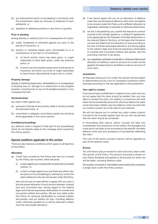 Statutory Liability cover section


(b)	 any enforcement action or proceeding in connection with           (b)	 if we cannot agree with you on an allocation of defence
     the containment, clean up, removal, or treatment of such               costs then we will advance defence costs which we believe
     pollutants, or                                                         to be covered under this Policy until a different allocation is
                                                                            negotiated, arbitrated or judicially or otherwise determined.
(c)	 asbestos or asbestos products in any form or quantity.
                                                                       (c)	 we will, if requested by you, submit the dispute to a senior
Prior or pending                                                            counsel to be mutually agreed or, in default of agreement,
arising directly or indirectly from or in consequence of a claim:           to be appointed by the President of the Bar Association in
                                                                            the relevant State or Territory, on the basis that the senior
(a)	 made, threatened or intimated against you prior to the                 counsel will determine the allocation of loss according to
     period of insurance, or                                                his view of the fair and proper allocation, but having regard
(b)	 directly or indirectly based upon, attributable to or in               to the relative legal and financial exposures attributable
     consequence of any fact or circumstance:                               to covered and uncovered matters and parties, and the
                                                                            overriding intention in (a) above.
    (i)	 of which written notice has been given, or ought
         reasonably to have been given, under any previous             (d)	 any negotiated, arbitrated or judicially or otherwise determined
         policy, or                                                         allocation of defence costs on account of a claim will be
                                                                            applied retrospectively to all defence costs on account of
    (ii)	 of which you first became aware prior to the period of            such claim.
          insurance, and which you knew or ought reasonably
          to have known had potential to give rise to a claim.         Jurisdiction
                                                                       All disputes arising out of or under this section will be subject
Property damage                                                        to determination by any court of competent jurisdiction within
directly or indirectly based upon, attributable to or in consequence   Australia according to the law applicable to the jurisdiction.
of physical loss of, damage to or destruction of any tangible
property, including loss of use of the tangible property or any        Your right to contest
consequential loss.
                                                                       If we recommend a settlement in respect of any claim and you
                                                                       do not agree that the claim should be settled, then you may
Territorial limits                                                     elect to contest the claim. Our liability in connection with that
any claim made against you:                                            claim will not exceed the amount for which we believe the claim
                                                                       could have been settled, plus the defence costs incurred with
(a)	 pursuant to the law of any country, state or territory outside
                                                                       our written consent up to the date of your election.
     the territorial limits, or
                                                                       We will not require you to contest any claim unless a senior
(b)	 committed or allegedly committed outside the territorial
                                                                       counsel (to be mutually agreed upon by you and us) advises
     limits applicable to this cover section.
                                                                       that the claim should be contested.
Unrelated proceedings                                                  In formulating their advice, senior counsel will take into
any defence costs in respect of that part of any proceedings           consideration the economics of the matter, the damages and
which do not directly relate to the coverage items insured by          costs which are likely to be recovered by the plaintiff, the likely
this Policy section.                                                   defence costs and your prospects of successfully defending
                                                                       the claim.

                                                                       The cost of the senior counsel’s opinion will be regarded as
Special conditions applicable to this section
                                                                       part of the defence costs.
There are also General conditions which apply to all Sections
of this Policy.                                                        Excess
                                                                       You will have to pay an excess for each and every claim under
Allocation
                                                                       this section of the Policy. The amount of excess is shown on
(a)	 if both loss covered by this Policy and loss not covered          your Policy Schedule and applies to all amounts for which we
     by this Policy are incurred, either because:                      will be liable, including defence costs.
    (i)	 a claim against you includes both covered and uncovered       All causally connected or interrelated claims shall jointly constitute
         matters, or                                                   a single claim under this Policy section.
    (ii)	 a claim is made against you and there are others who
          are party to the proceedings or demand to which the
          claim relates but who are not insured under the Policy,

	   then we will use our best efforts to agree with you upon a
    fair and proper allocation of such amount between covered
    loss and uncovered loss, having regard to the relative
    legal and financial exposures attributable to covered and
    uncovered matters and parties. We are only liable under
    this Policy for amounts attributable to covered matters
    and parties, and our liability for loss, including defence
    costs, otherwise payable by us will be reduced to reflect
    such fair and proper allocation.




                                                                                                                                          63
 