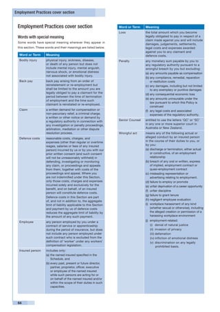 Employment Practices cover section


 Employment Practices cover section                                  Word or Term     Meaning
                                                                     Loss             the total amount which you become
 Words with special meaning                                                           legally obligated to pay in respect of a
                                                                                      claim made against you and will include
 Some words have special meaning wherever they appear in
                                                                                      damages, judgements, settlements,
 this section. These words and their meanings are listed below.                       legal costs and expenses awarded
                                                                                      against you to any claimant and
  Word or Term       Meaning                                                          defence costs.
  Bodily injury      physical injury, sickness, disease,             Penalty          any monetary sum payable by you to
                     or death of any person but does not                              any regulatory authority pursuant to a
                     include mental injury, mental anguish,                           wrongful breach by you but excluding:
                     nervous shock, or emotional distress                             (a)	any amounts payable as compensation
                     not associated with bodily injury.
                                                                                      (b)	any compliance, remedial, reparation
  Back pay           back pay arising from an order of                                     or restitution costs
                     reinstatement or re-employment but                               (c)	any damages, including but not limited
                     shall be limited to the amount you are                                to any exemplary or punitive damages
                     legally obliged to pay a claimant for the
                                                                                      (d)	any consequential economic loss
                     period between the time of termination
                                                                                      (e)	any amounts uninsurable under the
                     of employment and the time such
                                                                                           law pursuant to which this Policy is
                     claimant is reinstated or re-employed.
                                                                                           construed
  Claim              a written demand for compensation or                             (f)	 any legal costs and associated
                     non-pecuniary relief, a criminal charge,                              expenses of the regulatory authority.
                     a written or other notice or demand by
                     a regulatory authority in connection with       Senior Counsel   entitled to use the letters ‘QC’ or ‘SC’
                     any investigation or penalty proceedings,                        in any one or more superior court in
                     arbitration, mediation or other dispute                          Australia or New Zealand.
                     resolution process.                             Wrongful act     means any of the following actual or
  Defence costs      reasonable costs, charges, and                                   alleged conduct by an insured person
                     expenses (other than regular or overtime                         in the course of their duties to you, or
                     wages, salaries or fees of any insured                           by you:
                     person) incurred by us or by you with our                        (a)	discharge or termination, either actual
                     prior written consent (and such consent                               or constructive, of an employment
                     will not be unreasonably withheld) in                                 relationship
                     defending, investigating or monitoring                           (b)	breach of any oral or written, express
                     any claim, or proceedings and appeals                                 of implied, employment contract or
                     from them, together with costs of the                                 quasi-employment contract
                     proceedings and appeal. Where you                                (c)	misleading representation or
                     are not indemnified under this Section,                               advertising relating to employment.
                     only those costs, charges and expenses                           (d)	failure to employ or promote
                     incurred solely and exclusively for the                          (e)	unfair deprivation of a career opportunity
                     benefit, and on behalf, of an insured
                                                                                      (f)	 unfair discipline
                     person will constitute defence costs.
                                                                                      (g)	failure to grant tenure
                     Defence costs in this Section are part
                                                                                      (h)	negligent employee evaluation
                     of, and not in addition to, the aggregate
                     limit of liability applicable to this Section                    (i)	 workplace harassment of any kind
                     and payment by us of defence costs                                    (whether sexual or otherwise), including
                     reduces the aggregate limit of liability by                           the alleged creation or permission of a
                     the amount of any such payment.                                       harassing workplace environment

  Employee           any person employed by you under a                               (j)	 employment-related:
                     contract of service or apprenticeship                                 (i)	 denial of natural justice
                     during the period of insurance, but does                              (ii)	 invasion of privacy
                     not include any person employed under                                 (iii)	defamation
                     such contract who is excluded from the                                (iv)	infliction of emotional distress
                     definition of ‘worker’ under any workers’                             (v)	 discrimination on any legally
                     compensation legislation.                                                   prohibited basis.
  Insured person     includes only:
                     (a)	the named insured specified in the
                         Schedule, and
                     (b)	every past, present or future director,
                         partner, proprietor, officer, executive
                         or employee of the named insured
                         while such persons are acting for or
                         on behalf of the named insured and/or
                         within the scope of their duties in such
                         capacities.




 64
 