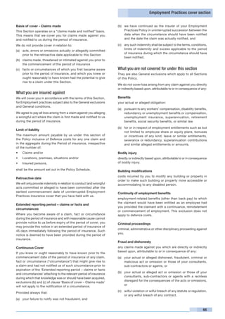 Employment Practices cover section


Basis of cover - Claims made                                         (b)	 we have continued as the insurer of your Employment
This Section operates on a “claims made and notified” basis.              Practices Policy in uninterrupted succession between the
This means that we cover you for claims made against you                  date when the circumstance should have been notified
and notified to us during the period of insurance.                        and the date the claim was actually notified, and

We do not provide cover in relation to:                              (c)	 any such indemnity shall be subject to the terms, conditions,
                                                                          limits of indemnity and excess applicable to the period
(a)	 acts, errors or omissions actually or allegedly committed
                                                                          of insurance during which the circumstance should have
     prior to the retroactive date applicable to this Section
                                                                          been notified.
(b)	 claims made, threatened or intimated against you prior to
     the commencement of the period of insurance
(c)	 facts or circumstances of which you first became aware          What you are not covered for under this section
     prior to the period of insurance, and which you knew or         They are also General exclusions which apply to all Sections
     ought reasonably to have known had the potential to give        of this Policy.
     rise to a claim under this Section.
                                                                     We do not cover loss arising from any claim against you directly
                                                                     or indirectly based upon, attributable to or in consequence of any:
What you are insured against
We will cover you in accordance with the terms of this Section,      Benefits
for Employment practices subject also to the General exclusions      your actual or alleged obligation:
and General conditions.
                                                                     (a)	 pursuant to any workers’ compensation, disability benefits,
We agree to pay all loss arising from a claim against you alleging        redundancy or unemployment benefits or compensation,
a wrongful act where the claim is first made and notified to us           unemployment insurance, superannuation, retirement
during the period of insurance.                                           benefits, social security benefits, or similar law

                                                                     (b)	 for or in respect of employment entitlements such as but
Limit of liability
                                                                          not limited to employee share or equity plans, bonuses
The maximum amount payable by us under this section of                    or incentives of any kind, leave or similar entitlements,
the Policy inclusive of Defence costs for any one claim and               severance or redundancy, superannuation contributions
in the aggregate during the Period of insurance, irrespective             and similar alleged entitlements or amounts.
of the number of:
•	   Claims and/or                                                   Bodily injury
•	   Locations, premises, situations and/or                          directly or indirectly based upon, attributable to or in consequence
•	   Insured persons,                                                of bodily injury.

shall be the amount set out in the Policy Schedule.                  Building modifications
                                                                     costs incurred by you to modify any building or property in
Retroactive date
                                                                     order to make such building or property more accessible or
We will only provide indemnity in relation to conduct and wrongful   accommodating to any disabled person.
acts committed or alleged to have been committed after the
earliest commencement date of uninterrupted Employment               Continuity of employment benefits
Practices insurance cover that you have held with us.
                                                                     employment-related benefits (other than back pay) to which
                                                                     the claimant would have been entitled as an employee had
Extended reporting period – claims or facts and
                                                                     you provided the claimant with a continuance, reinstatement
circumstances
                                                                     or commencement of employment. This exclusion does not
Where you become aware of a claim, fact or circumstance              apply to defence costs.
during the period of insurance and with reasonable cause cannot
provide notice to us before expiry of the period of cover, you       Criminal proceedings
may provide this notice in an extended period of insurance of
                                                                     criminal, administrative or other disciplinary proceeding against
45 days immediately following the period of insurance. Such
                                                                     you.
notice is deemed to have been provided during the period of
insurance.
                                                                     Fraud and dishonesty
Continuous Cover                                                     any claims made against you which are directly or indirectly
                                                                     based upon, attributable to or in consequence of any:
If you knew or ought reasonably to have known prior to the
commencement date of the period of insurance of any claim,           (a)	 your actual or alleged dishonest, fraudulent, criminal or
fact or circumstance (“circumstance”) that might give rise to             malicious act or omission or those of your consultants,
a claim and had not notified us of such circumstance prior to             sub-contractors or agents, or
expiration of the ‘Extended reporting period – claims or facts
                                                                     (b)	 your actual or alleged act or omission or those of your
and circumstances’ attaching to the relevant period of insurance
                                                                          consultants, sub-contractors or agents with a reckless
during which that knowledge was or should have been acquired,
                                                                          disregard for the consequences of the acts or omissions,
exclusions (b) and (c) of clause ‘Basis of cover – Claims made’
                                                                          or
will not apply to the notification of a circumstance.
                                                                     (c)	 wilful violation or wilful breach of any statute or regulation,
Provided always that:
                                                                          or any wilful breach of any contract.
(a)	 your failure to notify was not fraudulent, and


                                                                                                                                      65
 