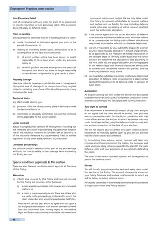 Employment Practices cover section


 Non-Pecuniary Relief                                                         uncovered matters and parties. We are only liable under
 cost of compliance with any order for, grant of, or agreement                this Policy for amounts attributable to covered matters
 to provide injunctive or non pecuniary relief. This exclusion                and parties, and our liability for loss, including defence
 does not apply to defence costs.                                             costs, otherwise payable by us will be reduced to reflect
                                                                              such fair and proper allocation.
 Prior or pending                                                       (b)	 if we cannot agree with you on an allocation of defence
 arising directly or indirectly from or in consequence of a claim:           costs then we will advance defence costs which we believe
                                                                             to be covered under this Policy until a different allocation is
 (a)	 made, threatened or intimated against you prior to the
                                                                             negotiated, arbitrated or judicially or otherwise determined.
      period of insurance, or
                                                                        (c)	 we will, if requested by you, submit the dispute to a senior
 (b)	 directly or indirectly based upon, attributable to or in
                                                                             counsel to be mutually agreed or, in default of agreement,
      consequence of any fact or circumstance:
                                                                             to be appointed by the President of the Bar Association in
      (i)	 of which written notice has been given, or ought                  the relevant State or Territory, on the basis that the senior
           reasonably to have been given, under any previous                 counsel will determine the allocation of loss according to
           policy, or                                                        his view of the fair and proper allocation, but having regard
                                                                             to the relative legal and financial exposures attributable
      (ii)	 of which you first became aware prior to the period of           to covered and uncovered matters and parties, and the
            insurance, and which you knew or ought reasonably                overriding intention in (a) above.
            to have known had potential to give rise to a claim.
                                                                        (d)	 any negotiated, arbitrated or judicially or otherwise determined
 Property damage                                                             allocation of defence costs on account of a claim will be
                                                                             applied retrospectively to all defence costs on account of
 directly or indirectly based upon, attributable to or in consequence
                                                                             such claim.
 of physical loss of, damage to or destruction of any tangible
 property, including loss of use of the tangible property or any
 consequential loss.
                                                                        Jurisdiction
                                                                        All disputes arising out of or under this section will be subject
 Territorial limits                                                     to determination by any court of competent jurisdiction within
                                                                        Australia according to the law applicable to the jurisdiction.
 any claim made against you:

 (a)	 pursuant to the law of any country, state or territory outside    Your right to contest
      the territorial limits, or                                        If we recommend a settlement in respect of any claim and you
 (b)	 committed or allegedly committed outside the territorial          do not agree that the claim should be settled, then you may
      limits applicable to this cover section.                          elect to contest the claim. Our liability in connection with that
                                                                        claim will not exceed the amount for which we believe the claim
 Unfair contract                                                        could have been settled, plus the defence costs incurred with
                                                                        our written consent up to the date of your election.
 actual or alleged unfair contract of employment, including but
 not limited to any claim or proceeding brought under Section           We will not require you to contest any claim unless a senior
 106 of the Industrial Relations Act (NSW) 1996 or Section 276          counsel (to be mutually agreed upon by you and us) advises
 of the Industrial Relations Act (Queensland) 1999 or similar           that the claim should be contested.
 legislation in any other state, territory, or jurisdiction.
                                                                        In formulating their advice, senior counsel will take into
                                                                        consideration the economics of the matter, the damages and
 Unrelated proceedings
                                                                        costs which are likely to be recovered by the plaintiff, the likely
 any defence costs in respect of that part of any proceedings           defence costs and your prospects of successfully defending
 which do not directly relate to the coverage items insured by          the claim.
 this Policy section.
                                                                        The cost of the senior counsel’s opinion will be regarded as
                                                                        part of the defence costs.
 Special conditions applicable to this section
 There are also General conditions which apply to all Sections          Excess
 of this Policy.                                                        You will have to pay an excess for each and every claim under
                                                                        this section of the Policy. The amount of excess is shown on
 Allocation                                                             your Policy Schedule and applies to all amounts for which we
 (a)	 if both loss covered by this Policy and loss not covered          will be liable, including defence costs.
      by this Policy are incurred, either because:                      All causally connected or interrelated claims shall jointly constitute
      (i)	 a claim against you includes both covered and uncovered      a single claim under this Policy section.
           matters, or
      (ii)	 a claim is made against you and there are others who
            are party to the proceedings or demand to which the
            claim relates but who are not insured under the Policy,

       then we will use our best efforts to agree with you upon a
       fair and proper allocation of such amount between covered
       loss and uncovered loss, having regard to the relative
       legal and financial exposures attributable to covered and


 66
 