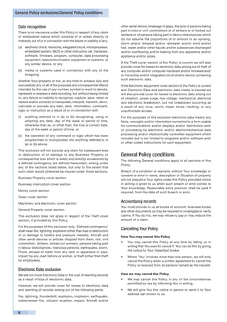 General Policy exclusions/General Policy conditions


 Date recognition                                                           other aerial device, breakage of glass, the acts of persons taking
                                                                            part in riots or civil commotions or of strikers or of locked out
 There is no insurance under this Policy in respect of any claim
                                                                            workers or of persons taking part in labour disturbances which
 of whatsoever nature which consists of or arises directly or
                                                                            do not assume the proportions of or amount to an uprising,
 indirectly out of or in connection with the failure or inability of any:
                                                                            storm and/or tempest and/or rainwater and/or wind and/or
 (a)	 electronic circuit, microchip, integrated circuit, microprocessor,    hail, water and/or other liquids and/or substances discharged
      embedded system, BIOS or other instruction set, hardware,             and/or overflowing and/or leaking from any apparatus and/or
      software, firmware, program, computer, data processing                appliance and/or pipes.
      equipment, telecommunication equipment or systems, or
      any similar device, or any                                            If the Theft cover section of the Policy is current we will also
                                                                            provide cover for losses to electronic data arising out of theft of
 (b)	 media or systems used in connection with any of the                   any computer and/or computer hardware and/or firmware and/
      foregoing                                                             or microchip and/or integrated circuit and/or device containing
                                                                            such electronic data.
 whether Your property or not, at any time to achieve fully and
 successfully any or all of the purposes and consequential effects          If the Electronic equipment cover section of the Policy is current
 intended by the use of any number, symbol or word to denote,               and Electronic Data and electronic data media is insured we
 represent or express a date including, but without being limited           will also provide cover for losses to electronic data arising out
 to, any failure or inability to recognise, capture, save, retain or        of vibration, power surge, low voltage, mechanical, electrical
 restore and/or correctly to manipulate, interpret, transmit, return,       and electronic breakdown, but not breakdown occurring as
 calculate or process any date, data, information, command,                 a result of any virus, worm, trojan horse, hacking, or any
 logic or instruction as a result of or in connection with                  unauthorised access.
 (i)	 anything referred to in (a) or (b) recognising, using or              For the purposes of this exclusion electronic data means any
      adopting any date, day of the week or period of time,                 facts, concepts and/or information converted to a form usable
      otherwise than as, or other than, the true or correct date,           for communications and/or displays and/or distribution and/
      day of the week or period of time, or                                 or processing by electronic and/or electromechanical data
                                                                            processing and/or electronically controlled equipment which
 (ii)	 the operation of any command or logic which has been
                                                                            includes but is not limited to programs and/or software and/
       programmed or incorporated into anything referred to in
                                                                            or other coded instructions for such equipment.
       (a) or (b) above.

 This exclusion will not exclude any claim for subsequent loss
 or destruction of or damage to any Business Property or                    General Policy conditions
 consequential loss which is solely and directly occasioned by
                                                                            The following General conditions apply to all sections of this
 a defined contingency (as defined hereunder), arising under
                                                                            Policy.
 any of the sections listed below, but only to the extent that
 such claim would otherwise be insured under those sections.                Breach of a condition or warranty without Your knowledge or
                                                                            consent or error in name, description or Situation of property
 Business Property cover section
                                                                            will not prejudice Your rights under this Policy provided notice
 Business interruption cover section                                        in writing is given to us when such breach or error comes to
                                                                            Your knowledge. Reasonable extra premium shall be paid if
 Money cover section
                                                                            required, from the date of such breach or error.
 Glass cover section

 Machinery and electronic cover section
                                                                            Accountancy records
                                                                            You must provide to us all books of account, business books
 General Property cover section                                             and other documents as may be required to investigate or verify
 This exclusion does not apply in respect of the Theft cover                claims. If You do not, we may refuse to pay or may reduce the
 section, if provided by this Policy.                                       amount of a claim.

 For the purposes of this exclusion only, ‘Defined contingency’
 shall mean fire, lightning, explosion (other than loss or destruction
                                                                            Cancelling Your Policy
 of or damage to boilers and pressure vessels), Aircraft and
                                                                            How You may cancel this Policy
 other aerial devices or articles dropped from them, riot, civil
 commotion, strikers, locked out workers, persons taking part               •	   You may cancel this Policy at any time by telling us in
 in labour disturbances, malicious persons, earthquake, storm,                   writing that You want to cancel it. You can do this by giving
 Flood, escape of water from any tank or apparatus or pipe,                      the notice to Your Steadfast broker.
 impact by any road Vehicle or animal, or theft (other than theft           •	   Where ‘You’ involves more than one person, we will only
 by employees).                                                                  cancel the Policy when a written agreement to cancel the
                                                                                 Policy is received from all persons named as the insured.
 Electronic Data exclusion
 We will not cover Electronic Data or the cost of rewriting records         How we may cancel this Policy
 as a result of loss of electronic data.                                    •	   We may cancel this Policy in any of the circumstances
                                                                                 permitted by law by informing You in writing.
 However, we will provide cover for losses to electronic data
 and rewriting of records arising out of the following perils:              •	   We will give You this notice in person or send it to Your
                                                                                 address last known to us.
 fire, lightning, thunderbolt, explosion, implosion, earthquake,
 subterranean fire, volcanic eruption, impact, Aircraft and/or


 6
 