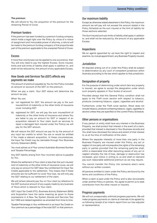 General Policy conditions


The premium                                                          Our maximum liability
We will refund to You the proportion of the premium for the          Except as otherwise stated elsewhere in this Policy, the maximum
remaining Period of Cover.                                           amount we will pay will not exceed the amount stated in the
                                                                     Policy Schedule as the sum insured or the limit of liability for
                                                                     those sections selected.
Premium funders
If the premium has been funded by a premium funding company          The Sum Insured and sub-limits of liability shall apply in addition
which holds a legal right over the Policy by virtue of a notice      to, and shall not be reduced by, the amount of any applicable
of assignment and irrevocable power of attorney, a refund will       Excess.
be made to the premium funding company of the proportionate
part of the premium applicable to the unexpired Period of Cover.
                                                                     Inspections
                                                                     We (or agents appointed by us) have the right to inspect and
Excess                                                               examine, by mutual appointment, any Business Property insured.
If more than one Excess can be applied to one occurrence, then
You will only need to pay the highest Excess. Sums insured,
                                                                     Jurisdiction
limits and sub-limits of liability shall apply in addition to, and
shall not be reduced by, the amount of any applicable Excess.        All disputes arising out of or under this Policy shall be subject
                                                                     to determination by any court of competent jurisdiction within
                                                                     Australia according to the law which applies to that jurisdiction.
How Goods and Services Tax (GST) affects any
payments we make                                                     Designation of property
The amount of premium payable by You for this Policy includes
                                                                     For the purpose of determining under which item any property
an amount on account of the GST on the premium.
                                                                     is insured, we agree to accept the designation under which
When we pay a claim, Your GST status will determine the              such property appears in Your books of account.
amount we pay.
                                                                     Provided always that this General Policy condition shall not
When You are:                                                        apply to the Theft cover section with respect to tobacco,
(a)	 not registered for GST, the amount we pay is the sum            products containing tobacco, cigars, cigarettes and alcohol.
     insured/limit of indemnity or the other limits of insurance     Furthermore, under the Theft cover section, Stock does not
     cover including GST.                                            include tobacco, products containing tobacco, cigars, cigarettes or
(b)	 registered for GST, we will pay the sum insured/limit of        alcohol unless they are specified on the current Policy Schedule.
     indemnity or the other limits of insurance and where You
     are liable to pay an amount for GST in respect of an
     acquisition relevant to Your claim (such as services to
                                                                     Other persons or organisations
     repair a damaged item insured under the Policy) we will         If any person or entity shall have any interest in the Business
     pay for the GST amount.                                         Property, we shall protect that interest in the event of a claim,
                                                                     provided that interest is disclosed in Your Business records and
We will reduce the GST amount we pay for by the amount of            You shall have disclosed the nature and extent of that interest
any input tax credits to which You are or would be entitled          to us at the time of notification of the claim.
if You made a relevant acquisition. In these circumstances,
the Input Tax Credit may be claimable through Your Business          Where the separate interests of more than one party in the
Activity Statement (BAS).                                            Business Property are insured under this Policy, any act or
                                                                     neglect of one party will not prejudice the rights of the remaining
You must advise us of Your correct Australian Business Number        party or parties provided that the remaining party/ies shall,
and Taxable Percentage.                                              within a reasonable time after becoming aware of any act or
Any GST liability arising from Your incorrect advice is payable      neglect whereby the risk of loss, damage or destruction has
by You.                                                              increased, give notice in writing to us and shall on demand
                                                                     pay such reasonable additional premium as we may require.
Where the settlement of Your claim is less than the sum insured/
limit of indemnity or the other limits of insurance cover, we will   You cannot transfer the Policy into someone else’s name
only pay an amount for GST (less Your entitlement for Input Tax      without our written consent.
Credit) applicable to the settlement. This means that if these       All persons entitled to claim under the Policy are bound by the
amounts are not sufficient to cover Your loss, we will only pay      terms and conditions of the Policy.
the GST relating to our settlement of the claim.
                                                                     When a claim is paid under the Policy and is also recoverable
We will (where relevant) pay You on Your claim by reference to       under another Policy or policies, You agree to permit us to seek
the GST exclusive amount of any supply made by any business          contribution from the other insurer or insurers.
of Yours which is relevant to Your claim.

GST, Input Tax Credit (ITC), Business Activity Statement (BAS)
and Acquisition have the same meaning as given to those
                                                                     Progress payments
expressions in A New Tax System (Goods and Services Tax)             We will not unreasonably withhold progress payments. We will
Act 1999 and related legislation as amended from time to time.       make progress payments on claims at intervals to be agreed by
                                                                     us following receipt of an interim report from our loss adjuster
Taxable Percentage is Your entitlement to an Input Tax Credit on     or representative.
Your premium as a percentage of the total GST on that premium.



                                                                                                                                      7
 