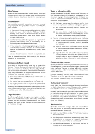 General Policy conditions


 Sale of salvage                                                      Waiver of subrogation rights
 We will not sell or dispose of any salvage without giving You        We may not be liable to pay any benefits under this Policy for
 the opportunity to buy it at its salvage value, provided that this   loss, damage or liability if You agree or have agreed to limit
 condition does not allow You to abandon the property to us.          or exclude any right of recovery against any third party who
                                                                      would be liable to compensate You with respect to that loss,
                                                                      damage or liability however:
 Reasonable care
                                                                      (a)	 We shall waive any rights and remedies or relief to which
 You must take reasonable precautions to prevent personal
                                                                           we are or may become entitled by subrogation against:
 injury or property damage as if You were not covered by this
 Policy such as:                                                          (i)	 any co-insured (including directors, officers and
                                                                               employees);
 1. 	 if You discover Your products may be defective and the
      defect may cause a claim under the Public and Products              (ii)	 any corporation or entity (including directors, officers
      Liability cover section, at Your expense You must take                    and employees) owned or controlled by any insured
      reasonable steps to restrict, trace, recall, modify, replace              or against any co-owner of the property insured.
      or repair the products
                                                                      (b)	 You may without prejudicing Your position under this Policy:
 2. 	 maintain and look after other person’s or organisation’s
                                                                          (i)	 release any statutory governmental, semi-governmental
      property and buildings used or occupied by You, in
                                                                               or municipal authority from any liability if required at
      accordance with Your agreement with them
                                                                               law to do so;
 3. 	 if Your occupation includes digging below ground at sites
                                                                          (ii)	 agree to enter into a contract for storage of goods
      away from Your Business Premises You must obtain the
                                                                                or merchandise if the terms of the contract include a
      location of underground services from the owners of the
                                                                                disclaimer clause;
      services
                                                                          (iii)	 agree to enter into a lease for occupancy of any
 4. 	 use and store all hazardous materials as required by law.
                                                                                 building or part of a building or a lease or hiring of
 If You do not take reasonable precautions we may refuse to                      property where the terms of the lease or hiring include
 pay part or all of Your claim.                                                  a disclaimer clause in favour of the lessor or the owner.


 Reinstatement of sum insured                                         Claim preparation expenses
                                                                      We will pay for costs necessarily and reasonably incurred for
 In the event of damage insured under one or more of the
                                                                      the preparation of a claim for which we agree to indemnify You
 Business Property, Business Interruption, Theft, Money and
                                                                      under this Policy. The most we will pay is $25,000 in total any
 Glass cover sections of this Policy, the amount by which the
                                                                      one claim, unless a higher amount is included in the particular
 sum insured or limit of indemnity is reduced as a consequence
                                                                      section of the Policy.
 of the loss or damage will be automatically reinstated as from
 the date of loss or damage provided that:                            Provided that before You incur these claim preparation costs
                                                                      You obtain our written approval to incur these costs.
 (a)	 there is no written request from You or written notice by
      us to the contrary;                                             This benefit is in addition to any limit of indemnity.
 (b)	 the section is an operative section of the Policy; and

 (c)	 You pay the premium which we require for the reinstatement.
                                                                      Bankruptcy or insolvency
                                                                      In the event that You should become bankrupt or insolvent,
 We will not reinstate the sum insured on the Business Property       we shall not be relieved thereby of the payment of any claims
 cover or Business Interruption cover sections if we have paid        hereunder because of such bankruptcy or insolvency.
 a total loss under either of these sections.
                                                                      In case of execution against You of any final judgment covered
                                                                      by this Policy being returned ‘unsatisfied’ by reason of such
 Single occurrence                                                    bankruptcy or insolvency, then an action may be maintained
 We will not pay for loss or damage to property covered by the        by the injured party or their representative against us in the
 Policy under more than one section of the Policy in respect of       same manner, and to the same extent as You but not in excess
 the same item and occurrence unless a relevant sum insured           of the limit of liability
 has been paid out in full and You have not been fully covered
 for the loss or damage.                                              Non-imputation
                                                                      Where this insurance is arranged in the joint names of more
                                                                      than one insured, as described in the definitions of You, it is
                                                                      hereby declared and agreed that:

                                                                      (a)	 each insured shall be covered as if it made its own proposal
                                                                           for this insurance

                                                                      (b)	 any declaration, statement or representation made in any
                                                                           proposal shall be construed as a separate declaration,
                                                                           statement or representation by each insured

                                                                      (c)	 any knowledge possessed by any insured shall not be
                                                                           imputed to the other insured(s).


 8
 