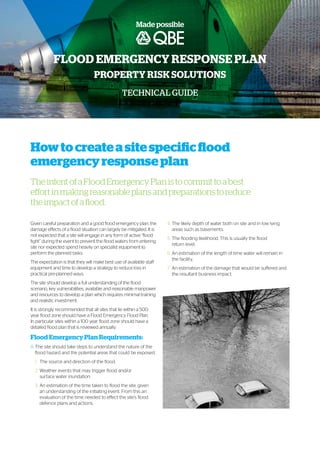 Howtocreateasitespecificflood
emergencyresponseplan
TheintentofaFloodEmergencyPlanistocommittoabest
effortinmakingreasonableplansandpreparationstoreduce
theimpactofaflood.
PROPERTY RISK SOLUTIONS
TECHNICAL GUIDE
FLOOD EMERGENCY RESPONSE PLAN
Given careful preparation and a good flood emergency plan, the
damage effects of a flood situation can largely be mitigated. It is
not expected that a site will engage in any form of active “flood
fight” during the event to prevent the flood waters from entering
site nor expected spend heavily on specialist equipment to
perform the planned tasks.
The expectation is that they will make best use of available staff
equipment and time to develop a strategy to reduce loss in
practical pre-planned ways.
The site should develop a full understanding of the flood
scenario, key vulnerabilities, available and reasonable manpower
and resources to develop a plan which requires minimal training
and realistic investment.
It is strongly recommended that all sites that lie within a 500
year flood zone should have a Flood Emergency Flood Plan.
In particular sites within a 100 year flood zone should have a
detailed flood plan that is reviewed annually.
Flood Emergency Plan Requirements:
A.	The site should take steps to understand the nature of the
flood hazard and the potential areas that could be exposed.
1.	 The source and direction of the flood.
2.	Weather events that may trigger flood and/or
surface water inundation.
3.	An estimation of the time taken to flood the site, given
an understanding of the initiating event. From this an
evaluation of the time needed to effect the site’s flood
defence plans and actions.
4.	The likely depth of water both on site and in low lying
areas such as basements.
5.	The flooding likelihood. This is usually the flood
return level.
6.	An estimation of the length of time water will remain in
the facility,
7.	An estimation of the damage that would be suffered and
the resultant business impact.
 
