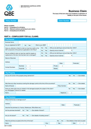 QBE INSURANCE (AUSTRALIA) LIMITED
                               ABN 78 003 191 035



                                                                                                                                    Business Claim
                                                                                                  The issue of this form does not constitute an admission of
                                                                                                                           liability on the part of the insurer.



  Policy Number                                                                                               Claim Number


Please complete:
Part A — Compulsory for all claims.
Part B — Relevant sections pertaining to your claims.
Part C — Compulsory for all claims.



Part A – Compulsory for all claims.
 The Insured
 Business Name

 Are you registered for GST?           No         Yes            What is your ABN?

 Have you claimed or intend to claim an input tax credit on the            No         Yes   – Will you be claiming an amount less than 100%?
 GST component of the premium applicable to the Policy?                                                                                   %
                                                                           No         Yes   – Specify amount claimed

 Are you entitled to claim an input tax credit for repairs or              No         Yes   – Will you be claiming an amount less than 100%?
 replacement of the item that has been lost or damaged?                                                                                   %
                                                                           No         Yes   – Specify amount claimed
 Nature of Business


 Address
                                                                                                                State                          Postcode

                           Business         (       )                                               Private (        )
 Contact Numbers
                           Facsimile        (       )                                               Mobile


 The Property
 Are you the owner of the property being claimed for? 	                                                                             Yes         No    — Give details




 Was there any other insurance covering this damage current at the time of the occurrence? 	                                        No          Yes   — Give details
 Name of Insurer                                                                                             Policy Number

 Does any other party have an interest in the damaged property the subject of the claim?	                                           No          Yes   — Give details
 (e.g. Mortgagee, Finance Co. leasee)
 Name                                                                                                              Telephone    (         )


 The Premises
 Where did the loss or damage occur?


 Address
                                                                                                                    State                        Postcode

 Describe the premises (i.e. Factory, Warehouse, Office Block etc.)

 Are the premises tenanted? 	 No           Yes          — Give details of tenant?



 Are you the tenant? 	            No       Yes          — Give details of building owner?



 Were the premise occupied at the time of the loss?		                                                    Yes         No     — Give details of when last occupied
 Name                                                                                Hour                    Day                               Date         /    /

QM118-0806                                                                           
 