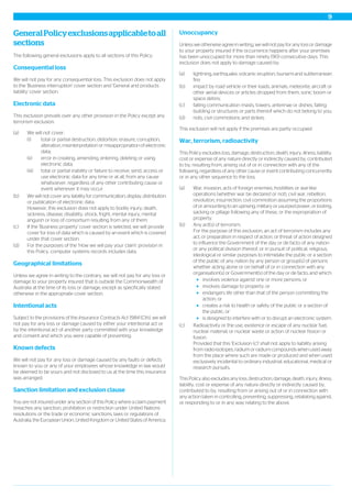 GeneralPolicyexclusionsapplicabletoall
sections
The following general exclusions apply to all sections of this Policy.
Consequential loss
We will not pay for any consequential loss. This exclusion does not apply
to the 'Business interruption' cover section and 'General and products
liability' cover section.
Electronic data
This exclusion prevails over any other provision in the Policy except any
terrorism exclusion.
(a) We will not cover:
(i) total or partial destruction, distortion, erasure, corruption,
alteration, misinterpretation or misappropriation of electronic
data;
(ii) error in creating, amending, entering, deleting or using
electronic data;
(iii) total or partial inability or failure to receive, send, access or
use electronic data for any time or at all, from any cause
whatsoever, regardless of any other contributing cause or
event whenever it may occur.
(b) We will not cover any liability for communication, display, distribution
or publication of electronic data.
However, this exclusion does not apply to bodily injury, death,
sickness, disease, disability, shock, fright, mental injury, mental
anguish or loss of consortium resulting from any of them.
(c) If the 'Business property' cover section is selected, we will provide
cover for loss of data which is caused by an event which is covered
under that cover section.
(d) For the purposes of the ‘How we will pay your claim’ provision in
this Policy, computer systems records includes data.
Geographical limitations
Unless we agree in writing to the contrary, we will not pay for any loss or
damage to your property insured that is outside the Commonwealth of
Australia at the time of its loss or damage, except as specifically stated
otherwise in the appropriate cover section.
Intentional acts
Subject to the provisions of the Insurance Contracts Act 1984 (Cth), we will
not pay for any loss or damage caused by either your intentional act or
by the intentional act of another party committed with your knowledge
and consent and which you were capable of preventing.
Known defects
We will not pay for any loss or damage caused by any faults or defects
known to you or any of your employees whose knowledge in law would
be deemed to be yours and not disclosed to us at the time this insurance
was arranged.
Sanction limitation and exclusion clause
You are not insured under any section of this Policy where a claim payment
breaches any sanction, prohibition or restriction under United Nations
resolutions or the trade or economic sanctions, laws or regulations of
Australia, the European Union, United Kingdom or United States of America.
Unoccupancy
Unless we otherwise agree in writing, we will not pay for any loss or damage
to your property insured if the occurrence happens after your premises
has been unoccupied for more than ninety (90) consecutive days. This
exclusion does not apply to damage caused by:
(a) lightning, earthquake, volcanic eruption, tsunami and subterranean
fire;
(b) impact by road vehicle or their loads, animals, meteorite, aircraft or
other aerial devices or articles dropped from them, sonic boom or
space debris;
(c) falling communication masts, towers, antennae or dishes, falling
building or structures or parts thereof which do not belong to you;
(d) riots, civil commotions and strikes.
This exclusion will not apply if the premises are partly occupied.
War, terrorism, radioactivity
This Policy excludes loss, damage, destruction, death, injury, illness, liability,
cost or expense of any nature directly or indirectly caused by, contributed
to by, resulting from, arising out of or in connection with any of the
following, regardless of any other cause or event contributing concurrently
or in any other sequence to the loss.
(a) War, invasion, acts of foreign enemies, hostilities or war-like
operations (whether war be declared or not), civil war, rebellion,
revolution, insurrection, civil commotion assuming the proportions
of or amounting to an uprising, military or usurped power, or looting,
sacking or pillage following any of these, or the expropriation of
property.
(b) Any act(s) of terrorism.
For the purpose of this exclusion, an act of terrorism includes any
act, or preparation in respect of action, or threat of action designed
to influence the Government of the day or de facto of any nation
or any political division thereof, or in pursuit of political, religious,
ideological or similar purposes to intimidate the public or a section
of the public of any nation by any person or group(s) of persons
whether acting alone or on behalf of or in connection with any
organisation(s) or Government(s) of the day or de facto, and which:
involves violence against one or more persons; or
involves damage to property; or
endangers life other than that of the person committing the
action; or
creates a risk to health or safety of the public or a section of
the public; or
is designed to interfere with or to disrupt an electronic system.
(c) Radioactivity or the use, existence or escape of any nuclear fuel,
nuclear material, or nuclear waste or action of nuclear fission or
fusion.
Provided that this 'Exclusion (c)' shall not apply to liability arising
from radio-isotopes, radium or radium compounds when used away
from the place where such are made or produced and when used
exclusively incidental to ordinary industrial, educational, medical or
research pursuits.
This Policy also excludes any loss, destruction, damage, death, injury, illness,
liability, cost or expense of any nature directly or indirectly caused by,
contributed to by, resulting from or arising out of or in connection with
any action taken in controlling, preventing, suppressing, retaliating against,
or responding to or in any way relating to the above.
9
 