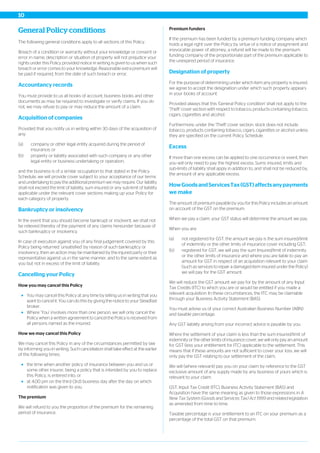 General Policy conditions
The following general conditions apply to all sections of this Policy.
Breach of a condition or warranty without your knowledge or consent or
error in name, description or situation of property will not prejudice your
rights under this Policy provided notice in writing is given to us when such
breach or error comes to your knowledge. Reasonable extra premium will
be paid if required, from the date of such breach or error.
Accountancy records
You must provide to us all books of account, business books and other
documents as may be required to investigate or verify claims. If you do
not, we may refuse to pay or may reduce the amount of a claim.
Acquisition of companies
Provided that you notify us in writing within 30 days of the acquisition of
any:
(a) company or other legal entity acquired during the period of
insurance; or
(b) property or liability associated with such company or any other
legal entity or business undertaking or operation,
and the business is of a similar occupation to that stated in the Policy
Schedule, we will provide cover subject to your acceptance of our terms
and undertaking to pay the additional premium we may require. Our liability
shall not exceed the limit of liability, sum insured or any sub-limit of liability
applicable under the relevant cover sections making up your Policy for
each category of property.
Bankruptcy or insolvency
In the event that you should become bankrupt or insolvent, we shall not
be relieved thereby of the payment of any claims hereunder because of
such bankruptcy or insolvency.
In case of execution against you of any final judgement covered by this
Policy being returned ‘unsatisfied’ by reason of such bankruptcy or
insolvency, then an action may be maintained by the injured party or their
representative against us in the same manner, and to the same extent as
you but not in excess of the limit of liability.
Cancelling your Policy
How you may cancel this Policy
You may cancel this Policy at any time by telling us in writing that you
want to cancel it. You can do this by giving the notice to your Steadfast
broker.
Where ‘You’ involves more than one person, we will only cancel the
Policy when a written agreement to cancel the Policy is received from
all persons named as the insured.
How we may cancel this Policy
We may cancel this Policy in any of the circumstances permitted by law
by informing you in writing. Such cancellation shall take effect at the earlier
of the following times:
the time when another policy of insurance between you and us or
some other insurer, being a policy that is intended by you to replace
this Policy, is entered into; or
at 4.00 pm on the third (3rd) business day after the day on which
notification was given to you.
The premium
We will refund to you the proportion of the premium for the remaining
period of insurance.
Premium funders
If the premium has been funded by a premium funding company which
holds a legal right over the Policy by virtue of a notice of assignment and
irrevocable power of attorney, a refund will be made to the premium
funding company of the proportionate part of the premium applicable to
the unexpired period of insurance.
Designation of property
For the purpose of determining under which item any property is insured,
we agree to accept the designation under which such property appears
in your books of account.
Provided always that this 'General Policy condition' shall not apply to the
'Theft' cover section with respect to tobacco, products containing tobacco,
cigars, cigarettes and alcohol.
Furthermore, under the 'Theft' cover section, stock does not include
tobacco, products containing tobacco, cigars, cigarettes or alcohol unless
they are specified on the current Policy Schedule.
Excess
If more than one excess can be applied to one occurrence or event, then
you will only need to pay the highest excess. Sums insured, limits and
sub-limits of liability shall apply in addition to, and shall not be reduced by,
the amount of any applicable excess.
HowGoodsandServicesTax(GST)affectsanypayments
we make
The amount of premium payable by you for this Policy includes an amount
on account of the GST on the premium.
When we pay a claim, your GST status will determine the amount we pay.
When you are:
(a) not registered for GST, the amount we pay is the sum insured/limit
of indemnity or the other limits of insurance cover including GST;
(b) registered for GST, we will pay the sum Insured/limit of indemnity
or the other limits of insurance and where you are liable to pay an
amount for GST in respect of an acquisition relevant to your claim
(such as services to repair a damaged item insured under the Policy)
we will pay for the GST amount.
We will reduce the GST amount we pay for by the amount of any Input
Tax Credits (ITC) to which you are or would be entitled if you made a
relevant acquisition. In these circumstances, the ITC may be claimable
through your Business Activity Statement (BAS).
You must advise us of your correct Australian Business Number (ABN)
and taxable percentage.
Any GST liability arising from your incorrect advice is payable by you.
Where the settlement of your claim is less than the sum insured/limit of
indemnity or the other limits of insurance cover, we will only pay an amount
for GST (less your entitlement for ITC) applicable to the settlement. This
means that if these amounts are not sufficient to cover your loss, we will
only pay the GST relating to our settlement of the claim.
We will (where relevant) pay you on your claim by reference to the GST
exclusive amount of any supply made by any business of yours which is
relevant to your claim.
GST, Input Tax Credit (ITC), Business Activity Statement (BAS) and
Acquisition have the same meaning as given to those expressions in A
New Tax System (Goods and Services Tax) Act 1999 and related legislation
as amended from time to time.
Taxable percentage is your entitlement to an ITC on your premium as a
percentage of the total GST on that premium.
10
 