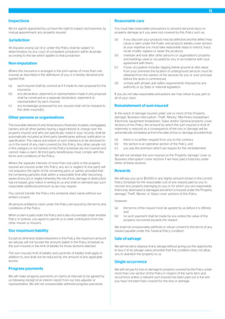 Inspections
We (or agents appointed by us) have the right to inspect and examine, by
mutual appointment, any property insured.
Jurisdiction
All disputes arising out of or under this Policy shall be subject to
determination by any court of competent jurisdiction within Australia
according to the law which applies to that jurisdiction.
Non-imputation
Where this insurance is arranged in the joint names of more than one
insured, as described in the definitions of you, it is hereby declared and
agreed that:
(a) each insured shall be covered as if it made its own proposal for this
insurance;
(b) any declaration, statement or representation made in any proposal
shall be construed as a separate declaration, statement or
representation by each insured;
(c) any knowledge possessed by any insured shall not be imputed to
the other insured(s).
Other persons or organisations
The insurable interest of only those lessors, financiers, trustees, mortgagees,
owners and all other parties having a legal interest or charge over the
property insured and who are specifically noted in your records, shall be
automatically included as third party beneficiaries without notification or
specification. The nature and extent of such interest is to be disclosed to
us in the event of any claim covered by this Policy. Any other people not
in this category or not named on the Policy Schedule are not covered and
cannot make a claim. All third party beneficiaries must comply with the
terms and conditions of the Policy.
Where the separate interests of more than one party in the property
insured are insured under this Policy, any act or neglect of one party will
not prejudice the rights of the remaining party or parties provided that
the remaining party/ies shall, within a reasonable time after becoming
aware of any act or neglect whereby the risk of loss, damage or destruction
has increased, give notice in writing to us and shall on demand pay such
reasonable additional premium as we may require.
You cannot transfer the Policy into someone else’s name without our
written consent.
All persons entitled to claim under the Policy are bound by the terms and
conditions of the Policy.
When a claim is paid under the Policy and is also recoverable under another
Policy or policies, you agree to permit us to seek contribution from the
other insurer or insurers.
Our maximum liability
Except as otherwise stated elsewhere in this Policy, the maximum amount
we will pay will not exceed the amount stated in the Policy Schedule as
the sum insured or the limit of liability for those sections selected.
The sum insured, limit of liability and sub-limits of liability shall apply in
addition to, and shall not be reduced by, the amount of any applicable
excess.
Progress payments
We will make progress payments on claims at intervals to be agreed by
us following receipt of an interim report from our loss adjuster or
representative. We will not unreasonably withhold progress payments.
Reasonable care
You must take reasonable precautions to prevent personal injury or
property damage as if you were not covered by this Policy such as:
(a) if you discover your products may be defective and the defect may
cause a claim under the Public and products liability cover section,
at your expense you must take reasonable steps to restrict, trace,
recall, modify, replace or repair the products;
(b) maintain and look after other person’s or organisation’s property
and buildings used or occupied by you, in accordance with your
agreement with them;
(c) if your occupation includes digging below ground at sites away
from your premises the location of underground services must be
obtained from the owners of the services by you or your principal
before the work is commenced;
(d) comply with all laws and safety requirements imposed by any
authority or by State or national legislation.
If you do not take reasonable precautions we may refuse to pay part or
all of your claim.
Reinstatement of sum insured
In the event of damage insured under one or more of the ;Property
damage', 'Business interruption', 'Theft', 'Money', 'Machinery breakdown',
'Electronic equipment breakdown', 'Glass' and/or 'General property' cover
sections of this Policy, the amount by which the sum insured or limit of
indemnity is reduced as a consequence of the loss or damage will be
automatically reinstated as from the date of loss or damage provided that:
(a) there is no written request from you to the contrary;
(b) the section is an operative section of the Policy; and
(c) you pay the premium which we require for the reinstatement.
We will not reinstate the sum insured on the 'Property damage' cover or
'Business interruption' cover sections if we have paid a total loss under
either of these sections.
Rewards
We will pay you up to $5,000 or any higher amount shown in the current
Policy Schedule for the reasonable cost of any reward paid by you to
recover any property belonging to you or for which you are responsible
that is lost, destroyed or damaged and which is insured under the 'Property
damage', 'Theft', 'Money' or 'Glass' cover sections of this Policy.
However:
(a) the terms of the reward must be agreed by us before it is offered,
and
(b) no such payment shall be made by you unless the value of the
property recovered exceeds the reward.
We shall not unreasonably withhold or refuse consent to the terms of any
reward payable under this 'General Policy condition'.
Sale of salvage
We will not sell or dispose of any salvage without giving you the opportunity
to buy it at its salvage value, provided that this condition does not allow
you to abandon the property to us.
Single occurrence
We will not pay for loss or damage to property covered by the Policy under
more than one section of the Policy in respect of the same item and
occurrence unless a relevant sum insured has been paid out in full and
you have not been fully covered for the loss or damage.
11
 