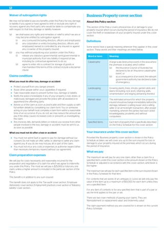 Waiver of subrogation rights
We may not be liable to pay any benefits under this Policy for loss, damage
or liability if you agree or have agreed to limit or exclude any right of
recovery against any third party who would be liable to compensate you
with respect to that loss, damage or liability however:
(a) we shall waive any rights and remedies or relief to which we are or
may become entitled by subrogation against:
(i) any co-insured (including directors, officers and employees);
(i) any corporation or entity (including directors, officers and
employees) owned or controlled by any insured or against
any co-owner of the property insured.
(b) you may without prejudicing your position under this Policy:
(i) release any statutory governmental, semi-governmental or
municipal authority from any liability if required at law,
including by contractual agreement, to do so;
(ii) agree to enter into a contract for storage of goods or
merchandise if the terms of the contract include a disclaimer
clause.
Claims conditions
What you must do after loss, damage or accident
Protect yourself from any danger present.
Assist other people within your capabilities if required.
Take reasonable steps to prevent further loss, damage or liability.
Notify the police immediately if any of your property is lost, stolen, or
maliciously damaged and provide the police with all assistance to
apprehend the offending party.
Advise us of the claim as soon as practicable and then supply us with
full written details by completing our claim form. You or someone
acting on your behalf must complete a claim form within a reasonable
time of an occurrence. If you do not, we may reduce the amount we
pay if the delay causes increased costs or prevents us investigating
the claim.
Any invoices, bills, demands letters or notices you receive from other
people involved in the loss, damage or accident must be sent to us
as soon as possible.
What you must not do after a loss or accident
You must not admit fault or agree to pay for damage without our
consent. Do not make an offer, settle, or attempt to settle any claim
against you. If you do we may not pay all or part of the claim.
You must not incur any costs or expenses or authorise repairs (other
than necessary temporary repairs) without our agreement.
Claim preparation expenses
We will pay for costs necessarily and reasonably incurred for the
preparation and negotiation of a claim for which we agree to indemnify
you under this Policy. The most we will pay is $25,000 in total any one
claim, unless a higher amount is included in the particular section of the
Policy.
This benefit is in addition to any sum insured.
This benefit does not apply to the 'Tax audit' cover section, 'Employee
dishonesty' cover section, 'Employment practices' cover section or 'Statutory
liability' cover section.
Business Property cover section
About this Policy section
This section of the Policy covers physical loss of or damage to your
property insured which occurs during the period of insurance. We do not
cover the theft or breakdown of your property insured under this cover
section.
Definitions
Some words have a special meaning wherever they appear in this cover
section. These words and their meanings are listed below.
MeaningWord or term
A large scale destructive event, in the area where
the premises is located, which either:
Catastrophe
(a) the Insurance Council of Australia has
declared to be an ‘Insurance catastrophe
event’; or
(b) as a consequence of an event, the relevant
government authority has declared a state
of emergency.
Growing plants, trees, shrubs, garden plots and
lawns (including rock work, retaining walls,
ornamentation and edging pertaining thereto).
Landscaping
The estimated amount for which the property
insured should exchange immediately before the
damage, between a willing buyer and a willing
Market value
seller in an arms-length transaction, after proper
marketing, wherein the parties had each acted
knowledgeably, prudently and without
compulsion.
Each item of property that is specifically described
on the Policy Schedule for this cover section.
Specified items
Your insurance under this cover section
Provided the 'Business property' cover section is shown in the Policy
Schedule as taken, we will cover you up to the sum insured for loss or
damage to your property insured at the premises which occurs during
the period of insurance.
What we pay
The maximum we will pay for any one claim, other than a claim for a
specified item, under this cover section is the amount shown on the Policy
Schedule or adjusted in accordance with this cover section, whichever is
the higher.
The maximum we will pay for each specified item is the sum insured shown
in the Policy Schedule for that item.
For contents that are works of art, antiques or curios we will only pay the
value of the item up to a maximum of $10,000 for each item unless they
are a specified item.
For any item of contents or for any specified item that is part of a pair or
set, the limit applies to the pair or set.
There are two main methods of paying your claims. They are
‘Reinstatement or replacement value’ and ‘Indemnity value’.
The claim payment method you are covered for is shown on the current
Policy Schedule.
12
 
