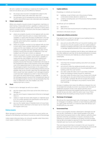 We will, in addition to reinstating or replacing the building on the
basis set out above, pay you the difference between:
(c) the actual costs incurred in reinstatement subject to the
reduced floor space ratio index (plot ratio), and
(d) the estimated cost of reinstatement at the time of damage
had the reduced floor space ratio index (plot ratio) not applied.
8. Output replacement
Where any property insured consists of equipment, machinery or
plant having a measurable function, capability or output and if it is
necessary to replace such property with a new item or items which
perform a similar function or functions, then the basis of settlement
for such property shall be:
(a) where any property insured is to be replaced with any item
or items which have the same or a lesser total function,
capability or output, then the basis of settlement is the new
installed cost of such replacement item or items as would
give the same total function, capability or output as the
property insured;
(b) where any property insured is to be replaced with any item
or items which have a greater total function, capability or
output and the new installed cost of such replacement
property is no greater than the replacement value of that
property insured, then the basis of settlement is the new
installed cost of the item or items so replaced;
(c) where any property insured is to be replaced with any item
or items which have a greater total function, capability or
output and the new installed cost of such replacement
property is greater than the replacement value of the
property insured, then the basis of settlement is the lesser of
the reinstatement value or that proportion of the new installed
cost of the replacement item or items which the output of
the damaged property insured bears to the output of the
replacement item or items; provided always that the amount
payable shall not be of lesser value than the estimated cost
which would have been payable if such damaged property
could have been replaced by an item or items that would
have given the same total function, capability or output as
the damaged property insured. If the reinstatement value of
the damaged property insured is not ascertainable then the
basis of settlement is the new installed cost of the
replacement item or items.
9. Stock
If stock is lost or damaged, we will, at our option:
(a) pay the market value of the stock at the time of the loss or
damage; or
(b) pay the cost of repair or replacement of the lost or damaged
stock; or
(c) replace or repair the stock with property or materials equal
to or of a similar standard and specification as the stock at
the time it was lost or damaged;
(d) pay you the market value of obsolete stock or its purchase
price (net of GST), whichever is the lesser, but no more than
the original cost to you.
Extra covers
When damage to property insured is covered by this cover section, we
will pay for the following costs that are incurred as a result of that damage.
Unless stated otherwise below, any amounts payable under these extra
covers apply in addition to the sum insured.
1. Capital additions
If buildings or contents are insured and:
(a) buildings, or part of them, are in the process of being
constructed, erected, altered or added to; or
(b) contents, excluding stock, are in the process of being installed
or modified;
we will pay up to an additional:
(c) $500,000; or
(d) 20% of the total insured amount on buildings and contents;
whichever is the lesser amount.
2. Catastrophe inflation protection
If we agree to pay a claim for damage to your building that is a
direct result of a catastrophe we will:
(a) pay up to an extra 20% of the sum insured for buildings, and
(b) increase the amounts payable under the ‘Capital additions’
(relating to buildings only) extra cover and ‘Prevention of loss
or damage’ additional benefit of this cover section by 20%;
to cover any Increase in building costs for labour and materials and
any other additional costs that can be directly attributed to increases
in the price of services and materials as a direct result of the
catastrophe.
Provided that we will not pay:
(c) more than the increased building costs which are actually
incurred by you;
(d) any amount under this additional benefit until you have
incurred costs exceeding the sum insured applicable to such
building under this cover section;
(e) any claim under this extra cover if your Policy Schedule
shows the building as being insured for ‘Indemnity’;
(f) any claim under this extra cover if you choose not to rebuild
the buildings (or any part of them) at the premises shown
on your policy schedule. We will not increase the insured
amount to pay for damage to any property insured other
than buildings.
Increase in building costs means the difference between the cost
of reinstatement actually incurred in accordance with the basis of
settlement provisions of this cover section and the cost of
reinstatement that would have applied had the event not occurred.
We will not pay any claim under this extra cover if your Policy
Schedule shows the building as being insured for ‘Indemnity’.
3. Discharge of mortgages
We will pay the reasonable legal costs of discharge of a mortgage
or mortgages on buildings, contents or stock following settlement
of a claim under this Policy on a total loss basis. We will pay up to
the $25,000 any one event.
4. Government fees
If any or your property insured is destroyed or damaged, we will
pay any fee, contribution or other impost payable to any other
government, local government or other statutory authority where
payment of the fee, contribution or impost is necessary to the
obtaining of consent to reinstate any property insured provided
that we will not be liable for payment of any fines and/or penalties
imposed upon you by any such authorities.
The cost of government fees is included in the sum insured for
property insured. If the sum insured is exhausted, the most we will
pay under this 'Extra cover' for any one event is $10,000.
14
 
