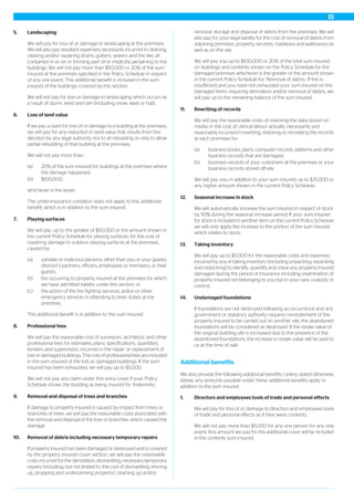 5. Landscaping
We will pay for loss of or damage to landscaping at the premises.
We will also pay resultant expenses necessarily incurred in cleaning,
clearing and/or repairing drains, gutters, sewers and the like, all
contained in or on or forming part of or implicitly pertaining to the
buildings. We will not pay more than $50,000 or 20% of the sum
insured at the premises specified in the Policy Schedule in respect
of any one event. This additional benefit is included in the sum
insured of the buildings covered by this section.
We will not pay for loss or damage to landscaping which occurs as
a result of storm, wind and rain (including snow, sleet or hail).
6. Loss of land value
If we pay a claim for loss of or damage to a building at the premises,
we will pay for any reduction in land value that results from the
decision by any legal authority not to all rebuilding or only to allow
partial rebuilding of that building at the premises.
We will not pay more than:
(a) 20% of the sum insured for buildings at the premises where
the damage happened;
(b) $100,000;
whichever is the lesser.
The under-insurance condition does not apply to this additional
benefit, which is in addition to the sum insured.
7. Playing surfaces
We will pay, up to the greater of $50,000 or the amount shown in
the current Policy Schedule for playing surfaces, for the cost of
repairing damage to outdoor playing surfaces at the premises,
caused by:
(a) vandals or malicious persons, other than you or your guests,
director’s partners, officers, employees or members, or their
guests;
(b) fire occurring to property insured at the premises for which
we have admitted liability under this section; or
(c) the action of the fire fighting services, police or other
emergency services in attending to their duties at the
premises.
This additional benefit is in addition to the sum insured.
8. Professional fees
We will pay the reasonable cost of surveyors’, architects’ and other
professional fees for estimates, plans, specifications, quantities,
tenders and supervision, incurred in the repair or replacement of
lost or damaged buildings. The cost of professional fees are included
in the sum insured of the lost or damaged buildings. If the sum
insured has been exhausted, we will pay up to $5,000.
We will not pay any claim under this extra cover if your Policy
Schedule shows the building as being insured for ‘Indemnity’.
9. Removal and disposal of trees and branches
If damage to property insured is caused by impact from trees or
branches of trees, we will pay the reasonable costs associated with
the removal and disposal of the tree or branches, which caused the
damage.
10. Removal of debris including necessary temporary repairs
If property insured has been damaged or destroyed and is covered
by the property insured cover section, we will pay the reasonable
costs incurred for the demolition, dismantling, necessary temporary
repairs (including, but not limited to, the cost of dismantling, shoring
up, propping and underpinning property), cleaning up and/or
removal, storage and disposal of debris from the premises. We will
also pay for your legal liability for the cost of removal of debris from
adjoining premises, property, services, roadways and waterways as
well as on the site.
We will pay you up to $100,000 or 20% of the total sum insured
on buildings and contents shown on the Policy Schedule for the
damaged premises whichever is the greater or the amount shown
in the current Policy Schedule for ’Removal of debris’. If this is
insufficient and you have not exhausted your sum insured on the
damaged items requiring demolition and/or removal of debris, we
will pay up to the remaining balance of the sum insured.
11. Rewriting of records
We will pay the reasonable costs of restoring the data stored on
media or the cost of clerical labour actually, necessarily and
reasonably incurred in rewriting, restoring or recreating the records
at each premises for:
(a) business books, plans, computer records, patterns and other
business records that are damaged;
(b) business records of your customers at the premises or your
business records stored off-site.
We will pay you, in addition to your sum insured, up to $25,000 or
any higher amount shown in the current Policy Schedule.
12. Seasonal increase in stock
We will automatically increase the sum insured in respect of stock
by 50% during the seasonal increase period. If your sum insured
for stock is included in another item on the current Policy Schedule
we will only apply the increase to the portion of the sum insured
which relates to stock.
13. Taking inventory
We will pay up to $5,000 for the reasonable costs and expenses
incurred by you in taking inventory (including unpacking, repacking
and restacking) to identify, quantify and value any property insured
damaged during the period of insurance including examination of
property insured not belonging to you but in your care, custody or
control.
14. Undamaged foundations
If foundations are not destroyed following an occurrence and any
government or statutory authority requires reinstatement of the
property insured to be carried out on another site, the abandoned
foundations will be considered as destroyed. If the resale value of
the original building site is increased due to the presence of the
abandoned foundations, the increase in resale value will be paid to
us at the time of sale.
Additional benefits
We also provide the following additional benefits. Unless stated otherwise
below, any amounts payable under these additional benefits apply in
addition to the sum insured.
1. Directors and employees tools of trade and personal effects
We will pay for loss of or damage to directors and employees tools
of trade and personal effects as if they were contents.
We will not pay more than $5,000 for any one person for any one
event. Any amount we pay for this additional cover will be included
in the contents sum insured.
15
 