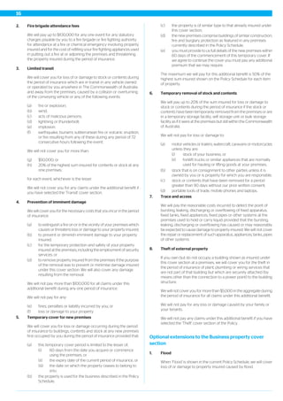 2. Fire brigade attendance fees
We will pay up to $100,000 for any one event for any statutory
charges payable by you to a fire brigade or fire fighting authority
for attendance at a fire or chemical emergency involving property
insured and for the cost of refilling your fire fighting appliances used
in putting out a fire at or adjoining the premises and threatening
the property insured during the period of insurance.
3. Limited transit
We will cover you for loss of or damage to stock or contents during
the period of insurance which are in transit in any vehicle owned
or operated by you anywhere in The Commonwealth of Australia
and away from the premises, caused by a collision or overturning
of the conveying vehicle or any of the following events:
(a) fire or explosion;
(b) wind;
(c) acts of malicious persons;
(d) lightning or thunderbolt;
(e) implosion;
(f) earthquake, tsunami, subterranean fire or volcanic eruption,
or fire resulting from any of these during any period of 72
consecutive hours following the event.
We will not cover you for more than:
(g) $50,000; or
(h) 20% of the highest sum insured for contents or stock at any
one premises;
for each event, whichever is the lesser.
We will not cover you for any claims under the additional benefit if
you have selected the 'Transit' cover section.
4. Prevention of imminent damage
We will cover you for the necessary costs that you incur in the period
of insurance:
(a) to extinguish a fire on or in the vicinity of your premises which
causes or threatens loss or damage to your property insured;
(b) to prevent or diminish imminent damage to your property
insured;
(c) for the temporary protection and safety of your property
insured at the premises, including the employment of security
services; or
(d) to remove property insured from the premises if the purpose
of the removal was to prevent or minimise damage insured
under this cover section. We will also cover any damage
resulting from the removal.
We will not pay more than $100,000 for all claims under this
additional benefit during any one period of insurance.
We will not pay for any:
(e) fines, penalties or liability incurred by you; or
(f) loss or damage to your property.
5. Temporary cover for new premises
We will cover you for loss or damage occurring during the period
of insurance to buildings, contents and stock at any new premises
first occupied by you during the period of insurance provided that:
(a) this temporary cover period is limited to the lesser of;
(i) 60 days from the date you acquire or commence
using the premises, or
(ii) the expiry date of the current period of insurance, or
(iii) the date on which the property ceases to belong to
you,
(b) the property is used for the business described in the Policy
Schedule;
(c) the property is of similar type to that already insured under
this cover section;
(d) the new premises comprise buildings of similar construction,
fire and burglary protection as featured in any premises
currently described in the Policy Schedule;
(e) you must provide to us full details of the new premises within
60 days of the commencement of this temporary cover. If
we agree to continue the cover you must pay any additional
premium that we may require.
The maximum we will pay for this additional benefit is 50% of the
highest sum insured shown on the Policy Schedule for each item
of property.
6. Temporary removal of stock and contents
We will pay up to 20% of the sum insured for loss or damage to
stock or contents during the period of insurance if the stock or
contents have been temporarily removed from the premises or are
in a temporary storage facility, self storage unit or bulk storage
facility as if it were at the premises but still within the Commonwealth
of Australia.
We will not pay for loss or damage to:
(a) motor vehicles or trailers, watercraft, caravans or motorcycles
unless they are:
(i) stock of your business; or
(ii) forklift trucks or similar appliances that are normally
used for hauling or lifting goods at your premises;
(b) stock that is on consignment to other parties unless it is
owned by you or is property for which you are responsible;
(c) stock or contents that have been removed for a period
greater than 90 days without our prior written consent;
(d) portable tools of trade, mobile phones and laptops.
7. Trace and access
We will pay the reasonable costs incurred to detect the point of
bursting, leaking, discharging or overflowing of fixed apparatus,
fixed tanks, fixed appliances, fixed pipes or other systems at the
premises used to hold or carry liquid provided that the bursting,
leaking, discharging or overflowing has caused or may reasonably
be expected to cause damage to property insured. We will not cover
the repair or replacement of such apparatus, appliances, tanks, pipes
of other systems.
8. Theft of external property
If you own but do not occupy a building shown as insured under
this cover section at a premises, we will cover you for the theft in
the period of insurance of plant, plumbing or wiring services that
are not part of that building but which are securely attached (by
means other than the connection to a power point) to the building
structure.
We will not cover you for more than $5,000 in the aggregate during
the period of insurance for all claims under this additional benefit.
We will not pay for any loss or damage caused by your family or
your tenants.
We will not pay any claims under this additional benefit if you have
selected the 'Theft' cover section of the Policy.
Optional extensions to the Business property cover
section
1. Flood
When ‘Flood’ is shown in the current Policy Schedule, we will cover
loss of or damage to property insured caused by flood.
16
 