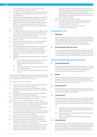 and not disclosed to us at the time this insurance was
arranged, extended, varied or renewed;
(p) the cessation of work (whether total or partial), interruption
or retarding of any process or operation as a result of any
industrial dispute;
(q) data processing or media failure or breakdown or malfunction
of a processing system including operator entry or omission;
(r) deliberate and unauthorised corruption, amendment or
erasure of data by you or your directors, partners, employees,
officers or any other person who has an interest in the
property insured whether acting alone or in collusion with
any other person;
(s) computer virus;
(t) the gaining of unauthorised access to your computer via any
communication system by any person other than you or
your directors, partners, employees. officers or any other
person who has an interest in the property;
(u) an electrical device (including wiring) caused by a surge in
electrical current;
(v) the operation or presence of any computer program that
alters or erases data or programs in a manner that is
undesired by you;
(w) the actual breaking, seizing, deformation or melting of any
part of the property while it is in use that is caused by
mechanical, electrical or electronic defect that results in
sudden and total loss of operation that requires repair or
replacement before the property can resume normal
operation;
(x) explosion or implosion of any pressure vessels (including any
boilers):
(i) where the load on the safety valve upon the particular
pressure equipment was in excess of the
manufacturer’s specification at the time of any
damage;
(ii) where any safety valve limiting pressure was removed
or rendered inoperative;
(iii) due to the failure of the supply of water, gas, electricity
or fuel.
Provided that we will pay for any damage to property insured that
is not otherwise excluded that results from damage caused directly
by or arising directly from any of these causes.
3. We will not cover loss of or damage to:
(a) property insured while it is undergoing any process where
damage results from it being processed;
(b) any building, contents and stock if the building is vacant
awaiting or undergoing demolition, unless we have agreed
otherwise;
(c) animals that are livestock, plants, or growing crops (other
than plants that are part of landscaping);
(d) glass or signs except where you are a tenant of a building
and are required by the lease to insure glass.
4. We will not cover loss or damage caused by or arising from:
(a) theft other than physical damage to property insured at the
premises during theft or any attempted theft and/or theft of
parts of the building when buildings are insured;
(b) any legal liability you have other than the legal liability that
is covered by the extra cover ‘Removal of debris’;
(c) the incorrect siting of buildings as a result of error in design
or specification, faulty workmanship or non-compliance with
the requirements of any lawful authority;
(d) demolition ordered by any lawful authority as a result of
failure by you to comply with any lawful requirement;
(e) any unexplained inventory shortage or disappearance
resulting from clerical or accounting errors, or shortage in
the supply or delivery of materials or goods;
(f) contamination, pollution, smoke or smut except where caused
directly by fire, lightning, explosion, impact by any road
vehicle or animal, aircraft or other aerial devices or articles
dropped by them, falling communication masts, towers,
antennae or dishes, falling buildings or structures or parts
thereof, meteorite, riot, civil commotion, persons taking part
in an industrial dispute, persons acting maliciously,
earthquake, storm, the bursting, overflowing or discharge of
tanks, apparatus or pipes containing in water or liquid of any
kind, or sprinkler leakage.
5. We will not cover loss or damage caused by:
(a) a named cyclone named by the Bureau of Meteorology
where the damage occurs within 72 hours from the
commencement of this Policy; or
(b) a bushfire occurring within 72 hours from the
commencement of this Policy.
Limitations on cover
1. Earthquake
If any loss covered by this cover section is caused by earthquake,
volcanic eruption, subterranean fire or tsunami, we will not pay for
the first $20,000 or 1% of the sum insured at the damaged premises
(whichever is the lower amount) of each claim caused by
earthquake, tsunami, volcanic eruption or subterranean fire.
2. Storm, rainwater, wind, hail or snow
Cover for damage to textile blinds and awnings, shade cloth, shade
houses, fibreglass houses and glass houses, gates, fences, signs and
retaining walls caused by or arising from storm, rainwater, wind, hail
or snow is limited to a maximum of $25,000 in total, any one event.
Specific conditions applicable to this section
1. Leased building clause
Without prejudicing your position under this cover section, you may
agree to enter into a lease for occupancy of any building or a lease
for hiring of property where the terms of the lease include a
disclaimer clause in favour of the lessee to the owner.
2. Release
Without prejudicing your position under this cover section, you may
release any railways, other transportation companies, statutory
governmental, semi-governmental or municipal authority from any
liability if required by any contract to do so.
3. Storage premises
Without prejudicing your position under this cover section, you may
enter into a contract which includes a disclaimer clause in relation
to the storage of goods or merchandise.
4. Tenants actions
If a tenant of yours or a tenant of your landlord (but not you) without
your consent, causes or contributes to any loss or damage covered
by this section which is in breach of any terms or conditions, we
will cover you for your loss or damage as per this section, provided
you:
(a) have taken all reasonable actions, as soon as you become
aware of conditions causing the breach, to have the tenant
comply with the terms;
(b) notify us within a reasonable amount of time of becoming
aware of the breach;
(c) agree to pay a reasonable increase in premium for the
additional risk.
5. Under-insurance
For each occurrence under the 'Business property' cover section,
we will not be liable for more than that proportion of damage which;
in respect of buildings, contents, stock and specified items the sum
insured on the total amount for buildings, contents, stock and
specified items at the premises, at the time of the commencement
18
 