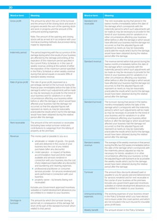 MeaningWord or term
The amount by which the sum of the turnover
and the amount of the closing stock and work in
progress exceeds the sum of the opening stock
and work in progress and the amount of the
uninsured working expenses.
Gross profit
Note: The amount of the opening and closing
stocks will be arrived at in accordance with your
normal accounting methods, due provision being
made for depreciation.
The period beginning with the occurrence of the
damage during which the results of your business
are affected by the damage and ending at the
Indemnity period
expiration of the maximum period specified in
the current Policy Schedule or, in the case of
weekly revenue, ending at the earliest of either
the expiration of the maximum period specified
in the Policy Schedule or when weekly revenue
during that period equals or exceeds 95% of
standard weekly revenue.
The rate of gross profit, expressed as a
percentage, earned on the turnover during the
financial year immediately before the date of the
Rate of gross profit
damage to which such adjustments will be made
as may be necessary to provide for the trend of
your business and for variations in or other
circumstances affecting your business either
before or after the damage or which would have
affected your business had the damage not
occurred, so that the adjusted figures will
represent as nearly as may be reasonably
practicable the results which, but for the damage,
would have been obtained during the relative
period after the damage.
The amount of the rent received or receivable
(including base rental, turnover rental and
contributions to outgoings) from the letting of
property at the premises.
Rent receivable
The money paid or payable to you as a:Revenue
wholesaler or retailer of goods – for goods
sold and delivered in the course of your
business less the cost of any related
purchases (after any discounts);
motel operator – in respect of facilities,
accommodation, food and drink made
available and services rendered in
connection with your business, less the cost
of any related purchases (after any discounts)
and laundering and cleaning expenses;
professional practitioner or consumer
services provider – for services rendered and
work performed in connection with your
business;
property owner – by tenants (being rent
receivable).
Includes any Government approved incentives,
subsidies or market development allowances you
are entitled to in relation to your business.
The amount by which the turnover during a
period will, in consequence of the damage, fall
short of the part of the standard turnover which
related to that period.
Shortage in
turnover
MeaningWord or term
The rent receivable during that period in the
twelve months immediately before the date of
the damage which corresponds with the
Standard rent
receivable
indemnity period to which such adjustments will
be made as may be necessary to provide for the
trend of your business and for variations in or
other circumstances affecting your business
either before or after the damage or which would
have affected your business had the damage not
occurred, so that the adjusted figures will
represent as nearly as may be reasonably
practicable the results which, but for the damage,
would have been obtained during the relative
period after the damage.
The revenue earned within that period during the
twelve months immediately before the date of
the damage which corresponds with the
Standard revenue
indemnity period to which such adjustments will
be made as may be necessary to provide for the
trend of your business and for variations in or
other circumstances affecting your business
either before or after the damage or which would
have affected your business had the damage not
occurred, so that the adjusted figures will
represent as nearly as may be reasonably
practicable the results which, but for the damage,
would have been obtained during the relative
period after the damage.
The turnover during that period in the twelve
months immediately before the date of the
damage which corresponds with the indemnity
Standard turnover
period to which such adjustments will be made
as may be necessary to provide for the trend of
your business and for variations in or other
circumstances affecting your business either
before or after the damage or which would have
affected your business had the damage not
occurred, so that the adjusted figures will
represent as nearly as may be reasonably
practicable the results which, but for the damage,
would have been obtained during the relative
period after the damage.
The average of the weekly revenues in that period
during the fifty two (52) weeks immediately before
the date of the damage which corresponds with
Standard weekly
revenue
the indemnity period, adjusted as may be
necessary for trends, variations in or other
circumstances affecting your business, so that
the adjusted figure will represent as far as possible
the weekly results which, but for the damage,
would have been obtained during the relative
period after the damage.
The amount (less discounts allowed) paid or
payable to you for goods sold and delivered and
for services rendered and for rent receivable in
Turnover
the course of your business at the premises.
Includes any government approved incentives,
subsidies or market development allowances you
are entitled to in relation to your business.
The working expenses of your business shown
in the Policy Schedule which you have elected
not to insure under this cover section, and which
are not included in the sum insured for insurable
gross profit basis.
Uninsured working
expenses
The amount shown in the Policy Schedule.Weekly benefit
20
 