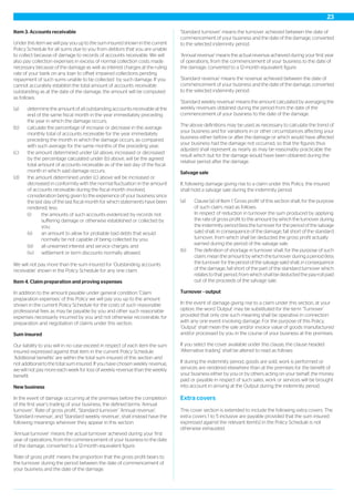 Item 3. Accounts receivable
Under this item we will pay you up to the sum insured shown in the current
Policy Schedule for all sums due to you from debtors that you are unable
to collect because of damage to records of accounts receivable. We will
also pay collection expenses in excess of normal collection costs made
necessary because of the damage as well as interest charges at the ruling
rate of your bank on any loan to offset impaired collections pending
repayment of such sums unable to be collected by such damage. If you
cannot accurately establish the total amount of accounts receivable
outstanding as at the date of the damage, the amount will be computed
as follows:
(a) determine the amount of all outstanding accounts receivable at the
end of the same fiscal month in the year immediately preceding
the year in which the damage occurs;
(b) calculate the percentage of increase or decrease in the average
monthly total of accounts receivable for the year immediately
preceding the month in which the damage occurs, as compared
with such average for the same months of the preceding year;
(c) the amount determined under (a) above, increased or decreased
by the percentage calculated under (b) above, will be the agreed
total amount of accounts receivable as of the last day of the fiscal
month in which said damage occurs;
(d) the amount determined under (c) above will be increased or
decreased in conformity with the normal fluctuation in the amount
of accounts receivable during the fiscal month involved,
consideration being given to the experience of your business since
the last day of the last fiscal month for which statements have been
rendered, less:
(i) the amounts of such accounts evidenced by records not
suffering damage or otherwise established or collected by
you;
(ii) an amount to allow for probable bad debts that would
normally be not capable of being collected by you;
(iii) all unearned interest and service charges; and
(iv) settlement or term discounts normally allowed.
We will not pay more than the sum insured for ‘Outstanding accounts
receivable’ shown in the Policy Schedule for any one claim.
Item 4. Claim preparation and proving expenses
In addition to the amount payable under general condition ‘Claim
preparation expenses’ of this Policy we will pay you up to the amount
shown in the current Policy Schedule for the costs of such reasonable
professional fees as may be payable by you and other such reasonable
expenses necessarily incurred by you and not otherwise recoverable, for
preparation and negotiation of claims under this section.
Sum insured
Our liability to you will in no case exceed in respect of each item the sum
insured expressed against that item in the current Policy Schedule.
‘Additional benefits’ are within the total sum insured of this section and
not additional to the total sum insured. If you have chosen weekly revenue,
we will not pay more each week for loss of weekly revenue than the weekly
benefit.
New business
In the event of damage occurring at the premises before the completion
of the first year’s trading of your business, the defined terms ‘Annual
turnover’, ‘Rate of gross profit’, ‘Standard turnover’ ‘Annual revenue’,
‘Standard revenue’, and ‘Standard weekly revenue’, shall instead have the
following meanings wherever they appear in this section:
‘Annual turnover’ means the actual turnover achieved during your first
year of operations, from the commencement of your business to the date
of the damage, converted to a 12-month equivalent figure.
‘Rate of gross profit’ means the proportion that the gross profit bears to
the turnover during the period between the date of commencement of
your business and the date of the damage.
‘Standard turnover’ means the turnover achieved between the date of
commencement of your business and the date of the damage, converted
to the selected indemnity period.
‘Annual revenue’ means the actual revenue achieved during your first year
of operations, from the commencement of your business to the date of
the damage, converted to a 12-month equivalent figure.
‘Standard revenue’ means the revenue achieved between the date of
commencement of your business and the date of the damage, converted
to the selected indemnity period.
‘Standard weekly revenue’ means the amount calculated by averaging the
weekly revenues obtained during the period from the date of the
commencement of your business to the date of the damage.
The above definitions may be used as necessary to calculate the trend of
your business and for variations in or other circumstances affecting your
business either before or after the damage or which would have affected
your business had the damage not occurred, so that the figures thus
adjusted shall represent as nearly as may be reasonably practicable the
result which but for the damage would have been obtained during the
relative period after the damage.
Salvage sale
If, following damage giving rise to a claim under this Policy, the insured
shall hold a salvage sale during the indemnity period:
(a) Clause (a) of Item 1 ‘Gross profit’ of this section shall, for the purpose
of such claim, read as follows:
In respect of reduction in turnover the sum produced by applying
the rate of gross profit to the amount by which the turnover during
the indemnity period (less the turnover for the period of the salvage
sale) shall, in consequence of the damage, fall short of the standard
turnover, from which shall be deducted the gross profit actually
earned during the period of the salvage sale.
(b) The definition of shortage in turnover shall, for the purpose of such
claim, mean the amount by which the turnover during a period (less
the turnover for the period of the salvage sale) shall, in consequence
of the damage, fall short of the part of the standard turnover which
relates to that period, from which shall be deducted the pay-roll paid
out of the proceeds of the salvage sale.
Turnover - output
In the event of damage giving rise to a claim under this section, at your
option, the word ‘Output’ may be substituted for the term ‘Turnover’
provided that only one such meaning shall be operative in connection
with any one event involving damage. For the purpose of this Policy,
‘Output’ shall mean the sale and/or invoice value of goods manufactured
and/or processed by you in the course of your business at the premises.
If you select the cover available under this clause, the clause headed
‘Alternative trading’ shall be altered to read as follows:
If during the indemnity period, goods are sold, work is performed or
services are rendered elsewhere than at the premises for the benefit of
your business either by you or by others acting on your behalf, the money
paid or payable in respect of such sales, work or services will be brought
into account in arriving at the Output during the indemnity period.
Extra covers
This cover section is extended to include the following extra covers. The
extra covers 1 to 5 inclusive are payable provided that the sum insured
expressed against the relevant item(s) in the Policy Schedule is not
otherwise exhausted.
23
 