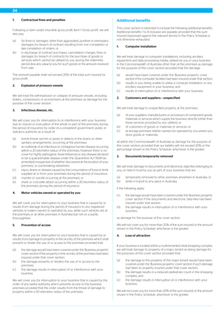 1. Contractual fines and penalties
Following a claim under insurable gross profit, Item 1 ‘Gross profit’, we will
also pay:
(a) for fines or damages, other than aggravated, punitive or exemplary
damages, for breach of contract resulting from non completion or
late completion of orders; or
(b) in discharge of contract purchases, cancellation charges, fines or
damages for breach of contracts for the purchase of goods or
services which cannot be utilised by you during the indemnity
period, less any value to you for such goods or the amount received
from sale.
The amount payable shall not exceed 20% of the total sum insured for
gross profit.
2. Explosion of pressure vessels
We will treat the self-explosion or collapse of pressure vessels, including
boilers, compressors or economisers at the premises as damage for the
purpose of this cover section.
3. Infectious disease, etc.
We will cover you for interruption to or interference with your business
due to closure or evacuation of the whole or part of the premises during
the period of insurance by order of a competent government, public or
statutory authority as a result of:
(a) bomb threat, vermin or pests or defects in the drains or other
sanitary arrangements, occurring at the premises;
(b) an outbreak of an infectious or contagious human disease occurring
within a 20 kilometre radius of the premises, however there is no
cover for highly pathogenic Avian Influenza or any disease declared
to be a quarantinable disease under the Quarantine Act 1908 (as
amended) irrespective of whether discovered at the location of your
premises, or out-breaking elsewhere;
(c) injury, illness or disease caused by the consumption of food or drink
supplied at or from your premises during the period of insurance;
(d) murder or suicide occurring at the premises; or
(e) shark or crocodile attack occurring within a 20 kilometre radius of
the premises during the period of insurance.
4. Motor vehicles owned or operated by you
We will cover you for interruption to your business that is caused by or
results from damage during the period of insurance to any registered
vehicles or trailers owned or operated by you, while such vehicles are at
the premises or at other premises in Australia but not on a public
thoroughfare.
5. Prevention of access
We will cover you for interruption to your business that is caused by or
results from damage to property in the vicinity of the premises which shall
prevent or hinder the use of or access to the premises provided that:
(a) the damage would have been covered under the 'Business property'
cover section if the property in the vicinity of the premises had been
insured under that cover section;
(b) the damage prevents or hinders the use of or access to the
premises;
(c) the damage results in interruption of or interference with your
business.
We will cover you for interruption to your business that is caused by the
order of any lawful authority which prevents access to the business
premises provided that the order results from the threat of damage to
property within a 50 kilometre radius of the premises.
Additional benefits
This cover section is extended to include the following additional benefits.
Additional benefits 1 to 8 inclusive are payable provided that the sum
insured expressed against the relevant item(s) in the Policy Schedule is
not otherwise exhausted.
1. Computer installation
We will treat damage to computer installations, including ancillary
equipment and data processing media, utilised by you in your business
in the Commonwealth of Australia other than at the premises as damage
for the purpose of this cover section provided that the damage:
(a) would have been covered under the 'Business property' cover
section if the computer facilities had been insured under that section;
(b) results in you being unable to utilise a compute installation or any
ancillary equipment in your business; and
(c) results in interruption of or interference with your business.
2. Customers and suppliers – unspecified
We will treat damage to unspecified property at the premises:
(a) of your suppliers, manufacturers or processors of component goods,
materials or services which supply the business directly (other than
those services provided by any utilities); or
(b) of customers of goods or materials or services; or
(c) at storage premises neither owned nor operated by you where you
store goods or materials,
all within the Commonwealth of Australia as damage for the purpose of
this cover section, provided that our liability will not exceed 20% or the
percentage shown in the Policy Schedule, whichever is the greater.
3. Documents temporarily removed
We will treat damage to documents and electronic data files belonging to
you, or held in trust by you as part of your business that are:
(a) temporarily removed to other premises anywhere in Australia; or
(b) while in transit to any place in Australia;
if the following apply:
(c) the damage would have been covered under the 'Business property'
cover section if the documents and electronic data files had been
insured under that section;
(d) the damage results in interruption of or interference with your
business,
as damage for the purpose of this cover section.
We will not cover you for more than 20% of the sum insured or the amount
shown in the Policy Schedule, whichever is the greater.
4. Loss of attraction
If your business is located within a multi-tenanted retail shopping complex,
we will treat damage to property of a major tenant as being damage for
the purposes of this cover section provided that:
(a) the damage to the property of the major tenant would have been
covered under the 'Business property' cover section if such damage
had been to property insured under that cover section;
(b) the damage results in a reduced pedestrian count in the shopping
complex; and
(c) the damage results in interruption of or interference with your
business.
We will not cover you for more than 20% of the sum insured, or the amount
shown in the Policy Schedule, whichever is the greater.
24
 