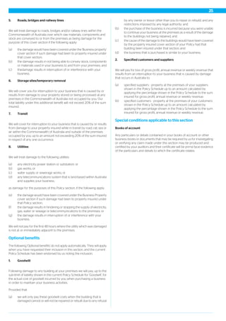 5. Roads, bridges and railway lines
We will treat damage to roads, bridges and/or railway lines within the
Commonwealth of Australia over which raw materials, components and
stock are conveyed to or from the premises as being damage for the
purpose of this cover section if the following apply:
(a) the damage would have been covered under the 'Business property'
cover section if such damage had been to property insured under
that cover section;
(b) the damage results in not being able to convey stock, components
or materials used in your business to and from your premises; and
(c) thedamage results in interruption of or interference with your
business.
6. Storage sites/temporary removal
We will cover you for interruption to your business that is caused by or
results from damage to your property stored or being processed at any
premises in the Commonwealth of Australia not occupied by you. Our
total liability under this additional benefit will not exceed 20% of the sum
insured.
7. Transit
We will cover for interruption to your business that is caused by or results
from damage to your property insured while in transit by road, rail, sea or
air within the Commonwealth of Australia and outside of the premises
occupied by you, up to an amount not exceeding 20% of the sum insured
in respect of any one occurrence.
8. Utilities
We will treat damage to the following utilities:
(a) any electricity power station or substation; or
(b) gas works; or
(c) water supply or sewerage works; or
(d) any telecommunications system that is land-based within Australia
and supplies your business;
as damage for the purposes of this Policy section, if the following apply:
(e) the damage would have been covered under the Business Property
cover section if such damage had been to property insured under
that Policy section;
(f) the damage results in hindering or stopping the supply of electricity,
gas, water or sewage or telecommunications to the premises; or
(g) the damage results in interruption of or interference with your
business.
We will not pay for the first 48 hours where the utility which was damaged
is not at or immediately adjacent to the premises.
Optional benefits
The following 'Optional benefits' do not apply automatically. They will apply
when you have requested their inclusion in this section, and the current
Policy Schedule has been endorsed by us noting the inclusion.
1. Goodwill
Following damage to any building at your premises we will pay, up to the
sub-limit of liability shown in the current Policy Schedule for ‘Goodwill’, for
the actual cost of goodwill incurred by you when purchasing a business
in order to maintain your business activities.
Provided that:
(a) we will only pay these goodwill costs when the building that is
damaged cannot or will not be repaired or rebuilt due to any refusal
by any owner or lessor other than you to repair or rebuild; and any
restrictions imposed by any legal authority; and
(b) the purchase of the business is incurred because you were unable
to continue your business at the premises as a result of the damage
to the buildings not being repaired; and
(c) the cause of the damage to the buildings would have been covered
by the property insured cover section of your Policy had that
building been insured under that section; and
(d) the business that is purchased is similar to your business.
2. Specified customers and suppliers
We will pay for loss of gross profit, annual revenue or weekly revenue that
results from an interruption to your business that is caused by damage
that occurs in Australia to:
(a) specified suppliers - property at the premises of your suppliers
shown in the Policy Schedule up to an amount calculated by
applying the percentage shown in the Policy Schedule to the sum
insured for gross profit, annual revenue or weekly revenue;
(b) specified customers - property at the premises of your customers
shown in the Policy Schedule up to an amount calculated by
applying the percentage shown in the Policy Schedule to the sum
insured for gross profit, annual revenue or weekly revenue.
Special conditions applicable to this section
Books of account
Any particulars or details contained in your books of account or other
business books or documents that may be required by us for investigating
or verifying any claim made under this section may be produced and
certified by your auditors and their certificate will be prima facie evidence
of the particulars and details to which the certificate relates.
25
 