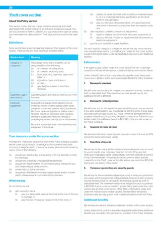 Theft cover section
About this Policy section
This section covers the loss of your contents and stock from theft,
attempted theft, armed hold up or an actual or threatened assault. You
are not covered for theft of contents and stock kept in the open air unless
you have taken the optional cover ‘Theft of property insured in the open
air’.
Definitions
Some words have a special meaning wherever they appear in this cover
section. These words and their meanings are listed below.
MeaningWord or term
The category into which property can be
designated from the following:
Category or
categories
(a) all contents including stock;
(b) all contents excluding stock;
(c) stock excluding cigarettes, cigars and
tobacco;
(d) cigarettes, cigars and tobacco;
(e) alcohol;
(f) specified items listed in the Policy
Schedule.
Cigarettes, cigars and tobacco used by you in the
business.
Cigarettes, cigars
and tobacco
Any electronic equipment including but not
limited to mobile phones, laptops, palm pilots,
computers, scanners, printers, word processors.
Electronic
equipment
Electronic processing systems, photocopiers,
facsimile machines, electronic cash registers,
electronic scales and electronic testing or
analysing equipment used by you in the business.
Electronic equipment does not include electronic
equipment that is stock.
Your insurance under this cover section
Provided the Theft cover section is shown in the Policy Schedule as taken,
we will cover you for loss of or damage to your contents and stock
occurring during the period of insurance at your premises and caused by
one or more of the following:
(a) any person who forcibly and violently enters or attempts to enter
the premises;
(b) any person unlawfully concealed at the premises;
(c) any person who threatens or commits physical violence to you,
your employees or other persons;
(d) armed hold-up at the premises;
(e) any person who breaks into any locked cabinet and/or counter
and/or showcase which is located at the premises.
What we pay
At our option, we will:
(a) with respect to stock:
(i) pay you the market value of the stock at the time of the loss
or damage; or
(ii) pay the cost of repair or replacement of the stock; or
(iii) replace or repair the stock with property or materials equal
to or of a similar standard and specification as the stock
before it was damaged;
(iv) pay you the value of obsolete stock or its purchase price,
whichever is the lesser, but no more than the original cost to
you.
(b) with respect to contents or electronic equipment:
(i) repair or replace the contents or electronic equipment; or
(ii) pay you the cost of repair or replacement of the contents or
electronic equipment.
(c) pay the sum insured for a specified item.
For each specific category or categories, we will not pay more than the
sum insured shown on the current Policy Schedule for this cover section,
except to the extent stated under the headings ‘Extra covers’ and ‘Additional
benefits’.
Extra covers
If we agree to pay a claim under this cover section for loss or damage
caused by theft, we will also pay or provide the extra covers set out below.
Unless stated to the contrary, any amounts payable under these extra
covers are in addition to the sum insured specified in the Policy Schedule.
1. Damage to premises
We will cover you for the cost to repair your property insured caused by
theft or attempted theft. The maximum amount we will pay for this
additional benefit is $10,000.
2. Damage to rented premises
We will cover you for damage to the premises that you occupy as a tenant
if you were legally liable to pay in accordance with the terms of your lease,
provided such damage occurs as a result of theft or attempted theft of
property insured occurring during the period of insurance. The limit of our
liability under this additional benefit is $10,000 or the amount shown in
the Policy Schedule.
3. Seasonal increase of cover
We will automatically increase the sum insured in respect of stock by 50%
during the seasonal increase period.
4. Rewriting of records
We will pay for the cost of additional clerical and professional costs, incurred
by you to rewrite your necessary business records if they are lost,
destroyed or damaged, whilst located at your premises or off site anywhere
in the Commonwealth of Australia, by an occurrence which you are
covered for in the 'Theft' cover section. We will not pay more than $25,000
during any one period of insurance.
5. Temporary protection and security guards
We will pay for the reasonable and necessary cost of temporary protection
and repairs and the employment of guards/watchmen to protect property
insured pending repair or damage to the building caused by theft or
attempted theft. The maximum amount we will pay for each occurrence
is $10,000. If an occurrence results in a claim being paid under this cover
section and another cover section of the Policy, the highest single limit
under the relevant cover section applies. The benefit of temporary
protection and security guards shall not be cumulative under this Policy.
Additional benefits
We will also provide the following additional benefits in this cover section.
Unless stated to the contrary, any amounts payable under these additional
benefits are included in the sum insured specified in the Policy Schedule.
26
 