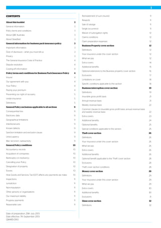 CONTENTS
3About this booklet
3General information
3Policy terms and conditions
3About QBE Australia
3About Steadfast
3General information for business pack insurance policy
3Important information
3Duty of disclosure – what you must tell us
3Privacy
4The General Insurance Code of Practice
4Dispute resolution
4Cooling-off information
4Policy terms and conditions for Business Pack Insurance Policy
4Insurer
4Our agreement with you
4Your Policy
4Paying your premium
5Preventing our right of recovery
5Under-insurance
5Definitions
9General Policy exclusions applicable to all sections
9Consequential loss
9Electronic data
9Geographical limitations
9Intentional acts
9Known defects
9Sanction limitation and exclusion clause
9Unoccupancy
9War, terrorism, radioactivity
10General Policy conditions
10Accountancy records
10Acquisition of companies
10Bankruptcy or insolvency
10Cancelling your Policy
10Designation of property
10Excess
10How Goods and Services Tax (GST) affects any payments we make
11Inspections
11Jurisdiction
11Non-imputation
11Other persons or organisations
11Our maximum liability
11Progress payments
11Reasonable care
11Reinstatement of sum insured
11Rewards
11Sale of salvage
11Single occurrence
12Waiver of subrogation rights
12Claims conditions
12Claim preparation expenses
12Business Property cover section
12Definitions
12Your insurance under this cover section
12What we pay
14Extra covers
15Additional benefits
16Optional extensions to the Business property cover section
17Exclusions
18Limitations on cover
18Specific conditions applicable to this section
19Business interruption cover section
19Definitions
21Insurable gross profit basis
21Annual revenue basis
22Weekly revenue basis
22
Common clauses to insurable gross profit basis, annual revenue basis
and weekly revenue basis
23Extra covers
24Additional benefits
25Optional benefits
25Special conditions applicable to this section
26Theft cover section
26Definitions
26Your insurance under this cover section
26What we pay
26Extra covers
26Additional benefits
28Optional benefit applicable to the 'Theft' cover section
28Exclusions
28Theft cover section conditions
29Money cover section
29Definitions
29Your insurance under this cover section
29What we pay
30Extra covers
30Additional benefits
31Exclusions
32Glass cover section
32Definitions
Date of preparation: 29th July 2013
Date effective: 7th September 2013
QM485-0913
1
 