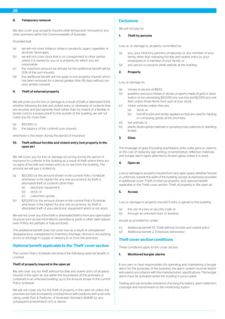 8. Temporary removal
We also cover your property insured while temporarily removed to any
other premises within the Commonwealth of Australia.
Provided that:
(a) we will not cover tobacco, tobacco products, cigars, cigarettes or
alcoholic beverages;
(b) we will not cover stock that is on consignment to other parties
unless it is owned by you or is property for which you are
responsible;
(c) the maximum amount we will pay for this additional benefit will be
20% of the sum insured;
(d) this additional benefit will not apply to any property insured, which
has been removed for a period greater than 90 days without our
prior written consent.
9. Theft of external property
We will cover you for loss or damage as a result of theft or attempted theft,
whether following forcible and violent entry or otherwise, of contents that
are securely and permanently fixed (other than by means of a flexible or
tensile cord to a power point) to the outside of the building, we will not
cover you for more than:
(a) $10,000; or
(b) the balance of the contents sum insured,
whichever is the lesser during the period of insurance.
10. Theft without forcible and violent entry (not property in the
open air)
We will cover you for loss or damage occurring during the period of
insurance to contents in the building as a result of theft where there are
no signs of forcible and violent entry to or exit from the building. The
amount we will pay is limited to:
(a) $10,000 (or the amount shown in the current Policy Schedule
whichever is the higher) for any one occurrence, by theft or
attempted theft of contents other than:
(a) electronic equipment;
(b) stock; or
(c) customers’ goods;
(b) $20,000 (or the amount shown in the current Policy Schedule,
whichever is the higher) for any one occurrence, by theft or
attempted theft of your electronic equipment which is not stock.
We will not cover you if the theft or attempted theft is from any open-sided
structure such as, but not limited to verandas or yards or other open spaces
even if they are partially or fully enclosed.
This additional benefit does not cover loss as a result of unexplained
disappearance, unexplained or inventory shortage, clerical or accounting
errors or shortage in supply or delivery to or from the premises.
Optional benefit applicable to the 'Theft' cover section
The current Policy Schedule will show if the following optional benefit, is
covered.
Theft of property insured in the open air
We will cover you for theft without forcible and violent entry of property
insured in the open air but within the boundaries of the premises or
contained in an unlocked building, up to the amount shown in the current
Policy Schedule.
We will not cover you for the theft of property in the open air unless the
premises are fully enclosed by a locked fence with padlocks with a security
rating under Part 4: Padlocks, of Australian Standard AS4145 (or any
subsequent amendment) of 6 or above.
Exclusions
We will not pay for:
1. Theft by persons
Loss or, or damage to, property committed by:
(a) you, your directors, partners, employees or any member of your
family other than following forcible and violent entry by your
employees or a member of your family; or
(b) any person or persons while lawfully at the building.
2. Property
Loss or damage to:
(a) money in excess of $500;
(b) jewellery, precious metals or stones, property made of gold or silver,
bullion or furs exceeding $10,000 any one loss and $2,000 any one
item unless those items form part of your stock;
(c) motor vehicles unless they are:
(a) stock; or
(b) fork lift trucks and similar appliances that are used for hauling
or conveying goods at the premises;
(d) live animals; or
(e) plants, landscaping materials or growing crops, pastures or standing
timber.
3. Glass
The breakage of glass (including washbasins, sinks, toilet pans or cisterns,
or the cost of replacing sign writing, ornamentation, reflective materials
and burglar alarm tapes attached to broken glass) unless it is stock.
4. Open air
Loss or damage to property insured from any open space, whether fenced
or unfenced, outside the walls of the building, except as expressly provided
in additional cover ‘Theft of external property’ and optional benefit
applicable to the Theft cover section ‘Theft of property in the open air’.
5. Access
Loss or damage to property insured if entry is gained to the building:
(a) the use of a key or security code; or
(b) through an unlocked door or window;
except as provided for under:
(c) Additional benefit 10, 'Theft without forcible and violent entry';
(d) Additional benefit 2, 'Employee dishonesty'.
Theft cover section conditions
These conditions apply to this cover section.
1. Monitored burglar alarms
If you own or have responsibility for operating and maintaining a burglar
alarm for the purposes of the business, the alarm system must be tested
and used in accordance with the manufacturers’ specifications. The burglar
alarm must be activated whilst the building is unoccupied.
Testing and use includes resistance checking the battery, alarm detection
coverage and transmission to the monitoring station.
28
 