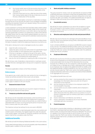 (ii) the closing market value on the last business day prior to the
date of discovery by you of the loss or destruction of the
securities; or
(iii) if the time of discovery by you is after the close of the market,
their closing market value on the day of discovery by you of
the loss or destruction of the securities.
In the case of a loss of subscription, conversion or redemption privileges
through the loss of any security, the value of such privileges immediately
preceding the expiration thereof, such valuation being in the currency in
which the loss was sustained.
Losses sustained in currencies other than Australian dollars shall be settled
by converting the amount of loss to Australian dollars at the market rate
at the time of settlement of the loss or such other rates as may have been
expressly agreed with us. If there is no market price or value on the relevant
day stated herein, then the value shall be agreed between you and us, or
in default thereof, we and you shall submit to arbitration and be bound by
the decision of the umpire.
In the case of travellers’ cheques, discount house vouchers or lottery tickets,
the basis of valuation shall be the original purchase price incurred by you.
If the safe or strong room is lost or damaged, we will, at our option:
(a) repair the safe or strong room;
(b) replace the safe or strong room with an item of a specification equal
to but not better or more extensive than it was when new;
(c) if the loss or damage is confined to the part of the safe or strong
room, repair or pay you the cost of repair of that part plus the cost
of any necessary dismantling and reassembling; or
(d) pay you the cost of replacing or repairing the safe or strong room.
We will not pay costs of alterations, improvements or overhauls carried
out when the lost or damaged safe or strong room is repaired or replaced.
Excess
The excess applicable is shown on the Policy Schedule.
Extra covers
If we agree to pay a claim under this cover section for loss or damage to
money, we will also provide the 'Extra covers' set out below.
Unless stated otherwise below, any amounts payable under these extra
covers apply in addition to the sum insured.
1. Seasonal increase of cover
We will automatically increase the sum insured in respect of money by
50% during the seasonal increase period.
2. Temporary protection and security guards
We will pay you the reasonable and necessary costs incurred by you in
effecting temporary protection and/or the employment of guards or
watchmen to safeguard the money at the premises as a result of theft or
attempted theft of money occurring during the period of insurance and
that is covered under this cover section.
The maximum amount we will pay for any one event is $10,000.
If an occurrence results in a claim being paid under this cover section and
another section of the Policy, the highest single limit under the relevant
cover section applies. The benefit of 'Temporary protection' and 'Security
guards' shall not be cumulative under this Policy.
Additional benefits
We will also provide the following 'Additional benefits' in this cover section.
Unless stated otherwise below, any amounts payable under these additional
benefits apply in addition to the sum insured.
1. Bank and public holidays extension
The sums insured for money cover are automatically increased by 100%
or $75,000 whichever is the lesser on days that are gazetted bank or public
holidays. This increase shall apply up until bank closing time on the next
business day after such holiday. This additional benefit does not apply to
damage to safes and strong rooms and to seasonal increases.
2. Counterfeit currency
We will pay for losses sustained by you due to the acceptance in good
faith in exchange for merchandise, money or services, of counterfeit
Australian currency notes up to an amount not exceeding $500 in any
one period of insurance.
3. Directors and employees tools of trade and personal effects
We will cover you for the loss of or damage to the personal effects of your
directors, officers and employees during a theft or attempted theft covered
under this cover section.
Cover is limited to $5,000 any one person and $10,000 overall in respect
of any one loss. This additional benefit provides cover to you. It does not
provide any insurance cover to any director or employee. If you are insured
under the Theft cover section, the benefits payable under this additional
benefit shall not be cumulative.
4. Employee dishonesty
We will cover you for loss of money as a direct result of theft or dishonesty
by any of your employees occurring during the period of insurance, which
is discovered within forty five days of the dishonesty first occurring.
Exclusion 1(c), of ‘What you are not covered for under this section’, so far
as it relates to loss or damage due to theft or attempted theft committed
by an employee, does not apply to this additional benefit. Our liability under
this additional benefit is limited to $5,000 for any one occurrence. If you
are also insured under the 'Theft' cover section, the benefits payable for
employee dishonesty shall not be cumulative and shall be limited to $5,000
in the aggregate per occurrence.
This additional benefit does not cover:
(a) any loss arising from the conduct of an employee after you have
knowledge of or information about any prior act of fraud or
dishonesty by the employee;
(b) any loss arising from the conduct of an employee outside The
Commonwealth of Australia;
(c) any loss where you are unable to identify which employee is
responsible;
(d) any loss or part of a loss arising from the conduct of an employee,
where the proof of the loss, either as to its occurrence or as to its
amount, is dependent upon an inventory stock take or a profit and
loss calculation;
(e) fraud or dishonesty committed by your family; or
(f) fraud or dishonesty committed by any of your employees
committed with your connivance.
5. Funeral expenses
If any person is injured while protecting or attempting to protect money
from theft or attempted theft and death results from that injury within
twelve months, we will pay the estate of that person $10,000. This amount
is in addition to any amount we pay for loss of money. If you are also
insured under the 'Theft' cover section, the benefits payable for death
following assault shall not be cumulative and shall be limited to $10,000
in the aggregate.
30
 