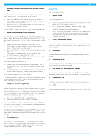 6. Loss of or damage to safes, strong rooms and cash carrying
bags
If money is stolen or there is an attempt at stealing your money from your
safe or strong room or cash carrying bag, we will pay you:
(a) the cost of opening the safe or strong room and of repairing or
replacing any loss or damage to the safe or strong room that was
caused by the theft or attempt;
(b) we will pay for loss of or damage to your cash carrying bag that
was caused by the theft or attempt.
A sub-limit of $10,000 any one occurrence applies to this additional benefit.
7. Replacement of locks, keys and combinations
We will pay the reasonable cost of replacing locks, keys, magnetic keys or
cards or similar devices or to change the sequence of numbers or letters
used in a safe or strongroom if during the period of insurance as a result
of:
(a) theft of money covered under this cover section, keys or
combinations are stolen, or if there are reasonable grounds to
believe that keys have been duplicated;
(b) keys, magnetic keys or cards or similar devices being accidentally
lost;
(c) the sequence of number or letter become known by any
unauthorised person or are accidentally lost;
(d) circumstances have allowed the unauthorised duplication of keys,
magnetic keys or cards or similar devices.
We will also pay the reasonable cost of:
(e) opening safes and strong rooms because of the theft of keys or
combinations during a theft of money covered under this cover
section;
(f) developing images stored on media from security camera following
a theft or attempted theft of money covered under this section.
We will not pay more than $10,000 any one event.
If you are also insured under the Theft cover section, the benefit payable
for locks, keys and combinations shall not be cumulative and shall be
limited to $10,000 in the aggregate.
8. Temporary cover for new premises
Cover is extended to include money at, or in transit to or from any new
premises occupied by you after the commencement of the period of
insurance, within Australia, for 30 days from first being used by you (unless
the period of insurance or your occupancy of such premises ends sooner,
whichever shall first occur), but the cover is limited to:
(a) the business described in the Policy Schedule; and
(b) the money insured described in the Policy Schedule.
Our maximum liability under this additional benefit is limited to 20% of the
sum insured shown in the Policy Schedule in relation to each item of money
covered under this cover section.
Full details of such additional property are to be supplied to us within 30
days of your commencement to use the property. If we agree to cover
money at the additional location, we may require payment of an additional
premium.
9. Traveller’s money
We will pay you for loss of money in your personal custody, or in the
custody of your employee while you or your employee are travelling on
your business anywhere in the world, provided that the total amount
payable under this extension is limited to $10,000.
Exclusions
This section does not cover:
1. Missing money
Loss or damage of money:
(a) due to shortages resulting from clerical or accounting errors, or loss
due to errors in receiving or paying out;
(b) by any intentional or wilful act or omission by you or your
employees with your connivance other than as covered by
'Additional benefit 4. - Employee dishonesty'; or
(c) by any fraudulent or dishonest acts committed by you, your family
members or any of your employees acting alone or in collusion
with others other than as covered by the 'Additional benefit 4. -
Employee dishonesty'.
2. Key or combination in building
Loss or damage of money from any safe or strong room opened by a key
or by use of details of a combination that are left in the building outside
business hours.
3. Unattended
Loss or damage to money in or from an unattended vehicle that is not
locked.
4. Professional carrier
Loss or damage to money while professional money carriers, professional
carriers or common carriers are carrying it.
5. Loss outside the Commonwealth of Australia
Loss or damage to money occurring outside the Commonwealth of
Australia except as provided under 'Additional benefit 9. - Traveller’s money'.
6. Consequential loss
Loss of use, loss of earning capacity and any other consequential loss.
7. ATMs
Loss or damage to money that does not belong to you in or from an ATM.
31
 
