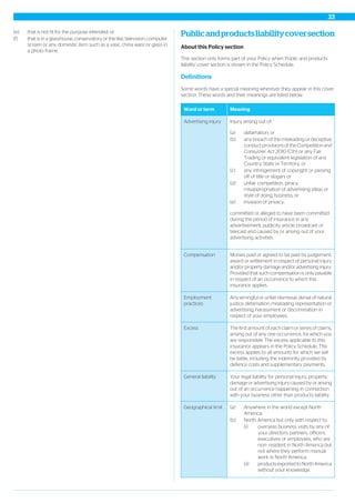 (e) that is not fit for the purpose intended; or
(f) that is in a glasshouse, conservatory or the like, television, computer
screen or any domestic item such as a vase, china ware or glass in
a photo frame.
Publicandproductsliabilitycoversection
About this Policy section
This section only forms part of your Policy when 'Public and products
liability' cover section is shown in the Policy Schedule.
Definitions
Some words have a special meaning wherever they appear in this cover
section. These words and their meanings are listed below.
MeaningWord or term
Injury arising out of:Advertising injury
(a) defamation; or
(b) any breach of the misleading or deceptive
conduct provisions of the Competition and
Consumer Act 2010 (Cth) or any Fair
Trading or equivalent legislation of any
Country, State or Territory; or
(c) any infringement of copyright or passing
off of title or slogan; or
(d) unfair competition, piracy,
misappropriation of advertising ideas or
style of doing business; or
(e) invasion of privacy;
committed or alleged to have been committed
during the period of insurance in any
advertisement, publicity article, broadcast or
telecast and caused by or arising out of your
advertising activities.
Monies paid or agreed to be paid by judgement,
award or settlement in respect of personal injury
and/or property damage and/or advertising injury.
Compensation
Provided that such compensation is only payable
in respect of an occurrence to which this
insurance applies.
Any wrongful or unfair dismissal, denial of natural
justice, defamation, misleading representation or
advertising, harassment or discrimination in
respect of your employees.
Employment
practices
The first amount of each claim or series of claims,
arising out of any one occurrence, for which you
are responsible. The excess applicable to this
Excess
insurance appears in the Policy Schedule. The
excess applies to all amounts for which we will
be liable, including the indemnity provided by
defence costs and supplementary payments.
Your legal liability for personal injury, property
damage or advertising injury caused by or arising
out of an occurrence happening in connection
with your business other than products liability.
General liability
Geographical limit (a) Anywhere in the world except North
America;
(b) North America but only with respect to:
(i) overseas business visits by any of
your directors, partners, officers,
executives or employees, who are
non- resident in North America but
not where they perform manual
work in North America;
(ii) products exported to North America
without your knowledge.
33
 