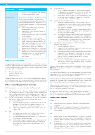MeaningWord or term
only for such coverage and limits of liability
as are provided by this Policy.
The business as described in the Policy Schedule
(or as further described in any more specific
underwriting information provided to us at the
Your business
time when this insurance was proposed to us or
at the time of any renewal of this Policy) and shall
also include:
(a) the ownership of premises and/or the
tenancy thereof by you;
(b) participation in any exhibition by you or
on your behalf;
(c) the hire or loan of plant and/or equipment
to other parties;
(d) conducted tours of your premises;
(e) the provision of any sponsorships, charities,
galas, first aid, medical, ambulance or fire
fighting service by you or on your behalf;
(f) private work undertaken by your
employees for any of your directors,
partners, proprietors, officers or executives;
(g) the provision of any canteen, social and/or
sporting clubs or welfare and/or child care
facilities by you or on your behalf, which
are primarily for the benefit of your
employees.
What you are covered for
We agree (subject to the terms, claims conditions, general Policy conditions,
exclusions, definitions and limits of liability incorporated herein) to pay to
you or on your behalf all amounts which you become legally liable to pay
as compensation in respect of:
1. Personal injury; and/or
2. Property damage; and/or
3. Advertising injury;
happening during the period of insurance within the geographical limits
in connection with your business or your products and/or work performed
by you or on your behalf and caused by or arising out of an occurrence.
Defence costs and supplementary payments
With respect to the indemnity provided by this Policy, we will:
(a) defend, in your name and on your behalf, any claim or suit against
you alleging such personal injury, property damage or advertising
injury and seeking damages on account thereof even if any of the
allegations of such claim or suit is groundless, false or fraudulent;
(b) pay all charges, expenses and legal costs incurred by us and/or by
you with our written consent (which consent shall not be
unreasonably withheld):
(i) in the investigation, defence or settlement of such claim or
suit, including loss of salaries or wages because of your
attendance at hearings or trials at our request; or
(ii) in bringing or defending appeals in connection with such
claim or suit;
(c) pay:
(i) all charges, expenses and legal costs recoverable from or
awarded against you in any such claim or suit;
(ii) prejudgement interest awarded against you on that part of
the judgement payable by us; and
(iii) all interest accruing on our portion of any judgement until
we have paid, tendered or deposited in court that part of
such judgement which does not exceed the limit of our
liability thereon;
(d) pay premiums on:
(i) bonds to release attachments for amounts not exceeding
the applicable limit of liability of this Policy but we shall have
no obligation to apply for or furnish any such bond;
(i) appeal bonds and/or security for costs required in any suit
but we shall have no obligation to apply for or furnish any
such bonds and/or security for costs;
(e) pay expenses incurred by you for:
(i) rendering first aid and/or surgical and/or medical and/or
therapeutic relief to others at the time of any personal injury
(other than any medical expenses, which we are prevented
from paying by any law);
(ii) temporary protection of damaged or undamaged property
of any person or party, including temporary repairs, shoring
up and/or unpinning thereof;
(iii) purchasing and/or hiring and/or erection and dismantling of
hoarding, barriers, fences and any other form of temporary
protection, including such protection which you must provide
in compliance with the requirements of any government,
local government or other statutory authority;
(f) pay all legal costs incurred by you with our consent for
representation of you at:
(i) any Coronial inquest or inquiry;
(ii) any proceedings in any court or tribunal in connection with
liability insured against by this Policy;
(iii) any royal commission or government enquiry arising out of
any alleged breach of statutory authority, or other similar
judicial enquiry into circumstances relating to any occurrence,
claim or potential claim which would be the subject of
indemnity under this insurance;
(iv) any enquiry, prosecution or hearing of a disciplinary nature
held before a legally constituted enquiry board, committee,
licensing authority or the like.
Provided that our liability under clauses (f)(iii) and (f)(iv) shall not exceed
$250,000 in respect of any one claim or series of claims arising out of any
one occurrence.
The amounts of such defence costs and supplementary payments incurred,
except payments in settlement of claims and suits, are payable by us in
addition to the applicable limit of liability of this Policy.
However, in respect of any claims or suits originating in any court in North
America, the applicable limit of liability shown in the Policy Schedule shall
be inclusive of all defence costs and supplementary payments.
Where we are prevented by law or otherwise from making payments on
your behalf, we will indemnify you for legal liability incurred to the extent
that such liability is covered by this Policy.
In jurisdictions where we may not legally be permitted to, or cannot for
any other reason, defend any claim or suit against you, we will reimburse
you for the expense of such defence incurred with our written consent.
Limits of liability and excess
Subject to:
(a) the ‘Claim preparation expenses’ provision under ‘General Policy
conditions’;
(b) the ‘Defence costs and supplementary payments’ clause above;
(c) item 5 of additional benefit ‘Property in your physical and legal
control’ below,
for:
1. general liability the limit of liability specified in the Policy Schedule
represents the maximum amount which we shall be liable to pay
in respect of any one claim or series of claims arising out of any one
occurrence.
2. products liability the limit of liability specified in the Policy Schedule
represents the maximum amount which we shall be liable to pay
in respect of any one claim or series of claims, and in the aggregate
during any one period of insurance.
36
 