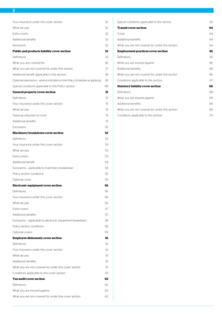 32Your insurance under this cover section
32What we pay
32Extra covers
32Additional benefits
32Exclusions
33Public and products liability cover section
33Definitions
36What you are covered for
37What you are not covered for under this section
38Additional benefit applicable to this section
39Optional extensions – where indicated on the Policy Schedule as applying
49Special conditions applicable to this Policy section
51General property cover section
51Definitions
51Your insurance under this cover section
51What we pay
51Optional reduction in cover
51Additional benefits
52Exclusions
52Machinery breakdown cover section
52Definitions
53Your insurance under this cover section
53What we pay
53Extra covers
54Additional benefit
54Exclusions – applicable to machinery breakdown
55Policy section conditions
55Optional cover
56Electronic equipment cover section
56Definitions
56Your insurance under this cover section
56What we pay
57Extra covers
57Additional benefits
58Exclusions – applicable to electronic equipment breakdown
59Policy section conditions
59Optional covers
61Employee dishonesty cover section
61Definitions
61Your insurance under this cover section
61What we pay
61Additional benefits
61What you are not covered for under this cover section
61Conditions applicable to this cover section
62Tax audit cover section
62Definitions
62What you are insured against
62What you are not covered for under this cover section
63Special conditions applicable to this section
64Transit cover section
64Cover
64Additional benefits
64What you are not covered for under this section
65Employment practices cover section
65Definitions
66What you are insured against
66Additional benefits
66What you are not covered for under this section
67Conditions applicable to this section
68Statutory liability cover section
68Definitions
69What you are insured against
69Additional benefits
69What you are not covered for under this section
70Conditions applicable to this section
2
 
